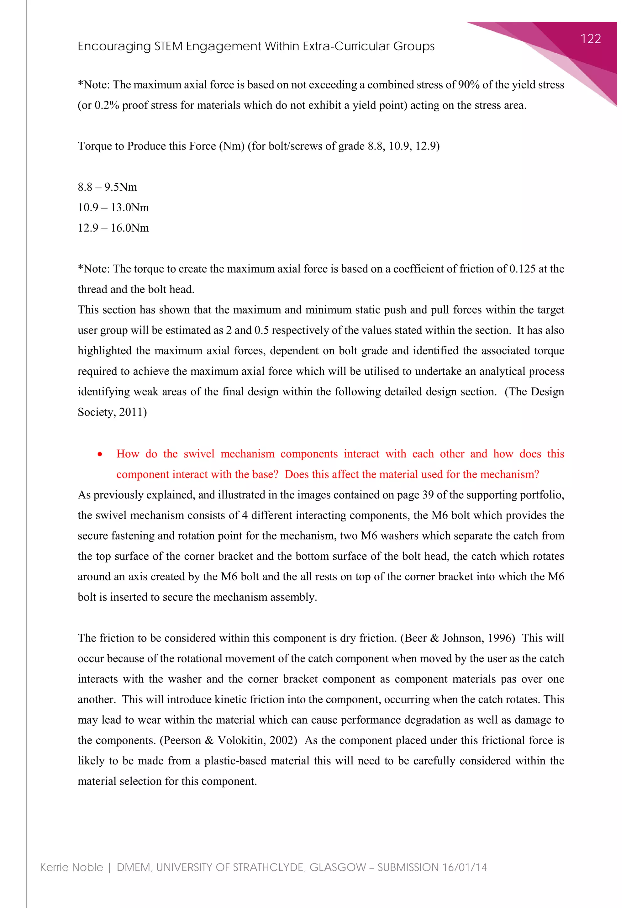 Encouraging STEM Engagement Within Extra-Curricular Groups
122
Kerrie Noble | DMEM, UNIVERSITY OF STRATHCLYDE, GLASGOW – SUBMISSION 16/01/14
*Note: The maximum axial force is based on not exceeding a combined stress of 90% of the yield stress
(or 0.2% proof stress for materials which do not exhibit a yield point) acting on the stress area.
Torque to Produce this Force (Nm) (for bolt/screws of grade 8.8, 10.9, 12.9)
8.8 – 9.5Nm
10.9 – 13.0Nm
12.9 – 16.0Nm
*Note: The torque to create the maximum axial force is based on a coefficient of friction of 0.125 at the
thread and the bolt head.
This section has shown that the maximum and minimum static push and pull forces within the target
user group will be estimated as 2 and 0.5 respectively of the values stated within the section. It has also
highlighted the maximum axial forces, dependent on bolt grade and identified the associated torque
required to achieve the maximum axial force which will be utilised to undertake an analytical process
identifying weak areas of the final design within the following detailed design section. (The Design
Society, 2011)
• How do the swivel mechanism components interact with each other and how does this
component interact with the base? Does this affect the material used for the mechanism?
As previously explained, and illustrated in the images contained on page 39 of the supporting portfolio,
the swivel mechanism consists of 4 different interacting components, the M6 bolt which provides the
secure fastening and rotation point for the mechanism, two M6 washers which separate the catch from
the top surface of the corner bracket and the bottom surface of the bolt head, the catch which rotates
around an axis created by the M6 bolt and the all rests on top of the corner bracket into which the M6
bolt is inserted to secure the mechanism assembly.
The friction to be considered within this component is dry friction. (Beer & Johnson, 1996) This will
occur because of the rotational movement of the catch component when moved by the user as the catch
interacts with the washer and the corner bracket component as component materials pas over one
another. This will introduce kinetic friction into the component, occurring when the catch rotates. This
may lead to wear within the material which can cause performance degradation as well as damage to
the components. (Peerson & Volokitin, 2002) As the component placed under this frictional force is
likely to be made from a plastic-based material this will need to be carefully considered within the
material selection for this component.
 