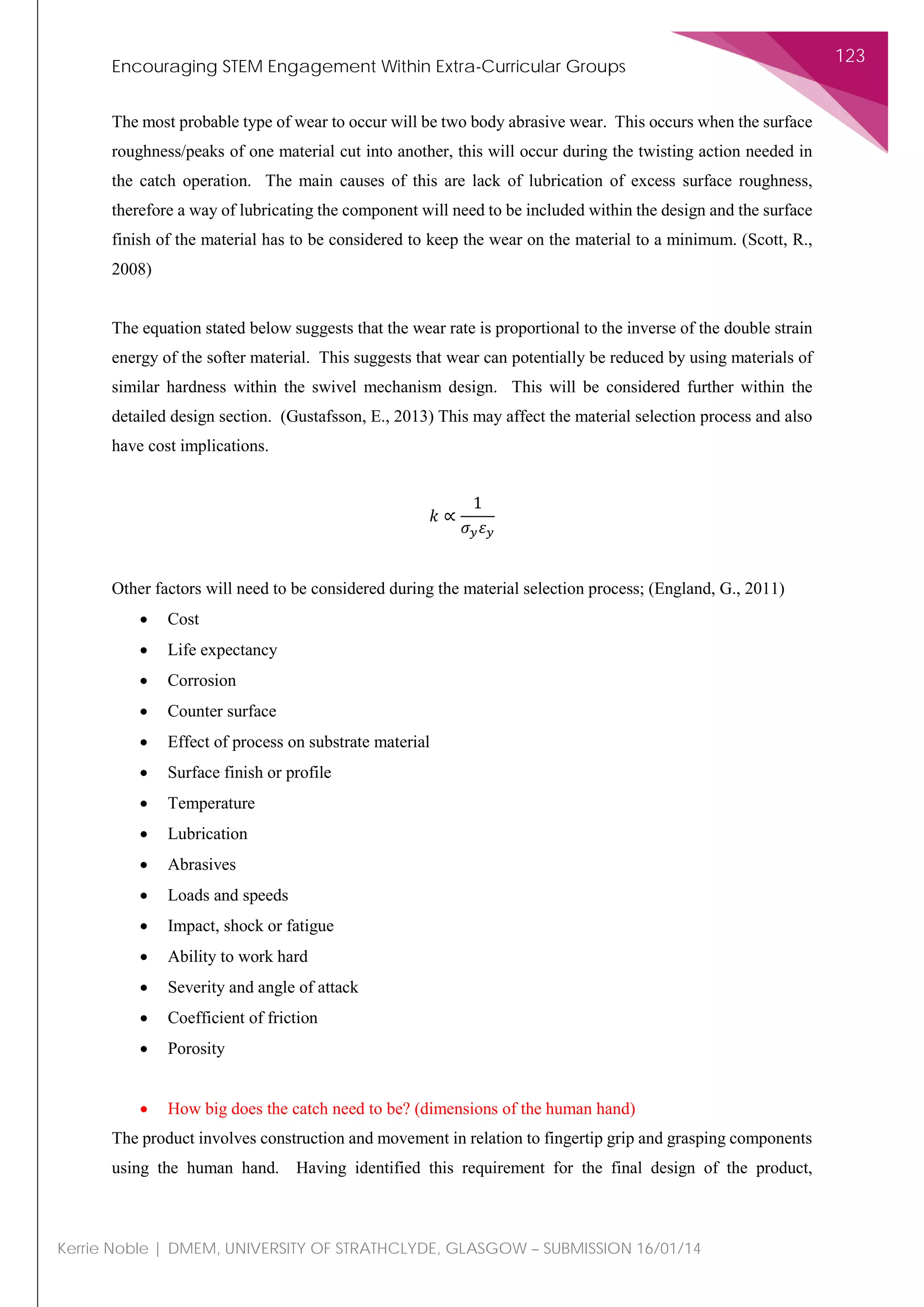 Encouraging STEM Engagement Within Extra-Curricular Groups
123
Kerrie Noble | DMEM, UNIVERSITY OF STRATHCLYDE, GLASGOW – SUBMISSION 16/01/14
The most probable type of wear to occur will be two body abrasive wear. This occurs when the surface
roughness/peaks of one material cut into another, this will occur during the twisting action needed in
the catch operation. The main causes of this are lack of lubrication of excess surface roughness,
therefore a way of lubricating the component will need to be included within the design and the surface
finish of the material has to be considered to keep the wear on the material to a minimum. (Scott, R.,
2008)
The equation stated below suggests that the wear rate is proportional to the inverse of the double strain
energy of the softer material. This suggests that wear can potentially be reduced by using materials of
similar hardness within the swivel mechanism design. This will be considered further within the
detailed design section. (Gustafsson, E., 2013) This may affect the material selection process and also
have cost implications.
𝑘𝑘 ∝
1
𝜎𝜎𝑦𝑦 𝜀𝜀𝑦𝑦
Other factors will need to be considered during the material selection process; (England, G., 2011)
• Cost
• Life expectancy
• Corrosion
• Counter surface
• Effect of process on substrate material
• Surface finish or profile
• Temperature
• Lubrication
• Abrasives
• Loads and speeds
• Impact, shock or fatigue
• Ability to work hard
• Severity and angle of attack
• Coefficient of friction
• Porosity
• How big does the catch need to be? (dimensions of the human hand)
The product involves construction and movement in relation to fingertip grip and grasping components
using the human hand. Having identified this requirement for the final design of the product,
 