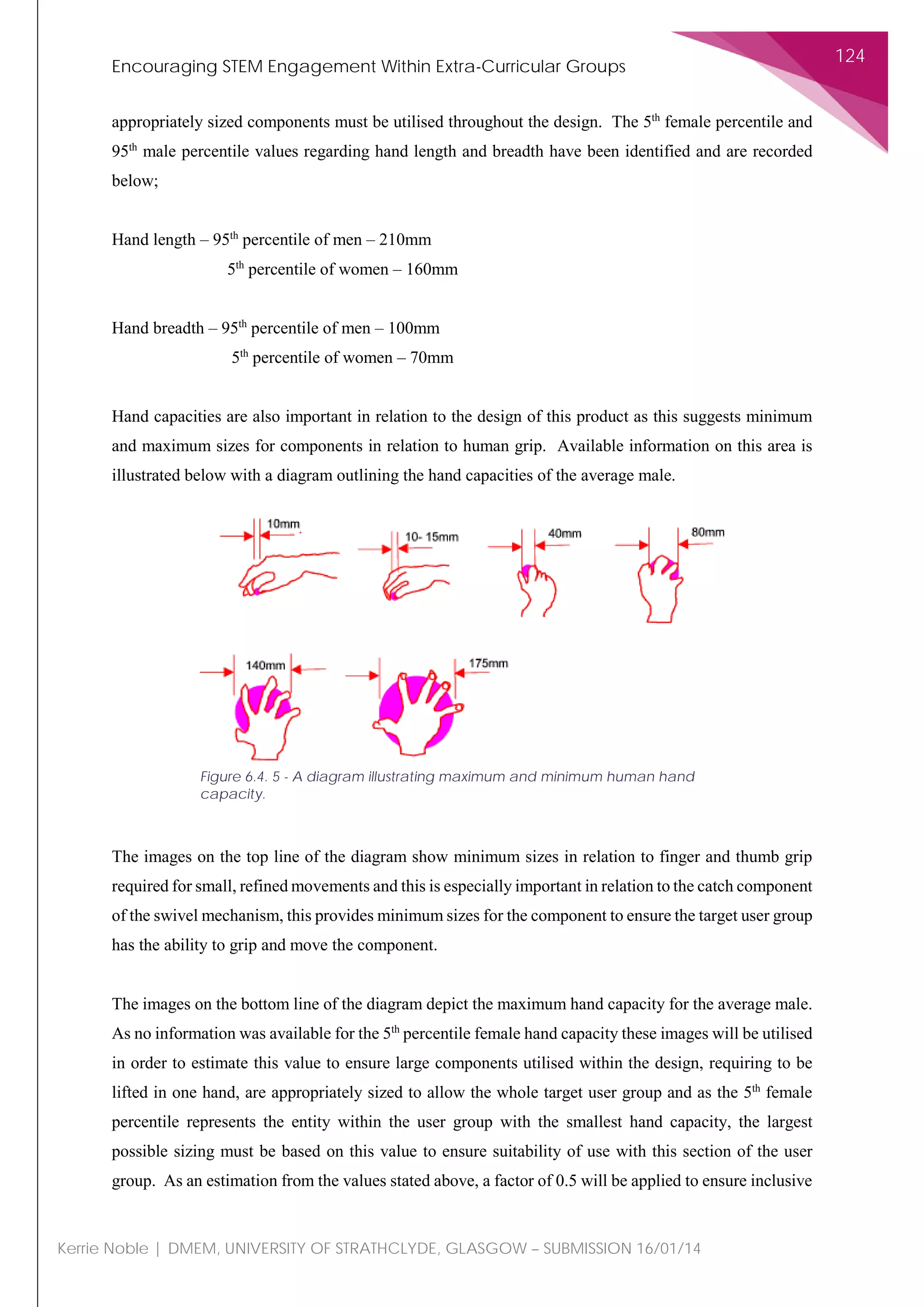Encouraging STEM Engagement Within Extra-Curricular Groups
124
Kerrie Noble | DMEM, UNIVERSITY OF STRATHCLYDE, GLASGOW – SUBMISSION 16/01/14
appropriately sized components must be utilised throughout the design. The 5th
female percentile and
95th
male percentile values regarding hand length and breadth have been identified and are recorded
below;
Hand length – 95th
percentile of men – 210mm
5th
percentile of women – 160mm
Hand breadth – 95th
percentile of men – 100mm
5th
percentile of women – 70mm
Hand capacities are also important in relation to the design of this product as this suggests minimum
and maximum sizes for components in relation to human grip. Available information on this area is
illustrated below with a diagram outlining the hand capacities of the average male.
The images on the top line of the diagram show minimum sizes in relation to finger and thumb grip
required for small, refined movements and this is especially important in relation to the catch component
of the swivel mechanism, this provides minimum sizes for the component to ensure the target user group
has the ability to grip and move the component.
The images on the bottom line of the diagram depict the maximum hand capacity for the average male.
As no information was available for the 5th
percentile female hand capacity these images will be utilised
in order to estimate this value to ensure large components utilised within the design, requiring to be
lifted in one hand, are appropriately sized to allow the whole target user group and as the 5th
female
percentile represents the entity within the user group with the smallest hand capacity, the largest
possible sizing must be based on this value to ensure suitability of use with this section of the user
group. As an estimation from the values stated above, a factor of 0.5 will be applied to ensure inclusive
Figure 6.4. 5 - A diagram illustrating maximum and minimum human hand
capacity.
 