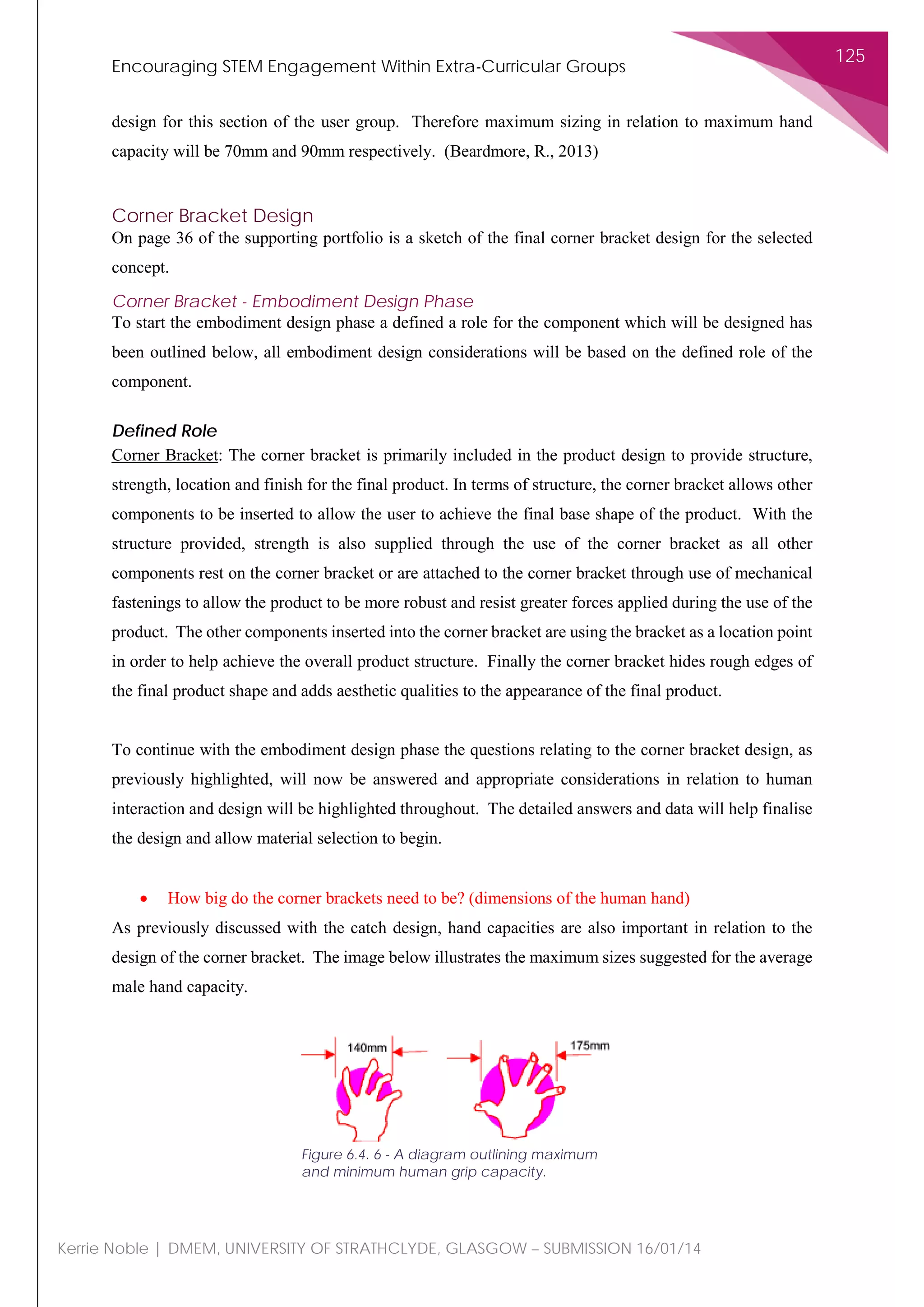 Encouraging STEM Engagement Within Extra-Curricular Groups
125
Kerrie Noble | DMEM, UNIVERSITY OF STRATHCLYDE, GLASGOW – SUBMISSION 16/01/14
design for this section of the user group. Therefore maximum sizing in relation to maximum hand
capacity will be 70mm and 90mm respectively. (Beardmore, R., 2013)
Corner Bracket Design
On page 36 of the supporting portfolio is a sketch of the final corner bracket design for the selected
concept.
Corner Bracket - Embodiment Design Phase
To start the embodiment design phase a defined a role for the component which will be designed has
been outlined below, all embodiment design considerations will be based on the defined role of the
component.
Defined Role
Corner Bracket: The corner bracket is primarily included in the product design to provide structure,
strength, location and finish for the final product. In terms of structure, the corner bracket allows other
components to be inserted to allow the user to achieve the final base shape of the product. With the
structure provided, strength is also supplied through the use of the corner bracket as all other
components rest on the corner bracket or are attached to the corner bracket through use of mechanical
fastenings to allow the product to be more robust and resist greater forces applied during the use of the
product. The other components inserted into the corner bracket are using the bracket as a location point
in order to help achieve the overall product structure. Finally the corner bracket hides rough edges of
the final product shape and adds aesthetic qualities to the appearance of the final product.
To continue with the embodiment design phase the questions relating to the corner bracket design, as
previously highlighted, will now be answered and appropriate considerations in relation to human
interaction and design will be highlighted throughout. The detailed answers and data will help finalise
the design and allow material selection to begin.
• How big do the corner brackets need to be? (dimensions of the human hand)
As previously discussed with the catch design, hand capacities are also important in relation to the
design of the corner bracket. The image below illustrates the maximum sizes suggested for the average
male hand capacity.
Figure 6.4. 6 - A diagram outlining maximum
and minimum human grip capacity.
 