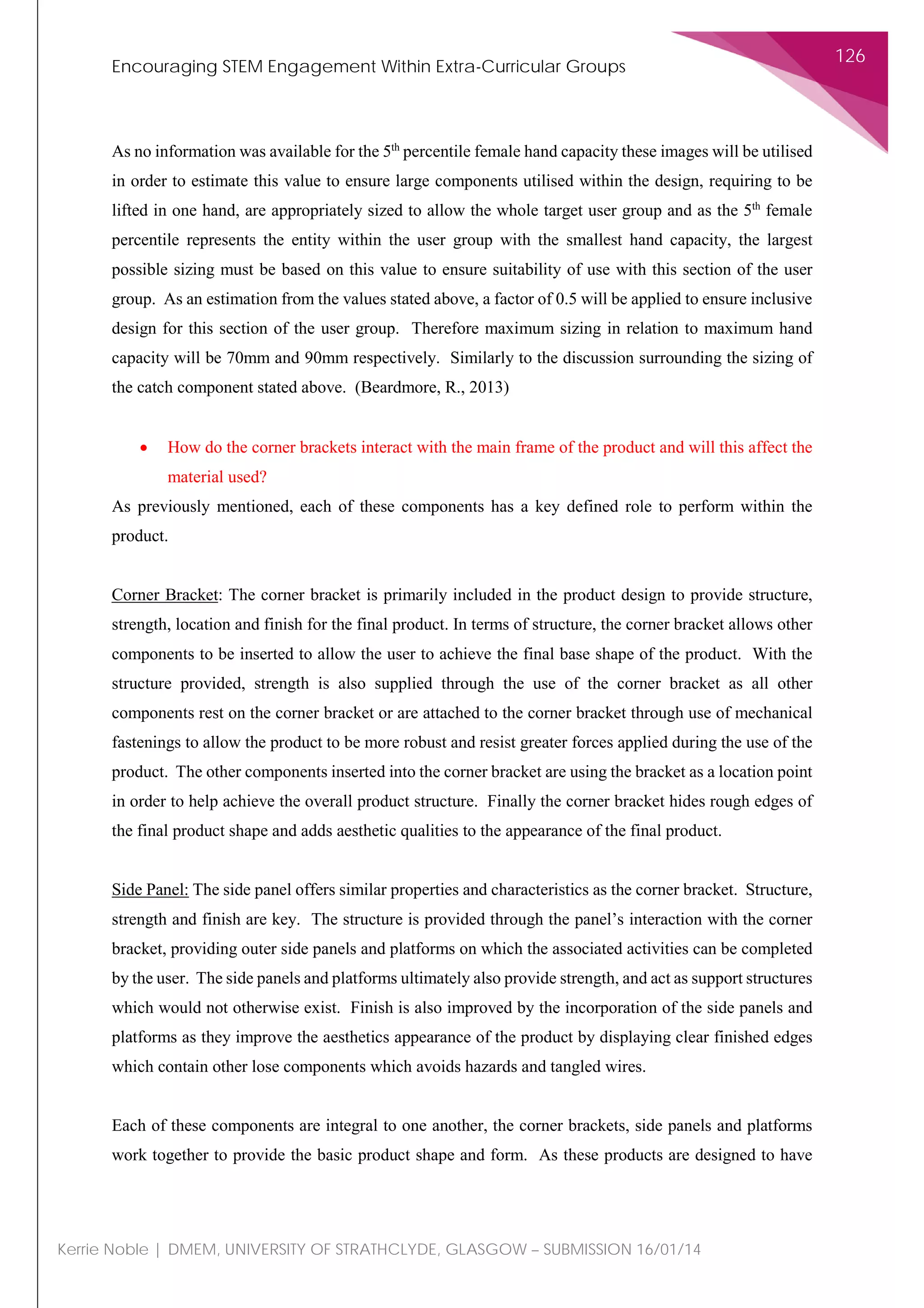 Encouraging STEM Engagement Within Extra-Curricular Groups
126
Kerrie Noble | DMEM, UNIVERSITY OF STRATHCLYDE, GLASGOW – SUBMISSION 16/01/14
As no information was available for the 5th
percentile female hand capacity these images will be utilised
in order to estimate this value to ensure large components utilised within the design, requiring to be
lifted in one hand, are appropriately sized to allow the whole target user group and as the 5th
female
percentile represents the entity within the user group with the smallest hand capacity, the largest
possible sizing must be based on this value to ensure suitability of use with this section of the user
group. As an estimation from the values stated above, a factor of 0.5 will be applied to ensure inclusive
design for this section of the user group. Therefore maximum sizing in relation to maximum hand
capacity will be 70mm and 90mm respectively. Similarly to the discussion surrounding the sizing of
the catch component stated above. (Beardmore, R., 2013)
• How do the corner brackets interact with the main frame of the product and will this affect the
material used?
As previously mentioned, each of these components has a key defined role to perform within the
product.
Corner Bracket: The corner bracket is primarily included in the product design to provide structure,
strength, location and finish for the final product. In terms of structure, the corner bracket allows other
components to be inserted to allow the user to achieve the final base shape of the product. With the
structure provided, strength is also supplied through the use of the corner bracket as all other
components rest on the corner bracket or are attached to the corner bracket through use of mechanical
fastenings to allow the product to be more robust and resist greater forces applied during the use of the
product. The other components inserted into the corner bracket are using the bracket as a location point
in order to help achieve the overall product structure. Finally the corner bracket hides rough edges of
the final product shape and adds aesthetic qualities to the appearance of the final product.
Side Panel: The side panel offers similar properties and characteristics as the corner bracket. Structure,
strength and finish are key. The structure is provided through the panel’s interaction with the corner
bracket, providing outer side panels and platforms on which the associated activities can be completed
by the user. The side panels and platforms ultimately also provide strength, and act as support structures
which would not otherwise exist. Finish is also improved by the incorporation of the side panels and
platforms as they improve the aesthetics appearance of the product by displaying clear finished edges
which contain other lose components which avoids hazards and tangled wires.
Each of these components are integral to one another, the corner brackets, side panels and platforms
work together to provide the basic product shape and form. As these products are designed to have
 