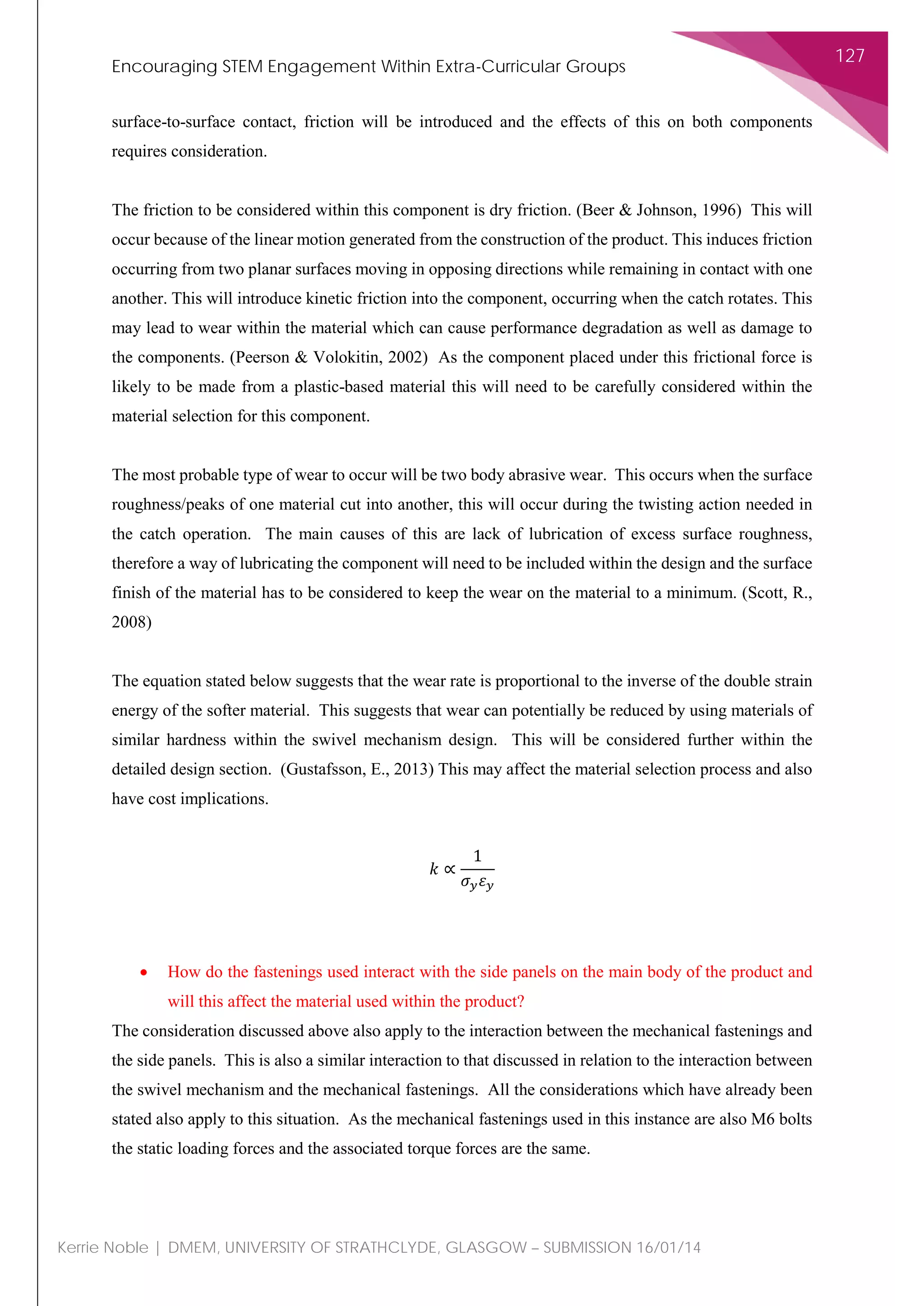 Encouraging STEM Engagement Within Extra-Curricular Groups
127
Kerrie Noble | DMEM, UNIVERSITY OF STRATHCLYDE, GLASGOW – SUBMISSION 16/01/14
surface-to-surface contact, friction will be introduced and the effects of this on both components
requires consideration.
The friction to be considered within this component is dry friction. (Beer & Johnson, 1996) This will
occur because of the linear motion generated from the construction of the product. This induces friction
occurring from two planar surfaces moving in opposing directions while remaining in contact with one
another. This will introduce kinetic friction into the component, occurring when the catch rotates. This
may lead to wear within the material which can cause performance degradation as well as damage to
the components. (Peerson & Volokitin, 2002) As the component placed under this frictional force is
likely to be made from a plastic-based material this will need to be carefully considered within the
material selection for this component.
The most probable type of wear to occur will be two body abrasive wear. This occurs when the surface
roughness/peaks of one material cut into another, this will occur during the twisting action needed in
the catch operation. The main causes of this are lack of lubrication of excess surface roughness,
therefore a way of lubricating the component will need to be included within the design and the surface
finish of the material has to be considered to keep the wear on the material to a minimum. (Scott, R.,
2008)
The equation stated below suggests that the wear rate is proportional to the inverse of the double strain
energy of the softer material. This suggests that wear can potentially be reduced by using materials of
similar hardness within the swivel mechanism design. This will be considered further within the
detailed design section. (Gustafsson, E., 2013) This may affect the material selection process and also
have cost implications.
𝑘𝑘 ∝
1
𝜎𝜎𝑦𝑦 𝜀𝜀𝑦𝑦
• How do the fastenings used interact with the side panels on the main body of the product and
will this affect the material used within the product?
The consideration discussed above also apply to the interaction between the mechanical fastenings and
the side panels. This is also a similar interaction to that discussed in relation to the interaction between
the swivel mechanism and the mechanical fastenings. All the considerations which have already been
stated also apply to this situation. As the mechanical fastenings used in this instance are also M6 bolts
the static loading forces and the associated torque forces are the same.
 