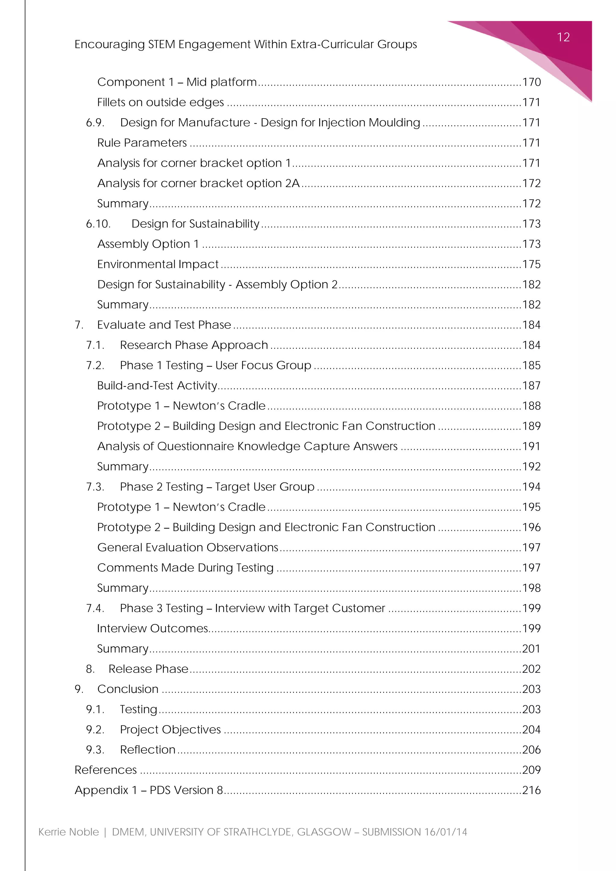 Encouraging STEM Engagement Within Extra-Curricular Groups
12
Kerrie Noble | DMEM, UNIVERSITY OF STRATHCLYDE, GLASGOW – SUBMISSION 16/01/14
Component 1 – Mid platform.....................................................................................170
Fillets on outside edges ...............................................................................................171
6.9. Design for Manufacture - Design for Injection Moulding................................171
Rule Parameters ...........................................................................................................171
Analysis for corner bracket option 1..........................................................................171
Analysis for corner bracket option 2A.......................................................................172
Summary........................................................................................................................172
6.10. Design for Sustainability....................................................................................173
Assembly Option 1 .......................................................................................................173
Environmental Impact.................................................................................................175
Design for Sustainability - Assembly Option 2...........................................................182
Summary........................................................................................................................182
7. Evaluate and Test Phase.............................................................................................184
7.1. Research Phase Approach.................................................................................184
7.2. Phase 1 Testing – User Focus Group ...................................................................185
Build-and-Test Activity..................................................................................................187
Prototype 1 – Newton’s Cradle..................................................................................188
Prototype 2 – Building Design and Electronic Fan Construction ...........................189
Analysis of Questionnaire Knowledge Capture Answers .......................................191
Summary........................................................................................................................192
7.3. Phase 2 Testing – Target User Group ..................................................................194
Prototype 1 – Newton’s Cradle..................................................................................195
Prototype 2 – Building Design and Electronic Fan Construction ...........................196
General Evaluation Observations..............................................................................197
Comments Made During Testing ...............................................................................197
Summary........................................................................................................................198
7.4. Phase 3 Testing – Interview with Target Customer ...........................................199
Interview Outcomes.....................................................................................................199
Summary........................................................................................................................201
8. Release Phase...........................................................................................................202
9. Conclusion ....................................................................................................................203
9.1. Testing.....................................................................................................................203
9.2. Project Objectives ................................................................................................204
9.3. Reflection...............................................................................................................206
References ...........................................................................................................................209
Appendix 1 – PDS Version 8................................................................................................216
 