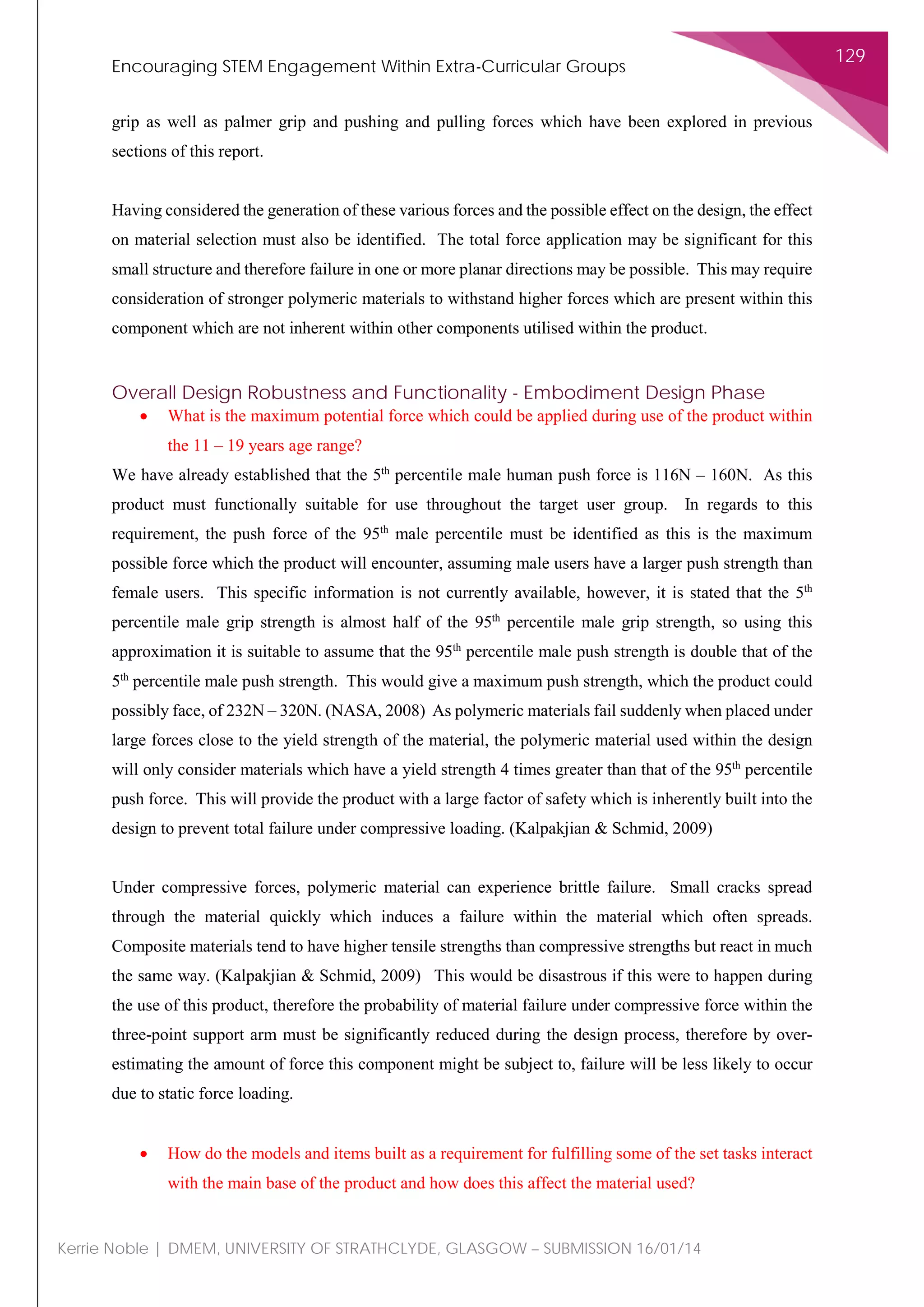 Encouraging STEM Engagement Within Extra-Curricular Groups
129
Kerrie Noble | DMEM, UNIVERSITY OF STRATHCLYDE, GLASGOW – SUBMISSION 16/01/14
grip as well as palmer grip and pushing and pulling forces which have been explored in previous
sections of this report.
Having considered the generation of these various forces and the possible effect on the design, the effect
on material selection must also be identified. The total force application may be significant for this
small structure and therefore failure in one or more planar directions may be possible. This may require
consideration of stronger polymeric materials to withstand higher forces which are present within this
component which are not inherent within other components utilised within the product.
Overall Design Robustness and Functionality - Embodiment Design Phase
• What is the maximum potential force which could be applied during use of the product within
the 11 – 19 years age range?
We have already established that the 5th
percentile male human push force is 116N – 160N. As this
product must functionally suitable for use throughout the target user group. In regards to this
requirement, the push force of the 95th
male percentile must be identified as this is the maximum
possible force which the product will encounter, assuming male users have a larger push strength than
female users. This specific information is not currently available, however, it is stated that the 5th
percentile male grip strength is almost half of the 95th
percentile male grip strength, so using this
approximation it is suitable to assume that the 95th
percentile male push strength is double that of the
5th
percentile male push strength. This would give a maximum push strength, which the product could
possibly face, of 232N – 320N. (NASA, 2008) As polymeric materials fail suddenly when placed under
large forces close to the yield strength of the material, the polymeric material used within the design
will only consider materials which have a yield strength 4 times greater than that of the 95th
percentile
push force. This will provide the product with a large factor of safety which is inherently built into the
design to prevent total failure under compressive loading. (Kalpakjian & Schmid, 2009)
Under compressive forces, polymeric material can experience brittle failure. Small cracks spread
through the material quickly which induces a failure within the material which often spreads.
Composite materials tend to have higher tensile strengths than compressive strengths but react in much
the same way. (Kalpakjian & Schmid, 2009) This would be disastrous if this were to happen during
the use of this product, therefore the probability of material failure under compressive force within the
three-point support arm must be significantly reduced during the design process, therefore by over-
estimating the amount of force this component might be subject to, failure will be less likely to occur
due to static force loading.
• How do the models and items built as a requirement for fulfilling some of the set tasks interact
with the main base of the product and how does this affect the material used?
 