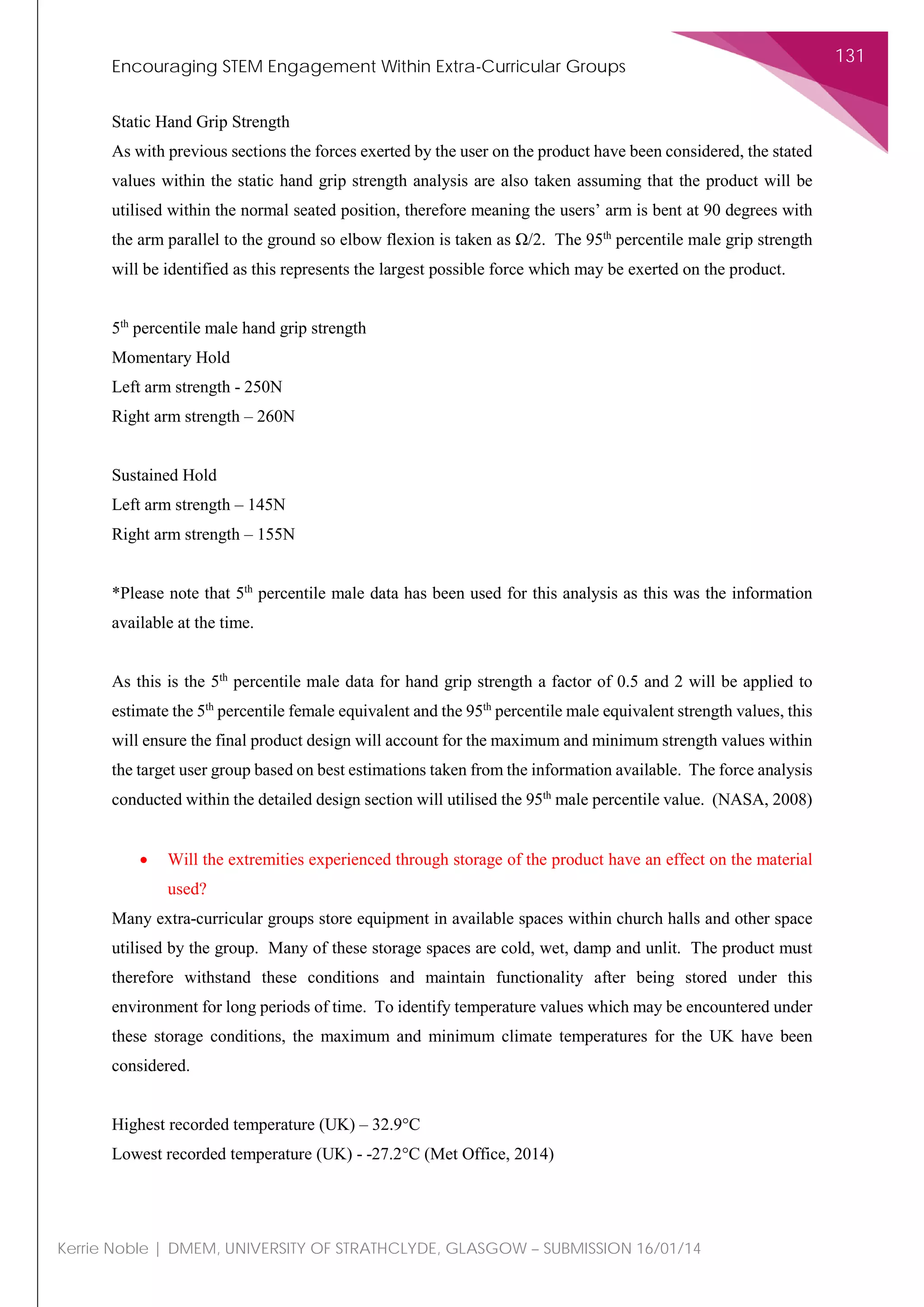 Encouraging STEM Engagement Within Extra-Curricular Groups
131
Kerrie Noble | DMEM, UNIVERSITY OF STRATHCLYDE, GLASGOW – SUBMISSION 16/01/14
Static Hand Grip Strength
As with previous sections the forces exerted by the user on the product have been considered, the stated
values within the static hand grip strength analysis are also taken assuming that the product will be
utilised within the normal seated position, therefore meaning the users’ arm is bent at 90 degrees with
the arm parallel to the ground so elbow flexion is taken as Ω/2. The 95th
percentile male grip strength
will be identified as this represents the largest possible force which may be exerted on the product.
5th
percentile male hand grip strength
Momentary Hold
Left arm strength - 250N
Right arm strength – 260N
Sustained Hold
Left arm strength – 145N
Right arm strength – 155N
*Please note that 5th
percentile male data has been used for this analysis as this was the information
available at the time.
As this is the 5th
percentile male data for hand grip strength a factor of 0.5 and 2 will be applied to
estimate the 5th
percentile female equivalent and the 95th
percentile male equivalent strength values, this
will ensure the final product design will account for the maximum and minimum strength values within
the target user group based on best estimations taken from the information available. The force analysis
conducted within the detailed design section will utilised the 95th
male percentile value. (NASA, 2008)
• Will the extremities experienced through storage of the product have an effect on the material
used?
Many extra-curricular groups store equipment in available spaces within church halls and other space
utilised by the group. Many of these storage spaces are cold, wet, damp and unlit. The product must
therefore withstand these conditions and maintain functionality after being stored under this
environment for long periods of time. To identify temperature values which may be encountered under
these storage conditions, the maximum and minimum climate temperatures for the UK have been
considered.
Highest recorded temperature (UK) – 32.9°C
Lowest recorded temperature (UK) - -27.2°C (Met Office, 2014)
 