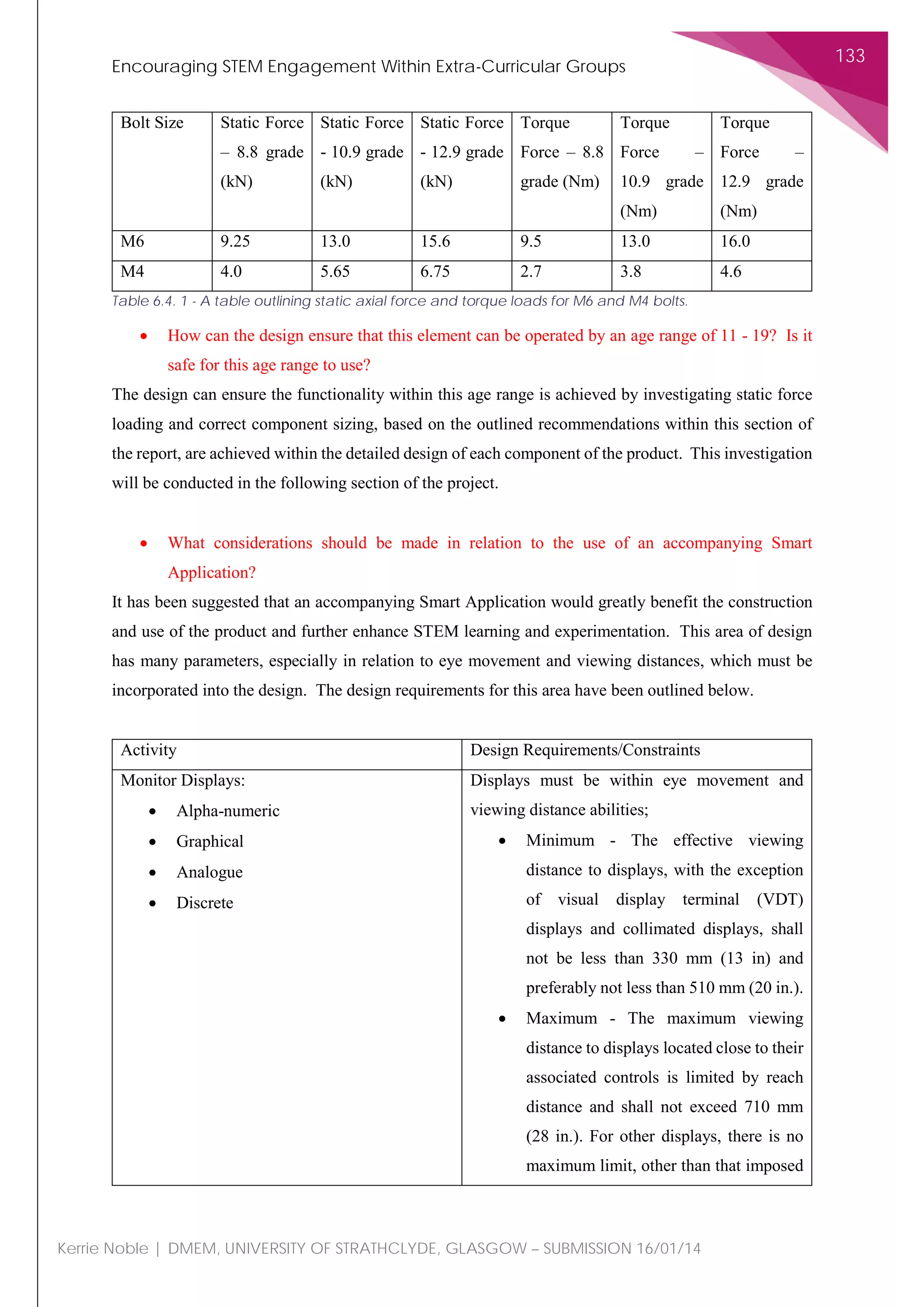 Encouraging STEM Engagement Within Extra-Curricular Groups
133
Kerrie Noble | DMEM, UNIVERSITY OF STRATHCLYDE, GLASGOW – SUBMISSION 16/01/14
Bolt Size Static Force
– 8.8 grade
(kN)
Static Force
- 10.9 grade
(kN)
Static Force
- 12.9 grade
(kN)
Torque
Force – 8.8
grade (Nm)
Torque
Force –
10.9 grade
(Nm)
Torque
Force –
12.9 grade
(Nm)
M6 9.25 13.0 15.6 9.5 13.0 16.0
M4 4.0 5.65 6.75 2.7 3.8 4.6
Table 6.4. 1 - A table outlining static axial force and torque loads for M6 and M4 bolts.
• How can the design ensure that this element can be operated by an age range of 11 - 19? Is it
safe for this age range to use?
The design can ensure the functionality within this age range is achieved by investigating static force
loading and correct component sizing, based on the outlined recommendations within this section of
the report, are achieved within the detailed design of each component of the product. This investigation
will be conducted in the following section of the project.
• What considerations should be made in relation to the use of an accompanying Smart
Application?
It has been suggested that an accompanying Smart Application would greatly benefit the construction
and use of the product and further enhance STEM learning and experimentation. This area of design
has many parameters, especially in relation to eye movement and viewing distances, which must be
incorporated into the design. The design requirements for this area have been outlined below.
Activity Design Requirements/Constraints
Monitor Displays:
• Alpha-numeric
• Graphical
• Analogue
• Discrete
Displays must be within eye movement and
viewing distance abilities;
• Minimum - The effective viewing
distance to displays, with the exception
of visual display terminal (VDT)
displays and collimated displays, shall
not be less than 330 mm (13 in) and
preferably not less than 510 mm (20 in.).
• Maximum - The maximum viewing
distance to displays located close to their
associated controls is limited by reach
distance and shall not exceed 710 mm
(28 in.). For other displays, there is no
maximum limit, other than that imposed
 