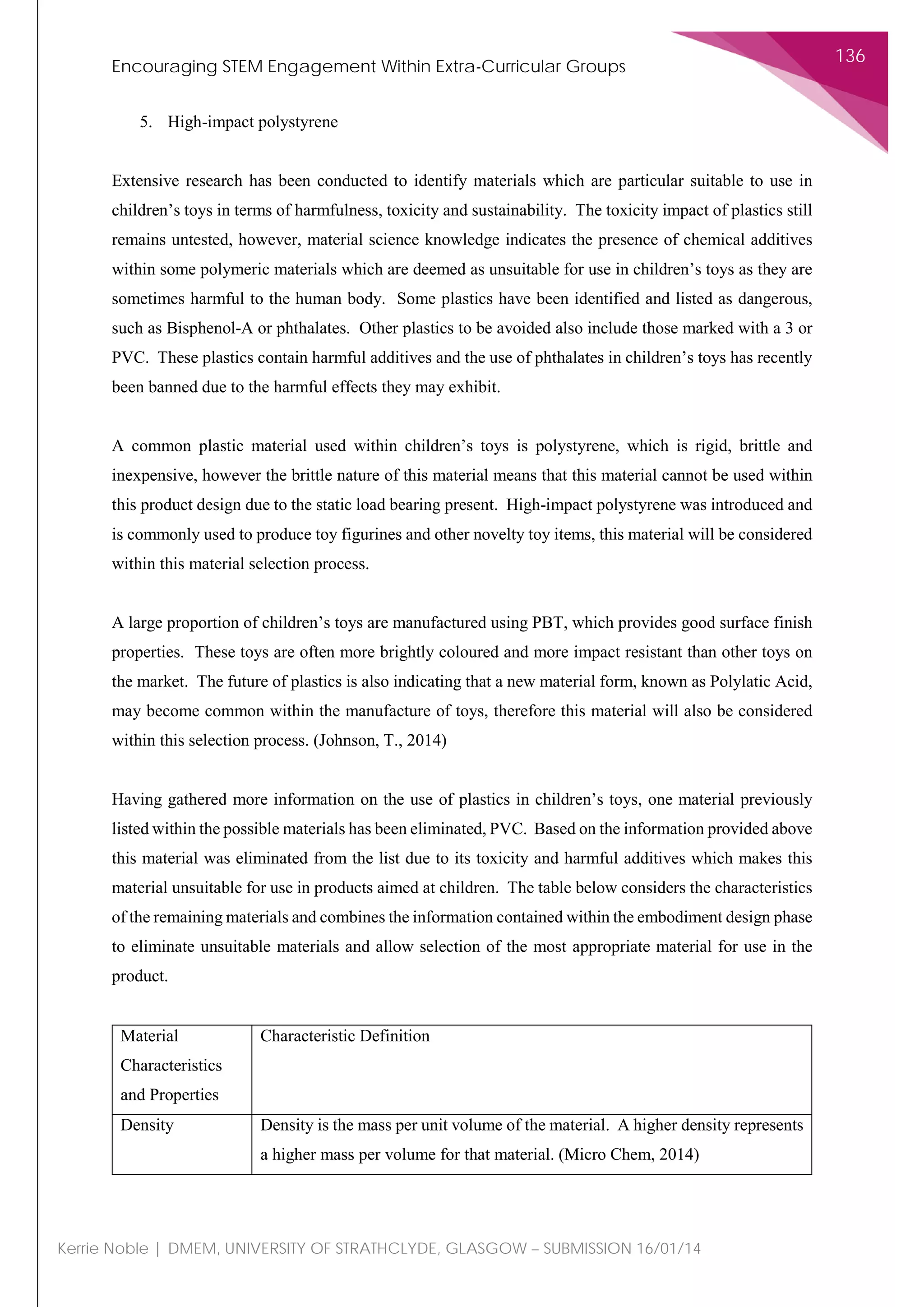 Encouraging STEM Engagement Within Extra-Curricular Groups
136
Kerrie Noble | DMEM, UNIVERSITY OF STRATHCLYDE, GLASGOW – SUBMISSION 16/01/14
5. High-impact polystyrene
Extensive research has been conducted to identify materials which are particular suitable to use in
children’s toys in terms of harmfulness, toxicity and sustainability. The toxicity impact of plastics still
remains untested, however, material science knowledge indicates the presence of chemical additives
within some polymeric materials which are deemed as unsuitable for use in children’s toys as they are
sometimes harmful to the human body. Some plastics have been identified and listed as dangerous,
such as Bisphenol-A or phthalates. Other plastics to be avoided also include those marked with a 3 or
PVC. These plastics contain harmful additives and the use of phthalates in children’s toys has recently
been banned due to the harmful effects they may exhibit.
A common plastic material used within children’s toys is polystyrene, which is rigid, brittle and
inexpensive, however the brittle nature of this material means that this material cannot be used within
this product design due to the static load bearing present. High-impact polystyrene was introduced and
is commonly used to produce toy figurines and other novelty toy items, this material will be considered
within this material selection process.
A large proportion of children’s toys are manufactured using PBT, which provides good surface finish
properties. These toys are often more brightly coloured and more impact resistant than other toys on
the market. The future of plastics is also indicating that a new material form, known as Polylatic Acid,
may become common within the manufacture of toys, therefore this material will also be considered
within this selection process. (Johnson, T., 2014)
Having gathered more information on the use of plastics in children’s toys, one material previously
listed within the possible materials has been eliminated, PVC. Based on the information provided above
this material was eliminated from the list due to its toxicity and harmful additives which makes this
material unsuitable for use in products aimed at children. The table below considers the characteristics
of the remaining materials and combines the information contained within the embodiment design phase
to eliminate unsuitable materials and allow selection of the most appropriate material for use in the
product.
Material
Characteristics
and Properties
Characteristic Definition
Density Density is the mass per unit volume of the material. A higher density represents
a higher mass per volume for that material. (Micro Chem, 2014)
 