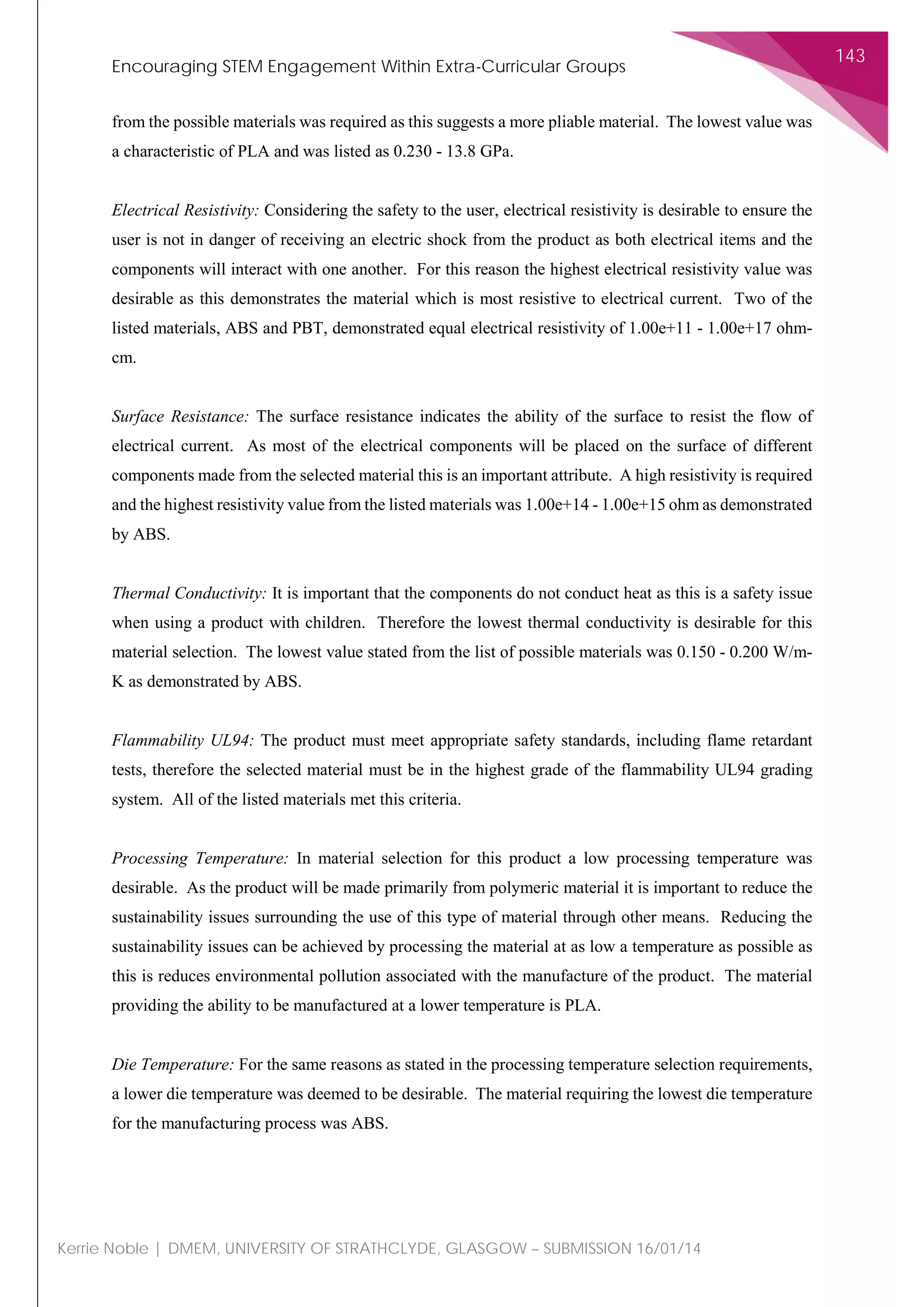 Encouraging STEM Engagement Within Extra-Curricular Groups
143
Kerrie Noble | DMEM, UNIVERSITY OF STRATHCLYDE, GLASGOW – SUBMISSION 16/01/14
from the possible materials was required as this suggests a more pliable material. The lowest value was
a characteristic of PLA and was listed as 0.230 - 13.8 GPa.
Electrical Resistivity: Considering the safety to the user, electrical resistivity is desirable to ensure the
user is not in danger of receiving an electric shock from the product as both electrical items and the
components will interact with one another. For this reason the highest electrical resistivity value was
desirable as this demonstrates the material which is most resistive to electrical current. Two of the
listed materials, ABS and PBT, demonstrated equal electrical resistivity of 1.00e+11 - 1.00e+17 ohm-
cm.
Surface Resistance: The surface resistance indicates the ability of the surface to resist the flow of
electrical current. As most of the electrical components will be placed on the surface of different
components made from the selected material this is an important attribute. A high resistivity is required
and the highest resistivity value from the listed materials was 1.00e+14 - 1.00e+15 ohm as demonstrated
by ABS.
Thermal Conductivity: It is important that the components do not conduct heat as this is a safety issue
when using a product with children. Therefore the lowest thermal conductivity is desirable for this
material selection. The lowest value stated from the list of possible materials was 0.150 - 0.200 W/m-
K as demonstrated by ABS.
Flammability UL94: The product must meet appropriate safety standards, including flame retardant
tests, therefore the selected material must be in the highest grade of the flammability UL94 grading
system. All of the listed materials met this criteria.
Processing Temperature: In material selection for this product a low processing temperature was
desirable. As the product will be made primarily from polymeric material it is important to reduce the
sustainability issues surrounding the use of this type of material through other means. Reducing the
sustainability issues can be achieved by processing the material at as low a temperature as possible as
this is reduces environmental pollution associated with the manufacture of the product. The material
providing the ability to be manufactured at a lower temperature is PLA.
Die Temperature: For the same reasons as stated in the processing temperature selection requirements,
a lower die temperature was deemed to be desirable. The material requiring the lowest die temperature
for the manufacturing process was ABS.
 