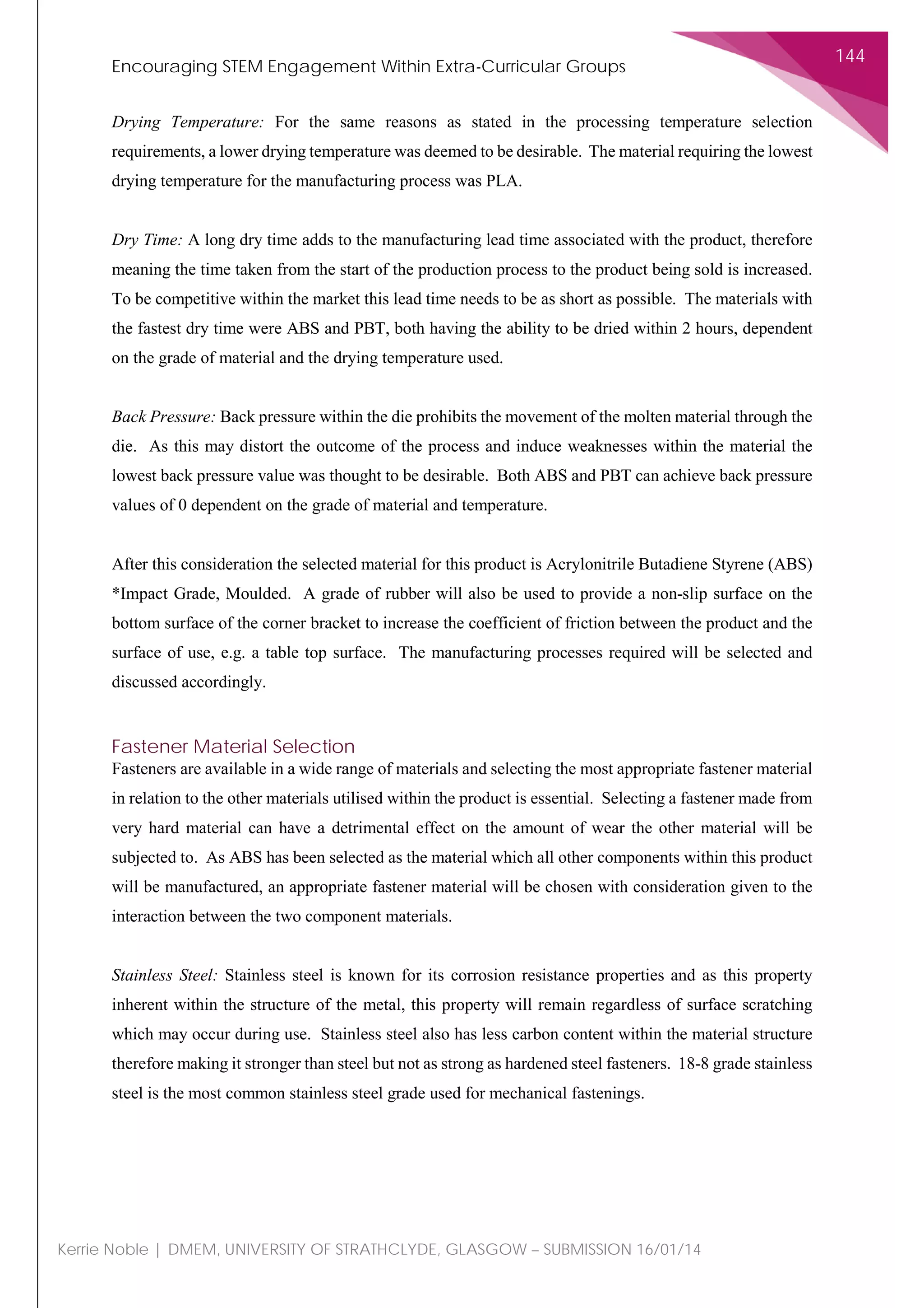 Encouraging STEM Engagement Within Extra-Curricular Groups
144
Kerrie Noble | DMEM, UNIVERSITY OF STRATHCLYDE, GLASGOW – SUBMISSION 16/01/14
Drying Temperature: For the same reasons as stated in the processing temperature selection
requirements, a lower drying temperature was deemed to be desirable. The material requiring the lowest
drying temperature for the manufacturing process was PLA.
Dry Time: A long dry time adds to the manufacturing lead time associated with the product, therefore
meaning the time taken from the start of the production process to the product being sold is increased.
To be competitive within the market this lead time needs to be as short as possible. The materials with
the fastest dry time were ABS and PBT, both having the ability to be dried within 2 hours, dependent
on the grade of material and the drying temperature used.
Back Pressure: Back pressure within the die prohibits the movement of the molten material through the
die. As this may distort the outcome of the process and induce weaknesses within the material the
lowest back pressure value was thought to be desirable. Both ABS and PBT can achieve back pressure
values of 0 dependent on the grade of material and temperature.
After this consideration the selected material for this product is Acrylonitrile Butadiene Styrene (ABS)
*Impact Grade, Moulded. A grade of rubber will also be used to provide a non-slip surface on the
bottom surface of the corner bracket to increase the coefficient of friction between the product and the
surface of use, e.g. a table top surface. The manufacturing processes required will be selected and
discussed accordingly.
Fastener Material Selection
Fasteners are available in a wide range of materials and selecting the most appropriate fastener material
in relation to the other materials utilised within the product is essential. Selecting a fastener made from
very hard material can have a detrimental effect on the amount of wear the other material will be
subjected to. As ABS has been selected as the material which all other components within this product
will be manufactured, an appropriate fastener material will be chosen with consideration given to the
interaction between the two component materials.
Stainless Steel: Stainless steel is known for its corrosion resistance properties and as this property
inherent within the structure of the metal, this property will remain regardless of surface scratching
which may occur during use. Stainless steel also has less carbon content within the material structure
therefore making it stronger than steel but not as strong as hardened steel fasteners. 18-8 grade stainless
steel is the most common stainless steel grade used for mechanical fastenings.
 