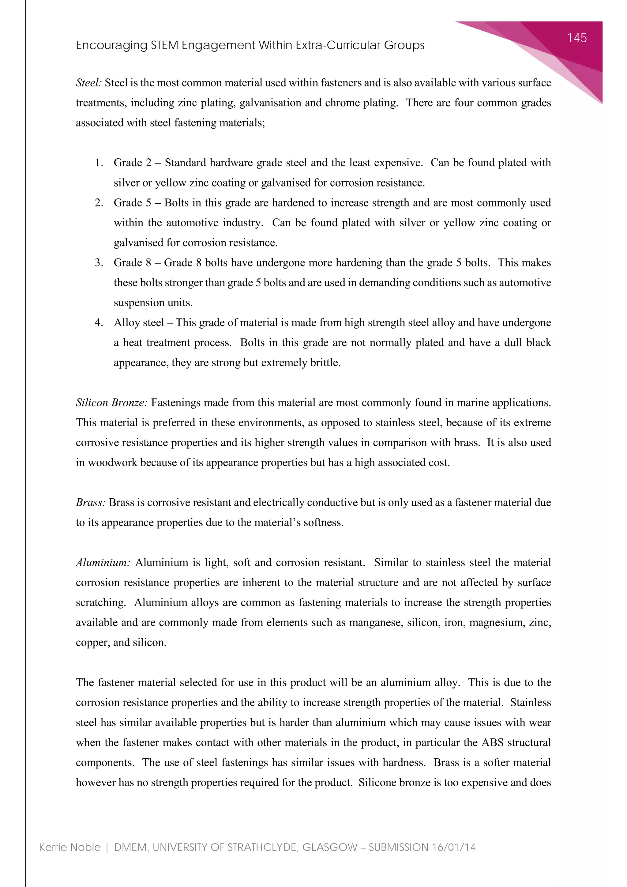 Encouraging STEM Engagement Within Extra-Curricular Groups
145
Kerrie Noble | DMEM, UNIVERSITY OF STRATHCLYDE, GLASGOW – SUBMISSION 16/01/14
Steel: Steel is the most common material used within fasteners and is also available with various surface
treatments, including zinc plating, galvanisation and chrome plating. There are four common grades
associated with steel fastening materials;
1. Grade 2 – Standard hardware grade steel and the least expensive. Can be found plated with
silver or yellow zinc coating or galvanised for corrosion resistance.
2. Grade 5 – Bolts in this grade are hardened to increase strength and are most commonly used
within the automotive industry. Can be found plated with silver or yellow zinc coating or
galvanised for corrosion resistance.
3. Grade 8 – Grade 8 bolts have undergone more hardening than the grade 5 bolts. This makes
these bolts stronger than grade 5 bolts and are used in demanding conditions such as automotive
suspension units.
4. Alloy steel – This grade of material is made from high strength steel alloy and have undergone
a heat treatment process. Bolts in this grade are not normally plated and have a dull black
appearance, they are strong but extremely brittle.
Silicon Bronze: Fastenings made from this material are most commonly found in marine applications.
This material is preferred in these environments, as opposed to stainless steel, because of its extreme
corrosive resistance properties and its higher strength values in comparison with brass. It is also used
in woodwork because of its appearance properties but has a high associated cost.
Brass: Brass is corrosive resistant and electrically conductive but is only used as a fastener material due
to its appearance properties due to the material’s softness.
Aluminium: Aluminium is light, soft and corrosion resistant. Similar to stainless steel the material
corrosion resistance properties are inherent to the material structure and are not affected by surface
scratching. Aluminium alloys are common as fastening materials to increase the strength properties
available and are commonly made from elements such as manganese, silicon, iron, magnesium, zinc,
copper, and silicon.
The fastener material selected for use in this product will be an aluminium alloy. This is due to the
corrosion resistance properties and the ability to increase strength properties of the material. Stainless
steel has similar available properties but is harder than aluminium which may cause issues with wear
when the fastener makes contact with other materials in the product, in particular the ABS structural
components. The use of steel fastenings has similar issues with hardness. Brass is a softer material
however has no strength properties required for the product. Silicone bronze is too expensive and does
 