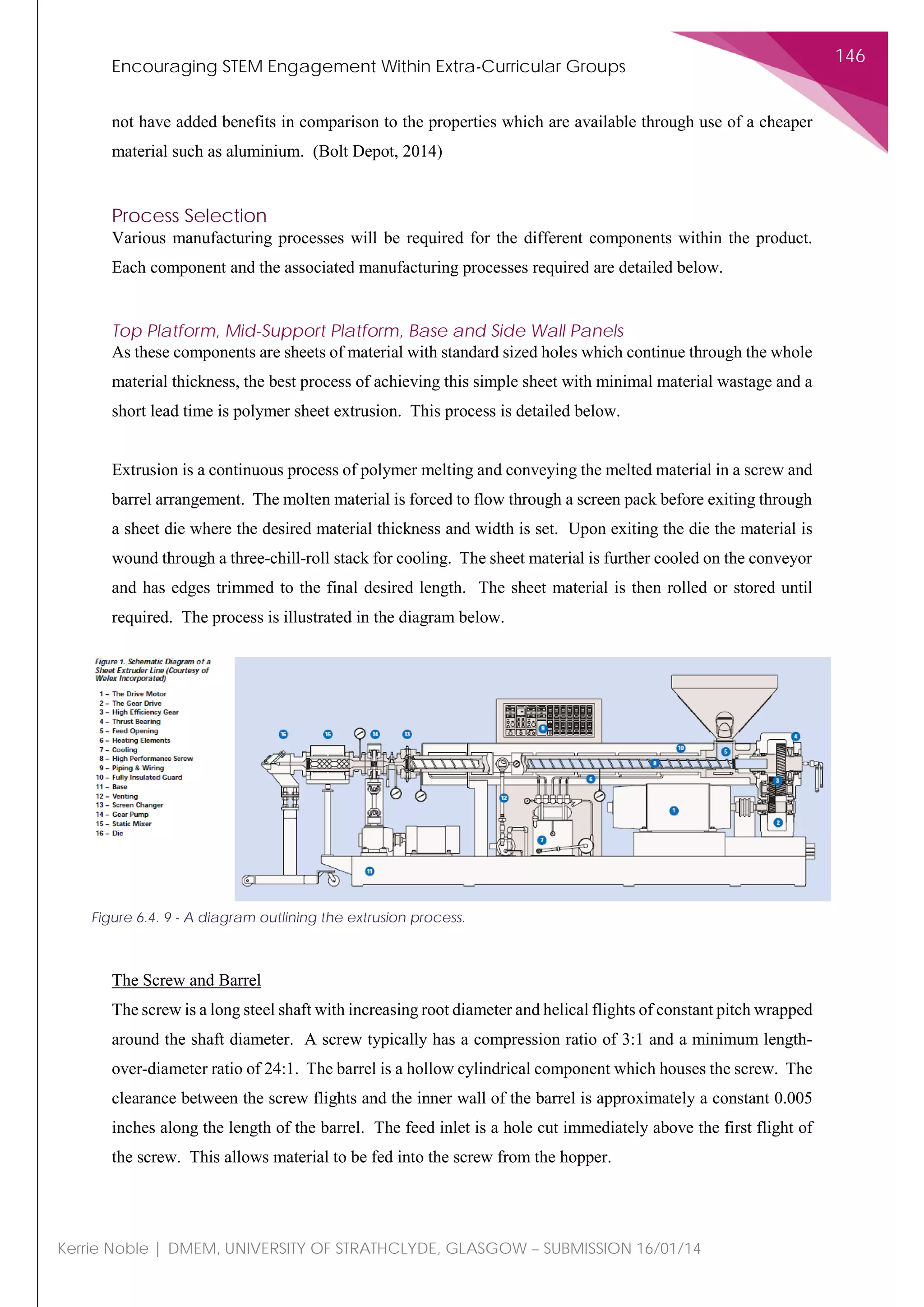 Encouraging STEM Engagement Within Extra-Curricular Groups
146
Kerrie Noble | DMEM, UNIVERSITY OF STRATHCLYDE, GLASGOW – SUBMISSION 16/01/14
not have added benefits in comparison to the properties which are available through use of a cheaper
material such as aluminium. (Bolt Depot, 2014)
Process Selection
Various manufacturing processes will be required for the different components within the product.
Each component and the associated manufacturing processes required are detailed below.
Top Platform, Mid-Support Platform, Base and Side Wall Panels
As these components are sheets of material with standard sized holes which continue through the whole
material thickness, the best process of achieving this simple sheet with minimal material wastage and a
short lead time is polymer sheet extrusion. This process is detailed below.
Extrusion is a continuous process of polymer melting and conveying the melted material in a screw and
barrel arrangement. The molten material is forced to flow through a screen pack before exiting through
a sheet die where the desired material thickness and width is set. Upon exiting the die the material is
wound through a three-chill-roll stack for cooling. The sheet material is further cooled on the conveyor
and has edges trimmed to the final desired length. The sheet material is then rolled or stored until
required. The process is illustrated in the diagram below.
The Screw and Barrel
The screw is a long steel shaft with increasing root diameter and helical flights of constant pitch wrapped
around the shaft diameter. A screw typically has a compression ratio of 3:1 and a minimum length-
over-diameter ratio of 24:1. The barrel is a hollow cylindrical component which houses the screw. The
clearance between the screw flights and the inner wall of the barrel is approximately a constant 0.005
inches along the length of the barrel. The feed inlet is a hole cut immediately above the first flight of
the screw. This allows material to be fed into the screw from the hopper.
Figure 6.4. 9 - A diagram outlining the extrusion process.
 
