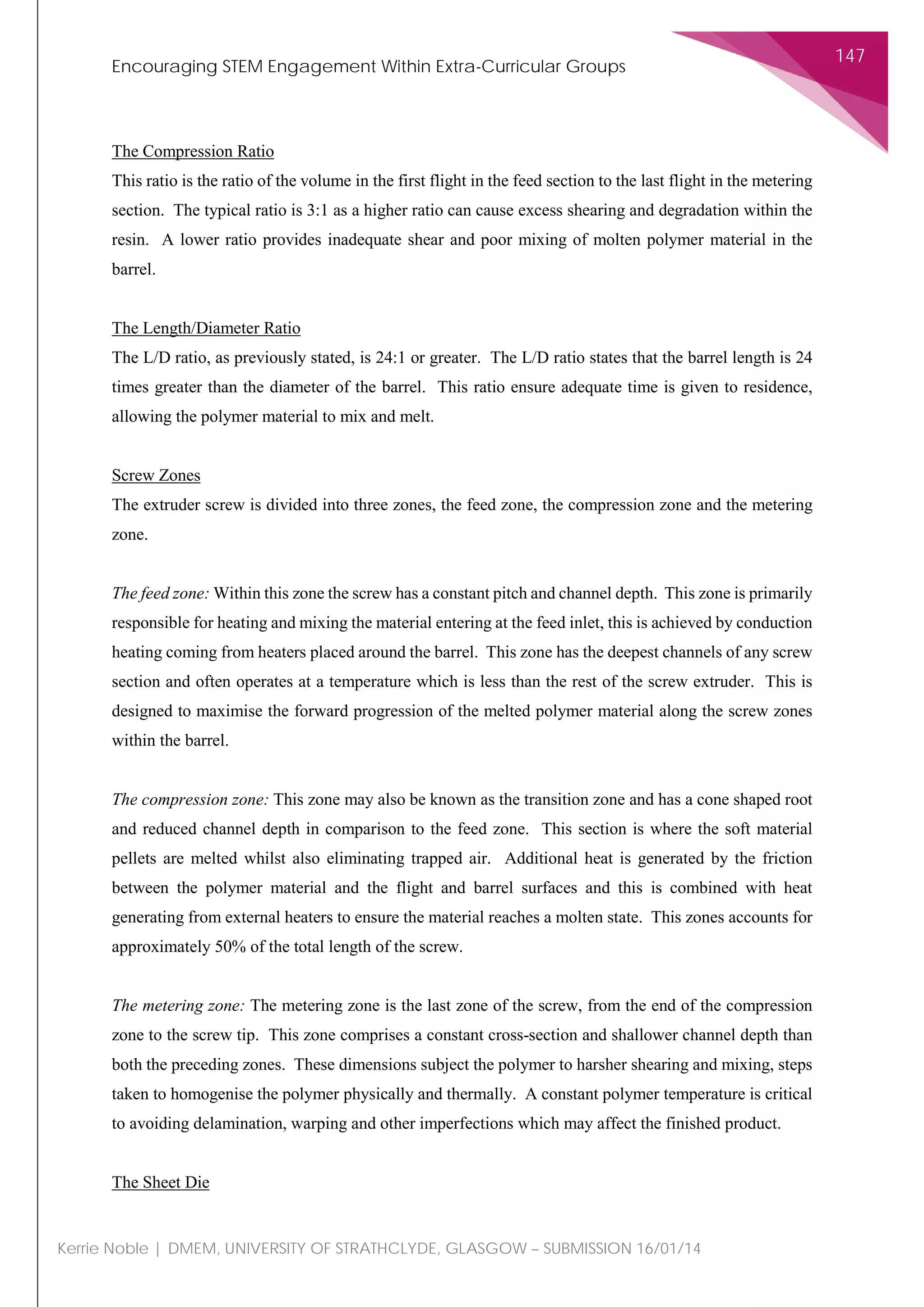Encouraging STEM Engagement Within Extra-Curricular Groups
147
Kerrie Noble | DMEM, UNIVERSITY OF STRATHCLYDE, GLASGOW – SUBMISSION 16/01/14
The Compression Ratio
This ratio is the ratio of the volume in the first flight in the feed section to the last flight in the metering
section. The typical ratio is 3:1 as a higher ratio can cause excess shearing and degradation within the
resin. A lower ratio provides inadequate shear and poor mixing of molten polymer material in the
barrel.
The Length/Diameter Ratio
The L/D ratio, as previously stated, is 24:1 or greater. The L/D ratio states that the barrel length is 24
times greater than the diameter of the barrel. This ratio ensure adequate time is given to residence,
allowing the polymer material to mix and melt.
Screw Zones
The extruder screw is divided into three zones, the feed zone, the compression zone and the metering
zone.
The feed zone: Within this zone the screw has a constant pitch and channel depth. This zone is primarily
responsible for heating and mixing the material entering at the feed inlet, this is achieved by conduction
heating coming from heaters placed around the barrel. This zone has the deepest channels of any screw
section and often operates at a temperature which is less than the rest of the screw extruder. This is
designed to maximise the forward progression of the melted polymer material along the screw zones
within the barrel.
The compression zone: This zone may also be known as the transition zone and has a cone shaped root
and reduced channel depth in comparison to the feed zone. This section is where the soft material
pellets are melted whilst also eliminating trapped air. Additional heat is generated by the friction
between the polymer material and the flight and barrel surfaces and this is combined with heat
generating from external heaters to ensure the material reaches a molten state. This zones accounts for
approximately 50% of the total length of the screw.
The metering zone: The metering zone is the last zone of the screw, from the end of the compression
zone to the screw tip. This zone comprises a constant cross-section and shallower channel depth than
both the preceding zones. These dimensions subject the polymer to harsher shearing and mixing, steps
taken to homogenise the polymer physically and thermally. A constant polymer temperature is critical
to avoiding delamination, warping and other imperfections which may affect the finished product.
The Sheet Die
 