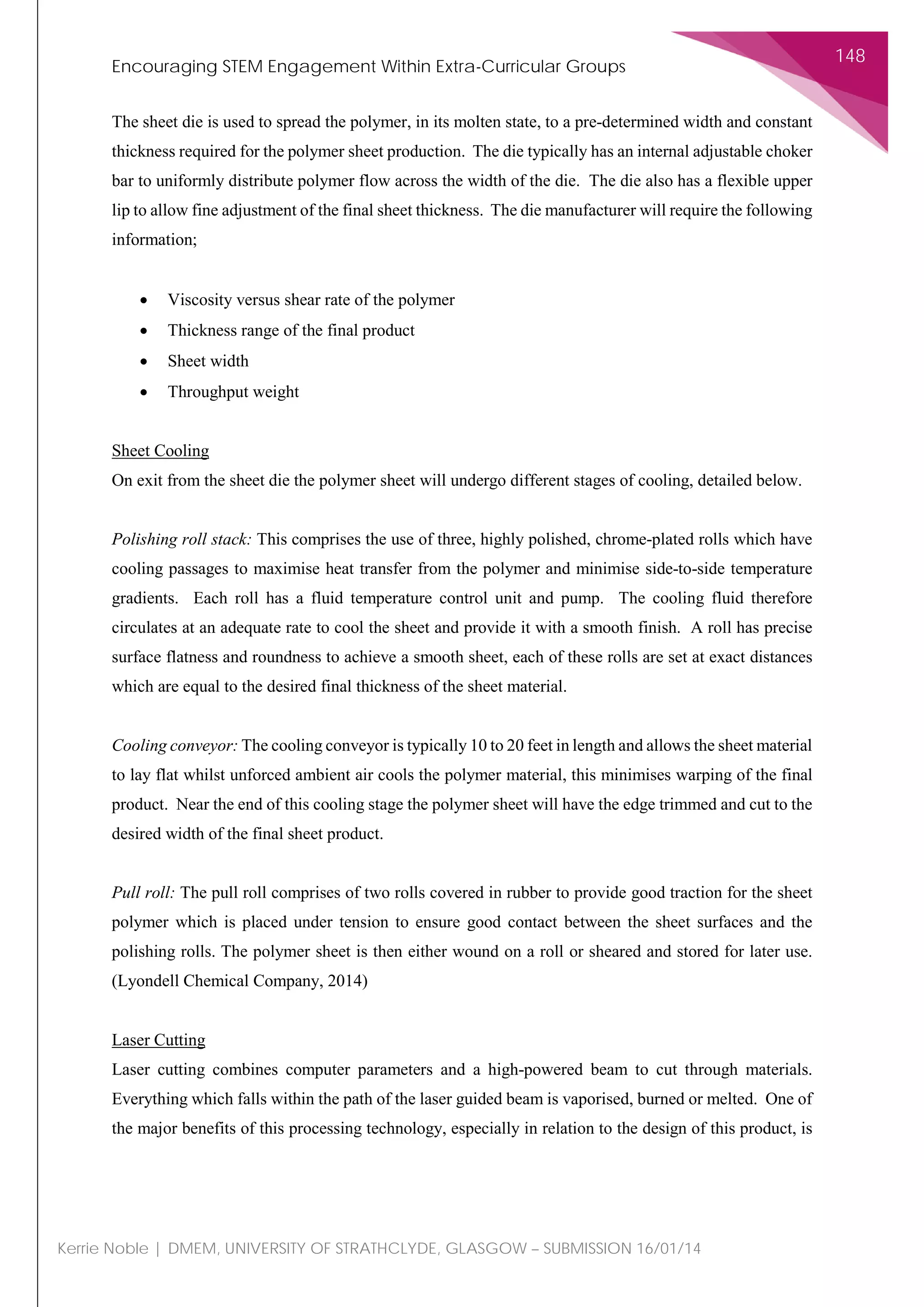 Encouraging STEM Engagement Within Extra-Curricular Groups
148
Kerrie Noble | DMEM, UNIVERSITY OF STRATHCLYDE, GLASGOW – SUBMISSION 16/01/14
The sheet die is used to spread the polymer, in its molten state, to a pre-determined width and constant
thickness required for the polymer sheet production. The die typically has an internal adjustable choker
bar to uniformly distribute polymer flow across the width of the die. The die also has a flexible upper
lip to allow fine adjustment of the final sheet thickness. The die manufacturer will require the following
information;
• Viscosity versus shear rate of the polymer
• Thickness range of the final product
• Sheet width
• Throughput weight
Sheet Cooling
On exit from the sheet die the polymer sheet will undergo different stages of cooling, detailed below.
Polishing roll stack: This comprises the use of three, highly polished, chrome-plated rolls which have
cooling passages to maximise heat transfer from the polymer and minimise side-to-side temperature
gradients. Each roll has a fluid temperature control unit and pump. The cooling fluid therefore
circulates at an adequate rate to cool the sheet and provide it with a smooth finish. A roll has precise
surface flatness and roundness to achieve a smooth sheet, each of these rolls are set at exact distances
which are equal to the desired final thickness of the sheet material.
Cooling conveyor: The cooling conveyor is typically 10 to 20 feet in length and allows the sheet material
to lay flat whilst unforced ambient air cools the polymer material, this minimises warping of the final
product. Near the end of this cooling stage the polymer sheet will have the edge trimmed and cut to the
desired width of the final sheet product.
Pull roll: The pull roll comprises of two rolls covered in rubber to provide good traction for the sheet
polymer which is placed under tension to ensure good contact between the sheet surfaces and the
polishing rolls. The polymer sheet is then either wound on a roll or sheared and stored for later use.
(Lyondell Chemical Company, 2014)
Laser Cutting
Laser cutting combines computer parameters and a high-powered beam to cut through materials.
Everything which falls within the path of the laser guided beam is vaporised, burned or melted. One of
the major benefits of this processing technology, especially in relation to the design of this product, is
 