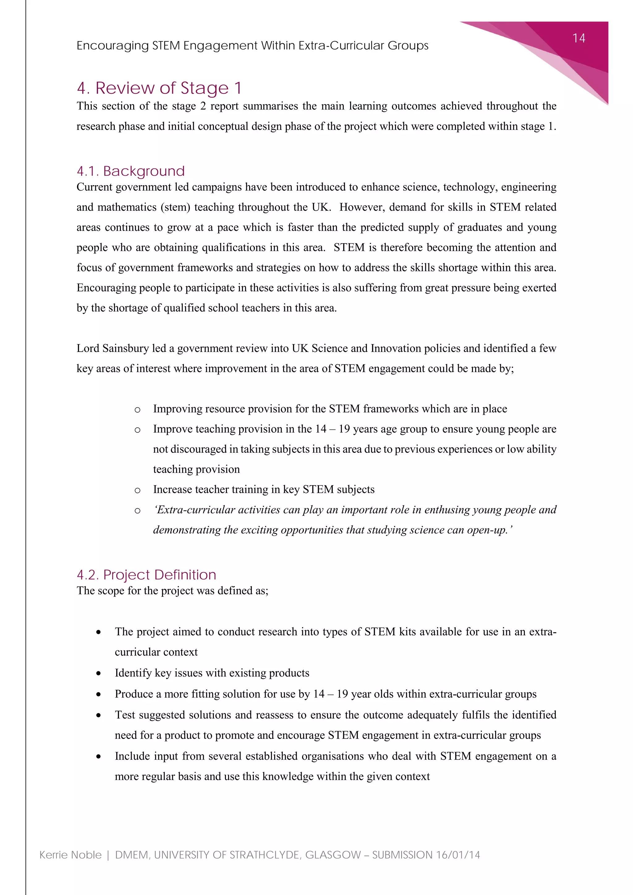 Encouraging STEM Engagement Within Extra-Curricular Groups
14
Kerrie Noble | DMEM, UNIVERSITY OF STRATHCLYDE, GLASGOW – SUBMISSION 16/01/14
4. Review of Stage 1
This section of the stage 2 report summarises the main learning outcomes achieved throughout the
research phase and initial conceptual design phase of the project which were completed within stage 1.
4.1. Background
Current government led campaigns have been introduced to enhance science, technology, engineering
and mathematics (stem) teaching throughout the UK. However, demand for skills in STEM related
areas continues to grow at a pace which is faster than the predicted supply of graduates and young
people who are obtaining qualifications in this area. STEM is therefore becoming the attention and
focus of government frameworks and strategies on how to address the skills shortage within this area.
Encouraging people to participate in these activities is also suffering from great pressure being exerted
by the shortage of qualified school teachers in this area.
Lord Sainsbury led a government review into UK Science and Innovation policies and identified a few
key areas of interest where improvement in the area of STEM engagement could be made by;
o Improving resource provision for the STEM frameworks which are in place
o Improve teaching provision in the 14 – 19 years age group to ensure young people are
not discouraged in taking subjects in this area due to previous experiences or low ability
teaching provision
o Increase teacher training in key STEM subjects
o ‘Extra-curricular activities can play an important role in enthusing young people and
demonstrating the exciting opportunities that studying science can open-up.’
4.2. Project Definition
The scope for the project was defined as;
• The project aimed to conduct research into types of STEM kits available for use in an extra-
curricular context
• Identify key issues with existing products
• Produce a more fitting solution for use by 14 – 19 year olds within extra-curricular groups
• Test suggested solutions and reassess to ensure the outcome adequately fulfils the identified
need for a product to promote and encourage STEM engagement in extra-curricular groups
• Include input from several established organisations who deal with STEM engagement on a
more regular basis and use this knowledge within the given context
 