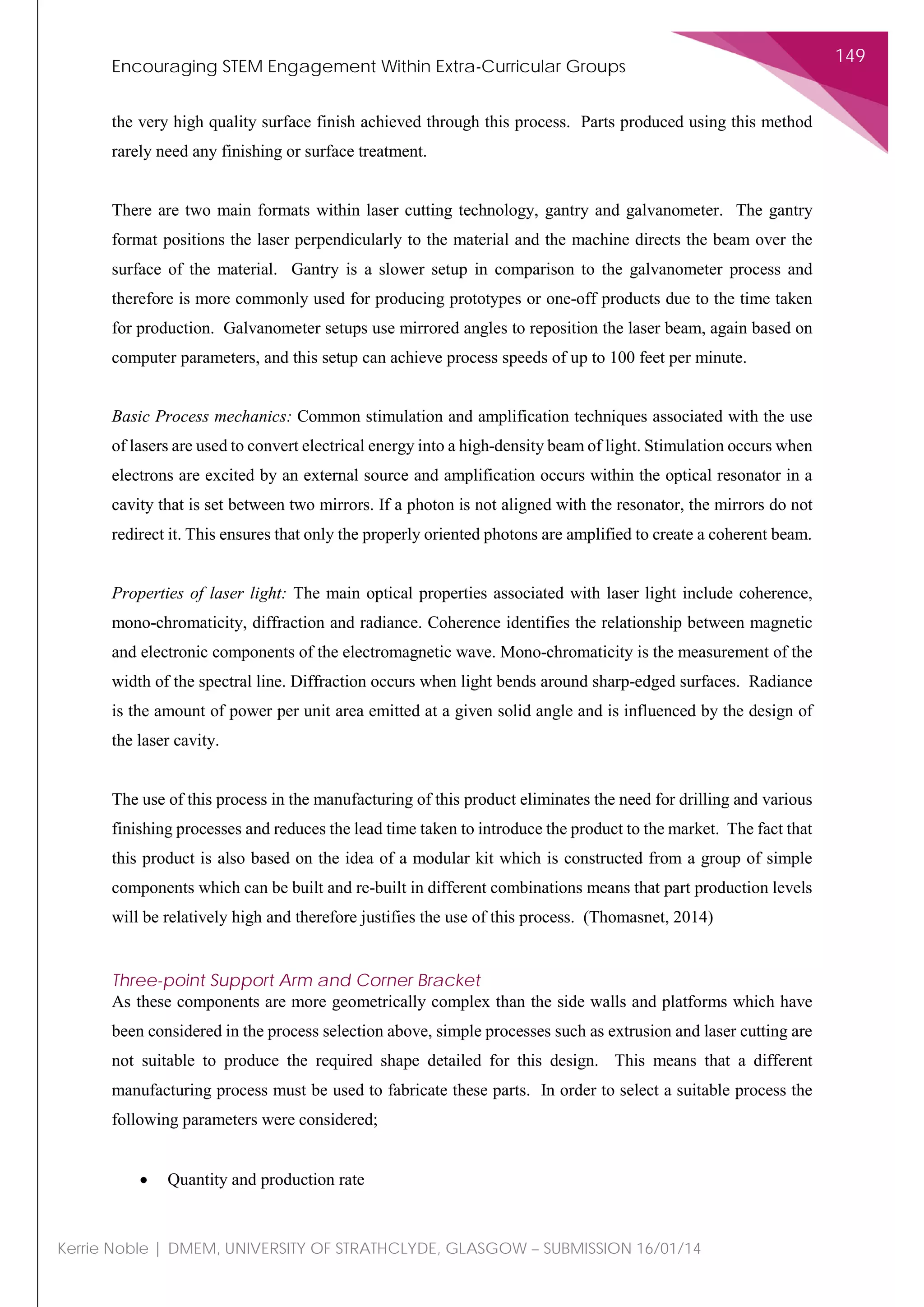 Encouraging STEM Engagement Within Extra-Curricular Groups
149
Kerrie Noble | DMEM, UNIVERSITY OF STRATHCLYDE, GLASGOW – SUBMISSION 16/01/14
the very high quality surface finish achieved through this process. Parts produced using this method
rarely need any finishing or surface treatment.
There are two main formats within laser cutting technology, gantry and galvanometer. The gantry
format positions the laser perpendicularly to the material and the machine directs the beam over the
surface of the material. Gantry is a slower setup in comparison to the galvanometer process and
therefore is more commonly used for producing prototypes or one-off products due to the time taken
for production. Galvanometer setups use mirrored angles to reposition the laser beam, again based on
computer parameters, and this setup can achieve process speeds of up to 100 feet per minute.
Basic Process mechanics: Common stimulation and amplification techniques associated with the use
of lasers are used to convert electrical energy into a high-density beam of light. Stimulation occurs when
electrons are excited by an external source and amplification occurs within the optical resonator in a
cavity that is set between two mirrors. If a photon is not aligned with the resonator, the mirrors do not
redirect it. This ensures that only the properly oriented photons are amplified to create a coherent beam.
Properties of laser light: The main optical properties associated with laser light include coherence,
mono-chromaticity, diffraction and radiance. Coherence identifies the relationship between magnetic
and electronic components of the electromagnetic wave. Mono-chromaticity is the measurement of the
width of the spectral line. Diffraction occurs when light bends around sharp-edged surfaces. Radiance
is the amount of power per unit area emitted at a given solid angle and is influenced by the design of
the laser cavity.
The use of this process in the manufacturing of this product eliminates the need for drilling and various
finishing processes and reduces the lead time taken to introduce the product to the market. The fact that
this product is also based on the idea of a modular kit which is constructed from a group of simple
components which can be built and re-built in different combinations means that part production levels
will be relatively high and therefore justifies the use of this process. (Thomasnet, 2014)
Three-point Support Arm and Corner Bracket
As these components are more geometrically complex than the side walls and platforms which have
been considered in the process selection above, simple processes such as extrusion and laser cutting are
not suitable to produce the required shape detailed for this design. This means that a different
manufacturing process must be used to fabricate these parts. In order to select a suitable process the
following parameters were considered;
• Quantity and production rate
 