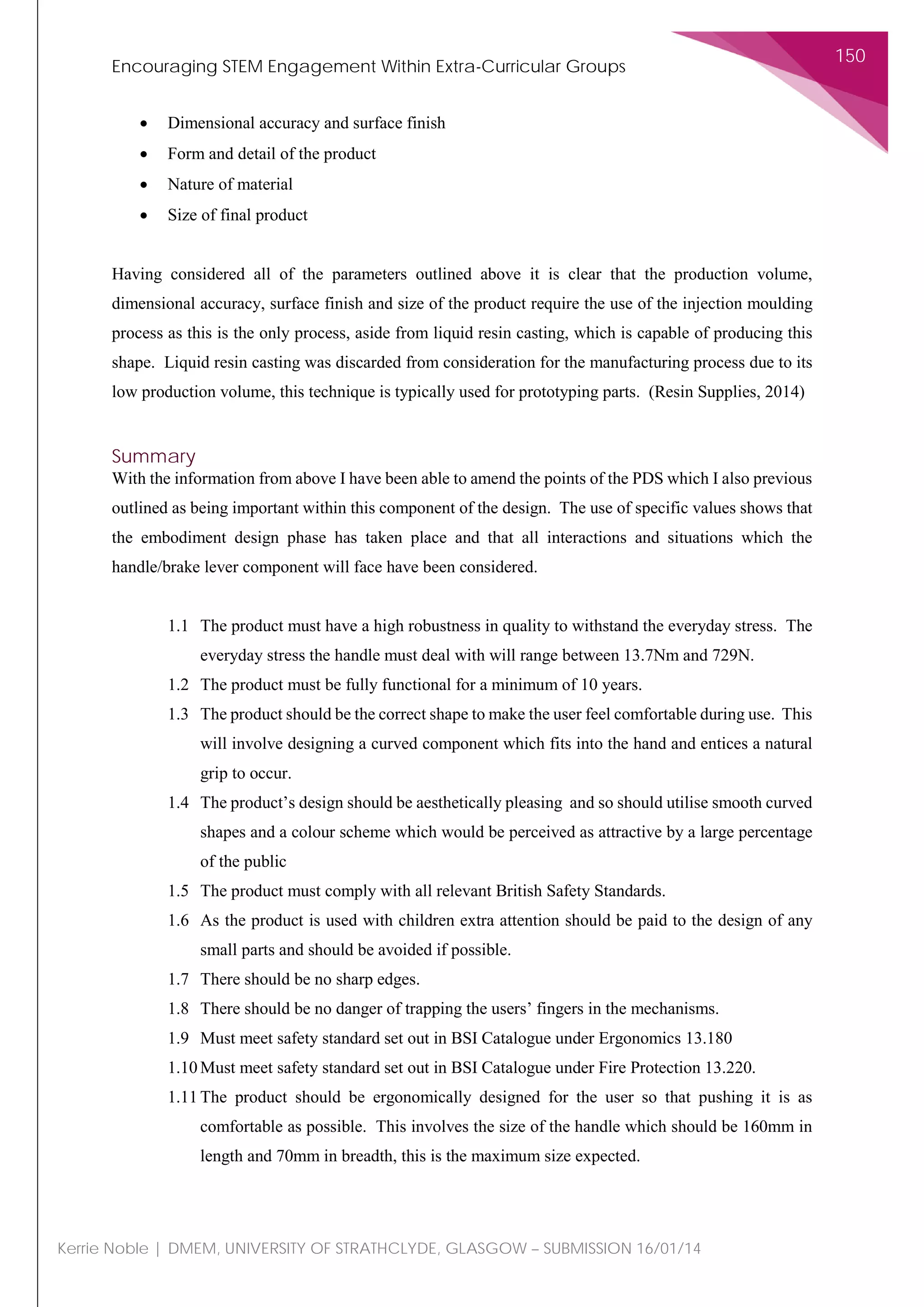 Encouraging STEM Engagement Within Extra-Curricular Groups
150
Kerrie Noble | DMEM, UNIVERSITY OF STRATHCLYDE, GLASGOW – SUBMISSION 16/01/14
• Dimensional accuracy and surface finish
• Form and detail of the product
• Nature of material
• Size of final product
Having considered all of the parameters outlined above it is clear that the production volume,
dimensional accuracy, surface finish and size of the product require the use of the injection moulding
process as this is the only process, aside from liquid resin casting, which is capable of producing this
shape. Liquid resin casting was discarded from consideration for the manufacturing process due to its
low production volume, this technique is typically used for prototyping parts. (Resin Supplies, 2014)
Summary
With the information from above I have been able to amend the points of the PDS which I also previous
outlined as being important within this component of the design. The use of specific values shows that
the embodiment design phase has taken place and that all interactions and situations which the
handle/brake lever component will face have been considered.
1.1 The product must have a high robustness in quality to withstand the everyday stress. The
everyday stress the handle must deal with will range between 13.7Nm and 729N.
1.2 The product must be fully functional for a minimum of 10 years.
1.3 The product should be the correct shape to make the user feel comfortable during use. This
will involve designing a curved component which fits into the hand and entices a natural
grip to occur.
1.4 The product’s design should be aesthetically pleasing and so should utilise smooth curved
shapes and a colour scheme which would be perceived as attractive by a large percentage
of the public
1.5 The product must comply with all relevant British Safety Standards.
1.6 As the product is used with children extra attention should be paid to the design of any
small parts and should be avoided if possible.
1.7 There should be no sharp edges.
1.8 There should be no danger of trapping the users’ fingers in the mechanisms.
1.9 Must meet safety standard set out in BSI Catalogue under Ergonomics 13.180
1.10 Must meet safety standard set out in BSI Catalogue under Fire Protection 13.220.
1.11 The product should be ergonomically designed for the user so that pushing it is as
comfortable as possible. This involves the size of the handle which should be 160mm in
length and 70mm in breadth, this is the maximum size expected.
 
