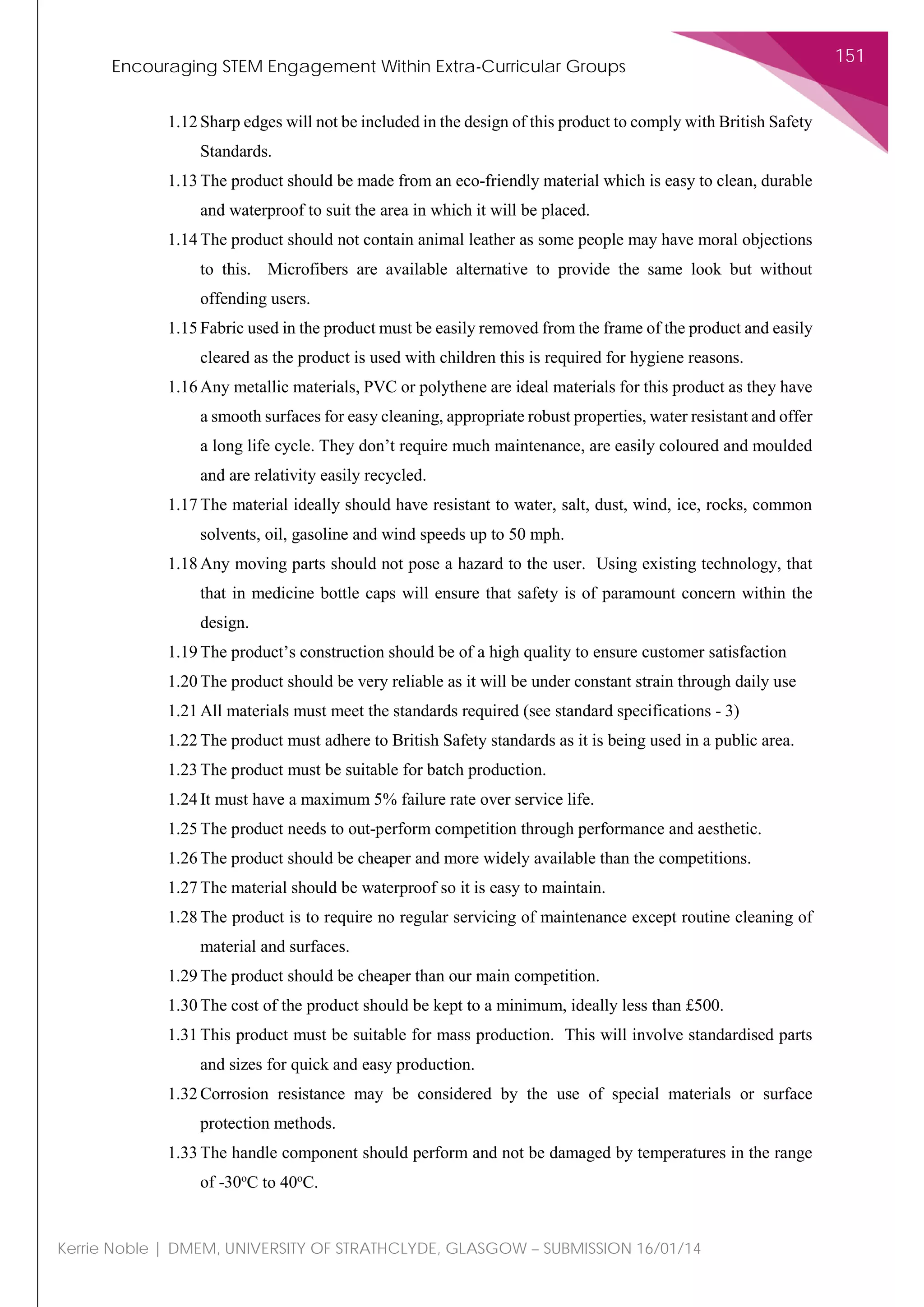 Encouraging STEM Engagement Within Extra-Curricular Groups
151
Kerrie Noble | DMEM, UNIVERSITY OF STRATHCLYDE, GLASGOW – SUBMISSION 16/01/14
1.12 Sharp edges will not be included in the design of this product to comply with British Safety
Standards.
1.13 The product should be made from an eco-friendly material which is easy to clean, durable
and waterproof to suit the area in which it will be placed.
1.14 The product should not contain animal leather as some people may have moral objections
to this. Microfibers are available alternative to provide the same look but without
offending users.
1.15 Fabric used in the product must be easily removed from the frame of the product and easily
cleared as the product is used with children this is required for hygiene reasons.
1.16 Any metallic materials, PVC or polythene are ideal materials for this product as they have
a smooth surfaces for easy cleaning, appropriate robust properties, water resistant and offer
a long life cycle. They don’t require much maintenance, are easily coloured and moulded
and are relativity easily recycled.
1.17 The material ideally should have resistant to water, salt, dust, wind, ice, rocks, common
solvents, oil, gasoline and wind speeds up to 50 mph.
1.18 Any moving parts should not pose a hazard to the user. Using existing technology, that
that in medicine bottle caps will ensure that safety is of paramount concern within the
design.
1.19 The product’s construction should be of a high quality to ensure customer satisfaction
1.20 The product should be very reliable as it will be under constant strain through daily use
1.21 All materials must meet the standards required (see standard specifications - 3)
1.22 The product must adhere to British Safety standards as it is being used in a public area.
1.23 The product must be suitable for batch production.
1.24 It must have a maximum 5% failure rate over service life.
1.25 The product needs to out-perform competition through performance and aesthetic.
1.26 The product should be cheaper and more widely available than the competitions.
1.27 The material should be waterproof so it is easy to maintain.
1.28 The product is to require no regular servicing of maintenance except routine cleaning of
material and surfaces.
1.29 The product should be cheaper than our main competition.
1.30 The cost of the product should be kept to a minimum, ideally less than £500.
1.31 This product must be suitable for mass production. This will involve standardised parts
and sizes for quick and easy production.
1.32 Corrosion resistance may be considered by the use of special materials or surface
protection methods.
1.33 The handle component should perform and not be damaged by temperatures in the range
of -30o
C to 40o
C.
 