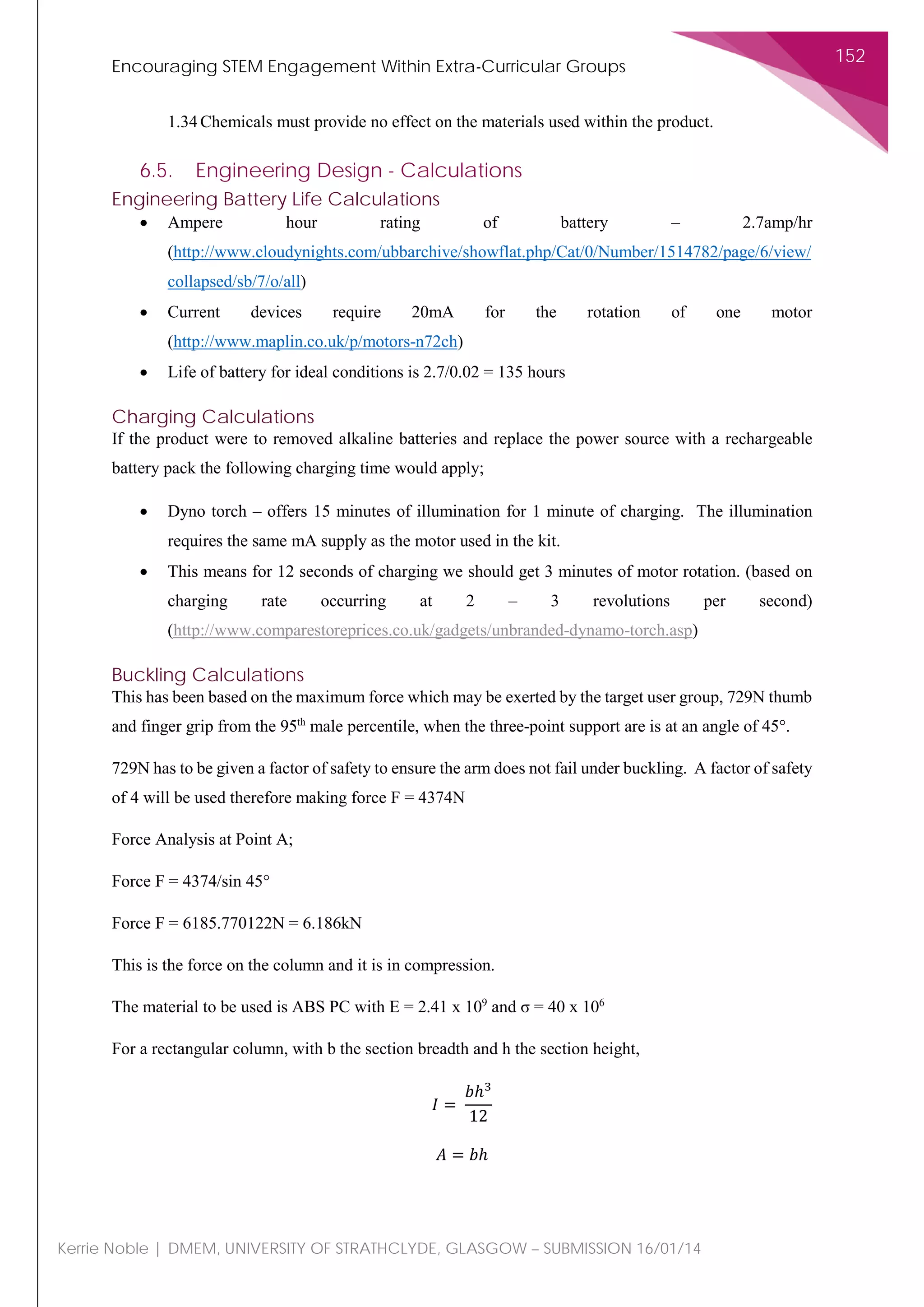 Encouraging STEM Engagement Within Extra-Curricular Groups
152
Kerrie Noble | DMEM, UNIVERSITY OF STRATHCLYDE, GLASGOW – SUBMISSION 16/01/14
1.34 Chemicals must provide no effect on the materials used within the product.
6.5. Engineering Design - Calculations
Engineering Battery Life Calculations
• Ampere hour rating of battery – 2.7amp/hr
(http://www.cloudynights.com/ubbarchive/showflat.php/Cat/0/Number/1514782/page/6/view/
collapsed/sb/7/o/all)
• Current devices require 20mA for the rotation of one motor
(http://www.maplin.co.uk/p/motors-n72ch)
• Life of battery for ideal conditions is 2.7/0.02 = 135 hours
Charging Calculations
If the product were to removed alkaline batteries and replace the power source with a rechargeable
battery pack the following charging time would apply;
• Dyno torch – offers 15 minutes of illumination for 1 minute of charging. The illumination
requires the same mA supply as the motor used in the kit.
• This means for 12 seconds of charging we should get 3 minutes of motor rotation. (based on
charging rate occurring at 2 – 3 revolutions per second)
(http://www.comparestoreprices.co.uk/gadgets/unbranded-dynamo-torch.asp)
Buckling Calculations
This has been based on the maximum force which may be exerted by the target user group, 729N thumb
and finger grip from the 95th
male percentile, when the three-point support are is at an angle of 45°.
729N has to be given a factor of safety to ensure the arm does not fail under buckling. A factor of safety
of 4 will be used therefore making force F = 4374N
Force Analysis at Point A;
Force F = 4374/sin 45°
Force F = 6185.770122N = 6.186kN
This is the force on the column and it is in compression.
The material to be used is ABS PC with Ε = 2.41 x 109
and σ = 40 x 106
For a rectangular column, with b the section breadth and h the section height,
𝐼𝐼 =
𝑏𝑏ℎ3
12
𝐴𝐴 = 𝑏𝑏ℎ
 