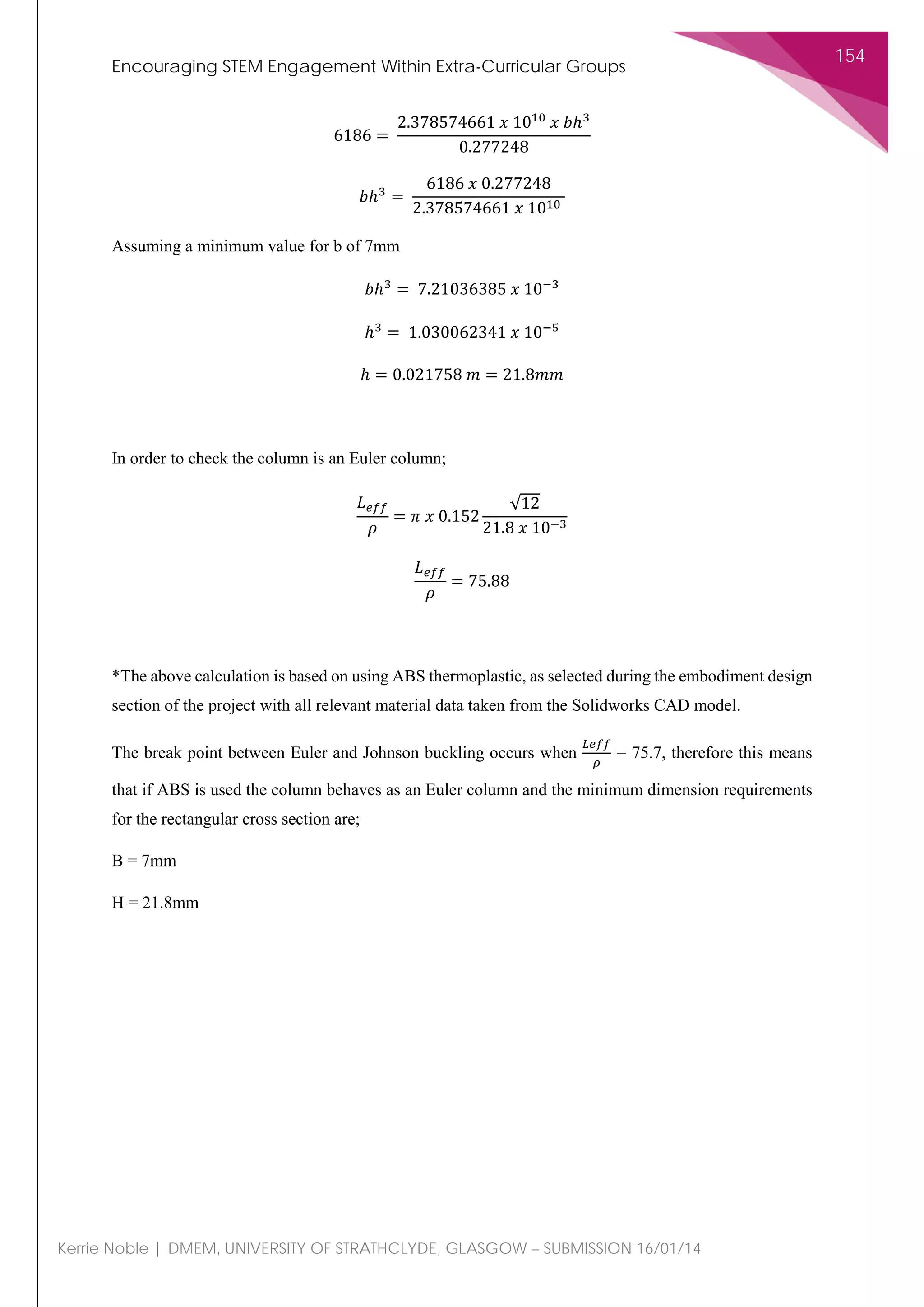 Encouraging STEM Engagement Within Extra-Curricular Groups
154
Kerrie Noble | DMEM, UNIVERSITY OF STRATHCLYDE, GLASGOW – SUBMISSION 16/01/14
6186 =
2.378574661 𝑥𝑥 1010
𝑥𝑥 𝑏𝑏ℎ3
0.277248
𝑏𝑏ℎ3
=
6186 𝑥𝑥 0.277248
2.378574661 𝑥𝑥 1010
Assuming a minimum value for b of 7mm
𝑏𝑏ℎ3
= 7.21036385 𝑥𝑥 10−3
ℎ3
= 1.030062341 𝑥𝑥 10−5
ℎ = 0.021758 𝑚𝑚 = 21.8𝑚𝑚𝑚𝑚
In order to check the column is an Euler column;
𝐿𝐿𝑒𝑒𝑒𝑒𝑒𝑒
𝜌𝜌
= 𝜋𝜋 𝑥𝑥 0.152
√12
21.8 𝑥𝑥 10−3
𝐿𝐿𝑒𝑒𝑒𝑒𝑒𝑒
𝜌𝜌
= 75.88
*The above calculation is based on using ABS thermoplastic, as selected during the embodiment design
section of the project with all relevant material data taken from the Solidworks CAD model.
The break point between Euler and Johnson buckling occurs when
𝐿𝐿𝐿𝐿𝐿𝐿𝐿𝐿
𝜌𝜌
= 75.7, therefore this means
that if ABS is used the column behaves as an Euler column and the minimum dimension requirements
for the rectangular cross section are;
B = 7mm
H = 21.8mm
 