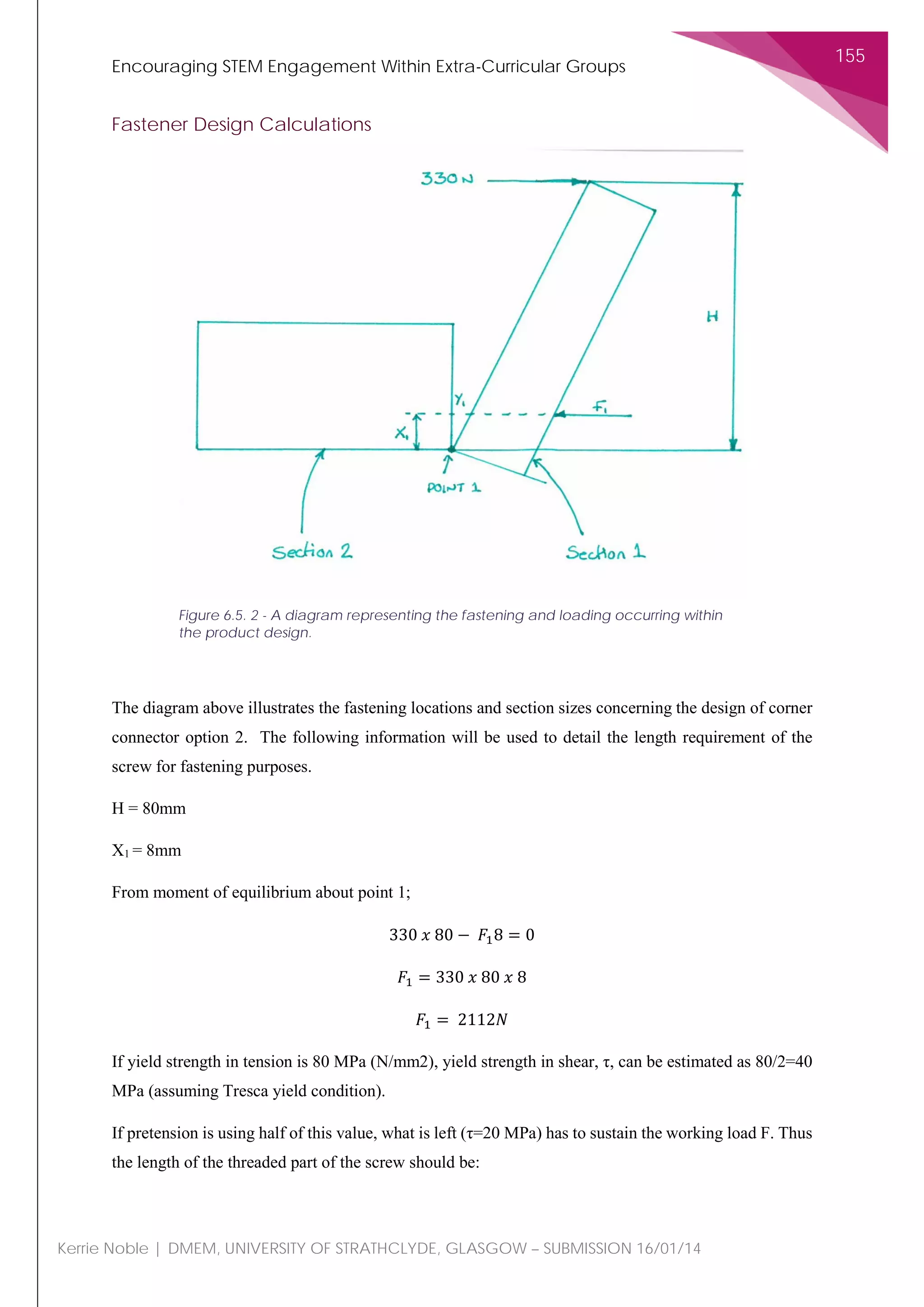 Encouraging STEM Engagement Within Extra-Curricular Groups
155
Kerrie Noble | DMEM, UNIVERSITY OF STRATHCLYDE, GLASGOW – SUBMISSION 16/01/14
Fastener Design Calculations
The diagram above illustrates the fastening locations and section sizes concerning the design of corner
connector option 2. The following information will be used to detail the length requirement of the
screw for fastening purposes.
H = 80mm
X1 = 8mm
From moment of equilibrium about point 1;
330 𝑥𝑥 80 − 𝐹𝐹18 = 0
𝐹𝐹1 = 330 𝑥𝑥 80 𝑥𝑥 8
𝐹𝐹1 = 2112𝑁𝑁
If yield strength in tension is 80 MPa (N/mm2), yield strength in shear, τ, can be estimated as 80/2=40
MPa (assuming Tresca yield condition).
If pretension is using half of this value, what is left (τ=20 MPa) has to sustain the working load F. Thus
the length of the threaded part of the screw should be:
Figure 6.5. 2 - A diagram representing the fastening and loading occurring within
the product design.
 