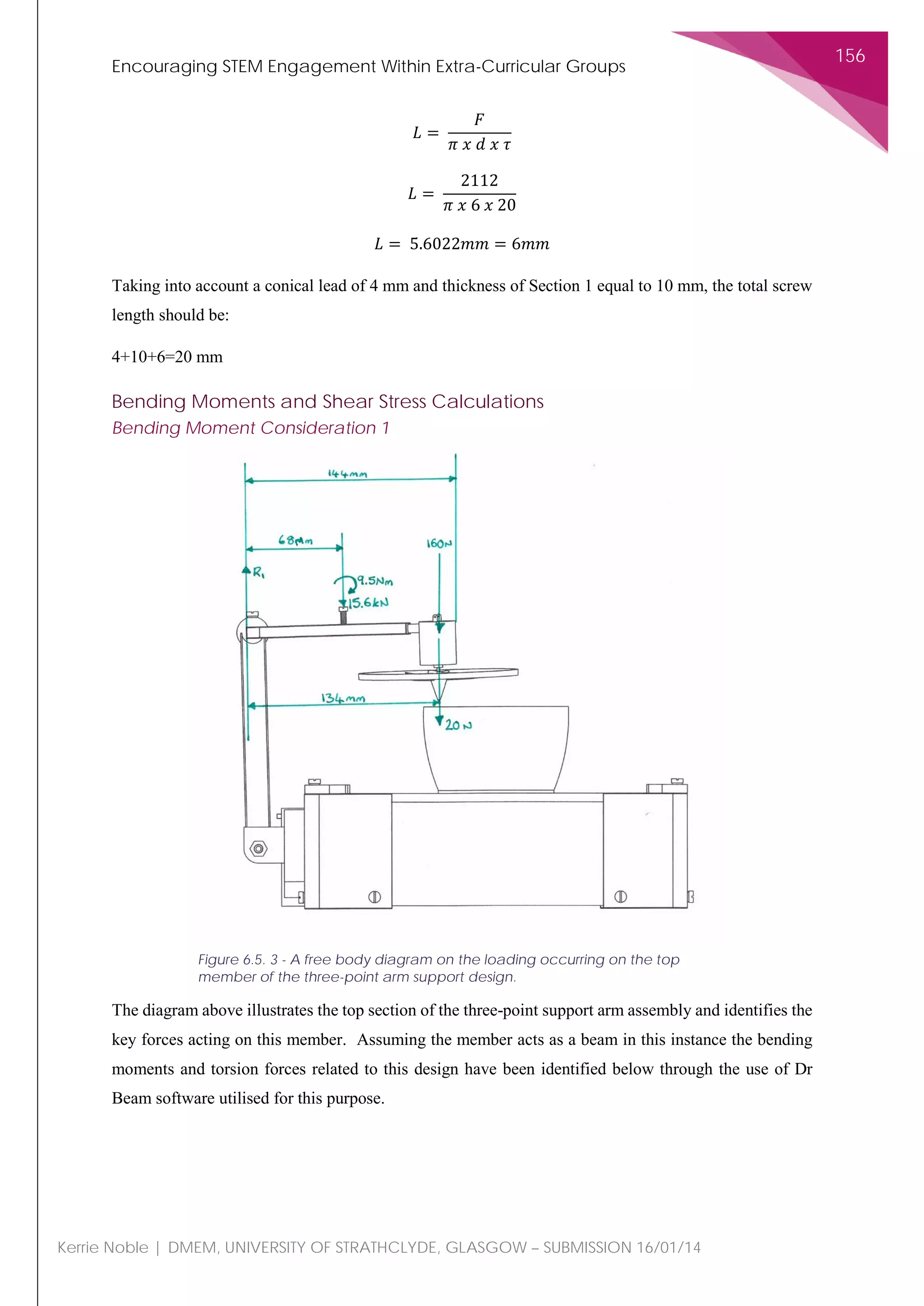 Encouraging STEM Engagement Within Extra-Curricular Groups
156
Kerrie Noble | DMEM, UNIVERSITY OF STRATHCLYDE, GLASGOW – SUBMISSION 16/01/14
𝐿𝐿 =
𝐹𝐹
𝜋𝜋 𝑥𝑥 𝑑𝑑 𝑥𝑥 𝜏𝜏
𝐿𝐿 =
2112
𝜋𝜋 𝑥𝑥 6 𝑥𝑥 20
𝐿𝐿 = 5.6022𝑚𝑚𝑚𝑚 = 6𝑚𝑚𝑚𝑚
Taking into account a conical lead of 4 mm and thickness of Section 1 equal to 10 mm, the total screw
length should be:
4+10+6=20 mm
Bending Moments and Shear Stress Calculations
Bending Moment Consideration 1
The diagram above illustrates the top section of the three-point support arm assembly and identifies the
key forces acting on this member. Assuming the member acts as a beam in this instance the bending
moments and torsion forces related to this design have been identified below through the use of Dr
Beam software utilised for this purpose.
Figure 6.5. 3 - A free body diagram on the loading occurring on the top
member of the three-point arm support design.
 
