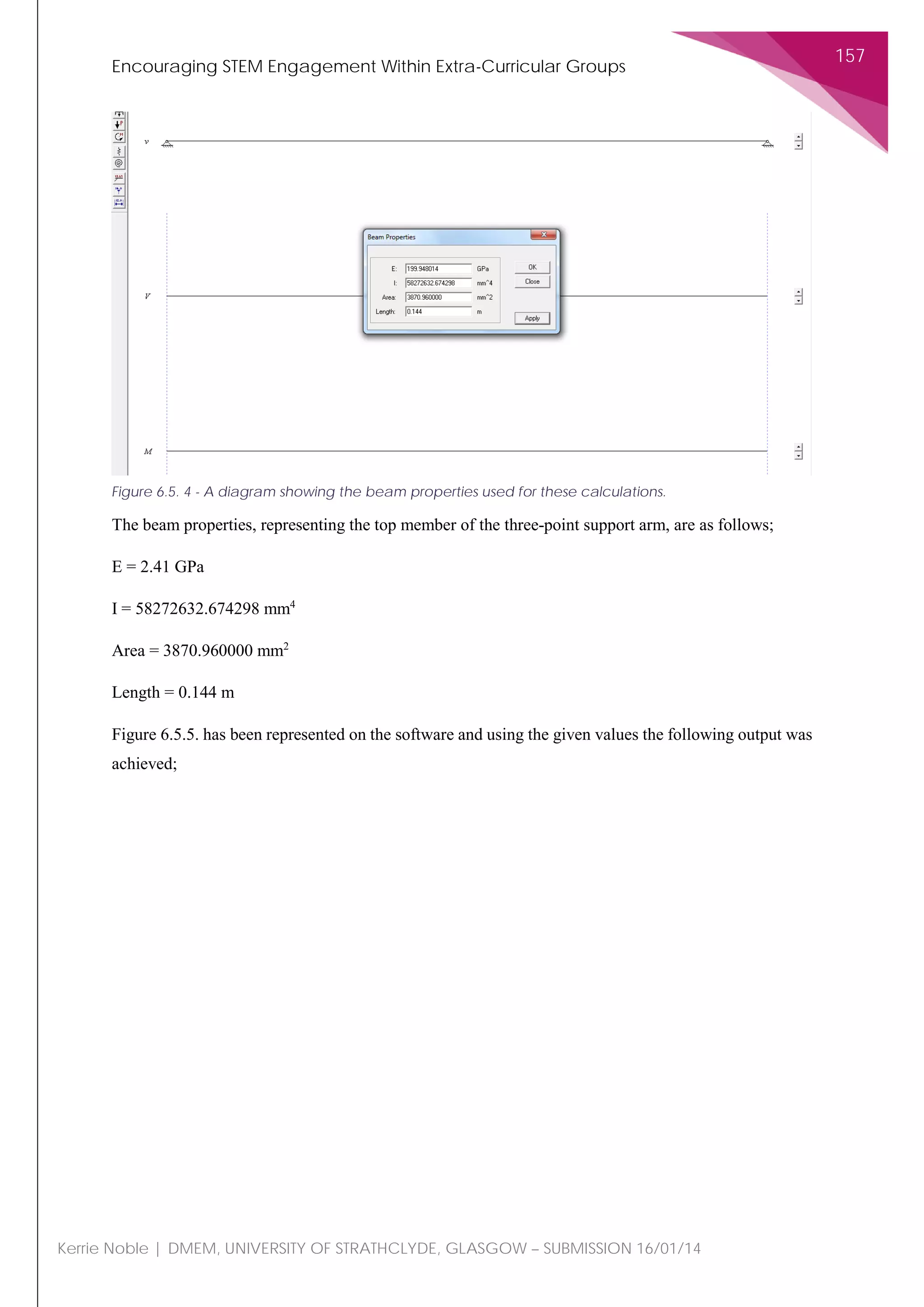 Encouraging STEM Engagement Within Extra-Curricular Groups
157
Kerrie Noble | DMEM, UNIVERSITY OF STRATHCLYDE, GLASGOW – SUBMISSION 16/01/14
The beam properties, representing the top member of the three-point support arm, are as follows;
E = 2.41 GPa
I = 58272632.674298 mm4
Area = 3870.960000 mm2
Length = 0.144 m
Figure 6.5.5. has been represented on the software and using the given values the following output was
achieved;
Figure 6.5. 4 - A diagram showing the beam properties used for these calculations.
 