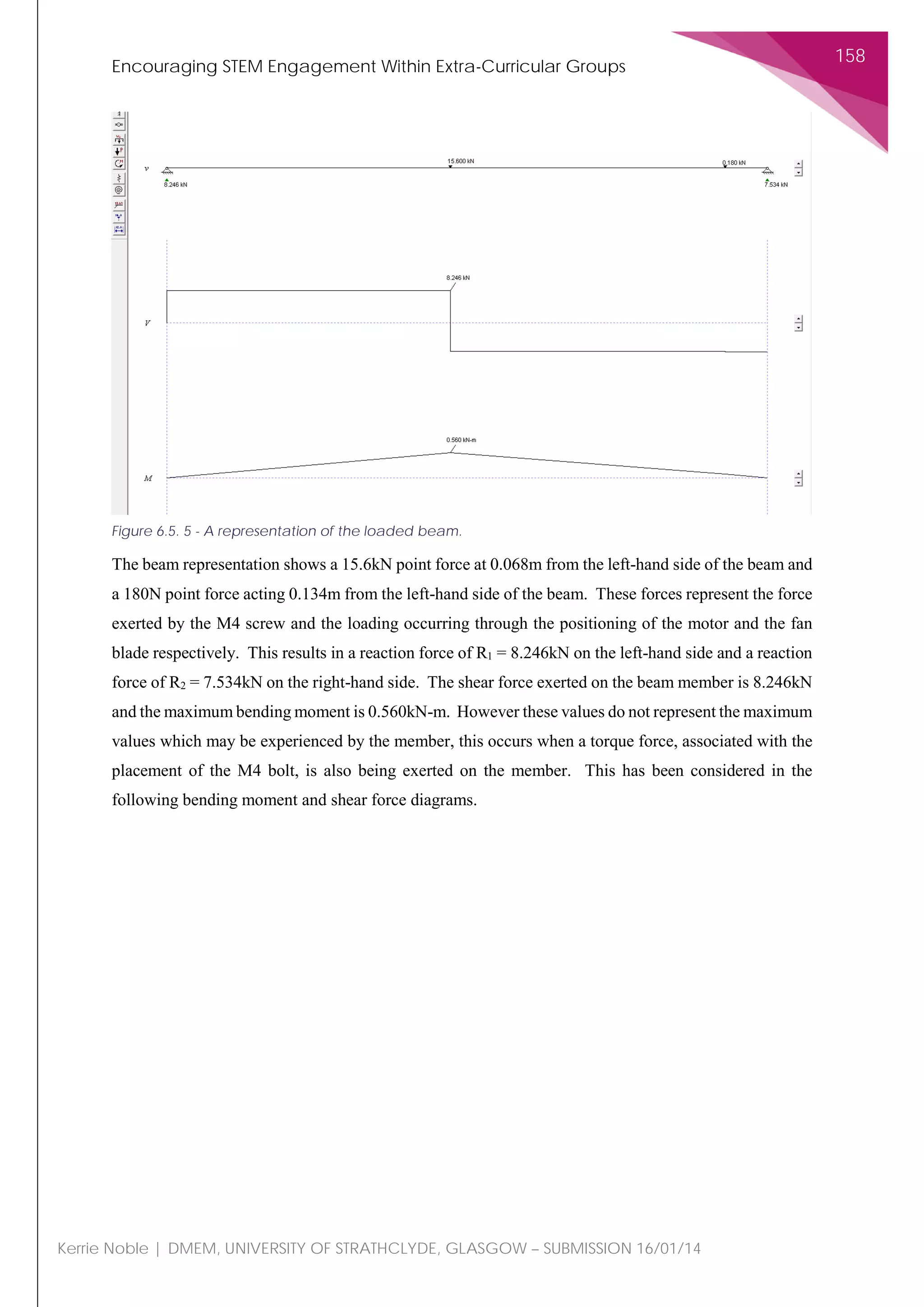 Encouraging STEM Engagement Within Extra-Curricular Groups
158
Kerrie Noble | DMEM, UNIVERSITY OF STRATHCLYDE, GLASGOW – SUBMISSION 16/01/14
The beam representation shows a 15.6kN point force at 0.068m from the left-hand side of the beam and
a 180N point force acting 0.134m from the left-hand side of the beam. These forces represent the force
exerted by the M4 screw and the loading occurring through the positioning of the motor and the fan
blade respectively. This results in a reaction force of R1 = 8.246kN on the left-hand side and a reaction
force of R2 = 7.534kN on the right-hand side. The shear force exerted on the beam member is 8.246kN
and the maximum bending moment is 0.560kN-m. However these values do not represent the maximum
values which may be experienced by the member, this occurs when a torque force, associated with the
placement of the M4 bolt, is also being exerted on the member. This has been considered in the
following bending moment and shear force diagrams.
Figure 6.5. 5 - A representation of the loaded beam.
 