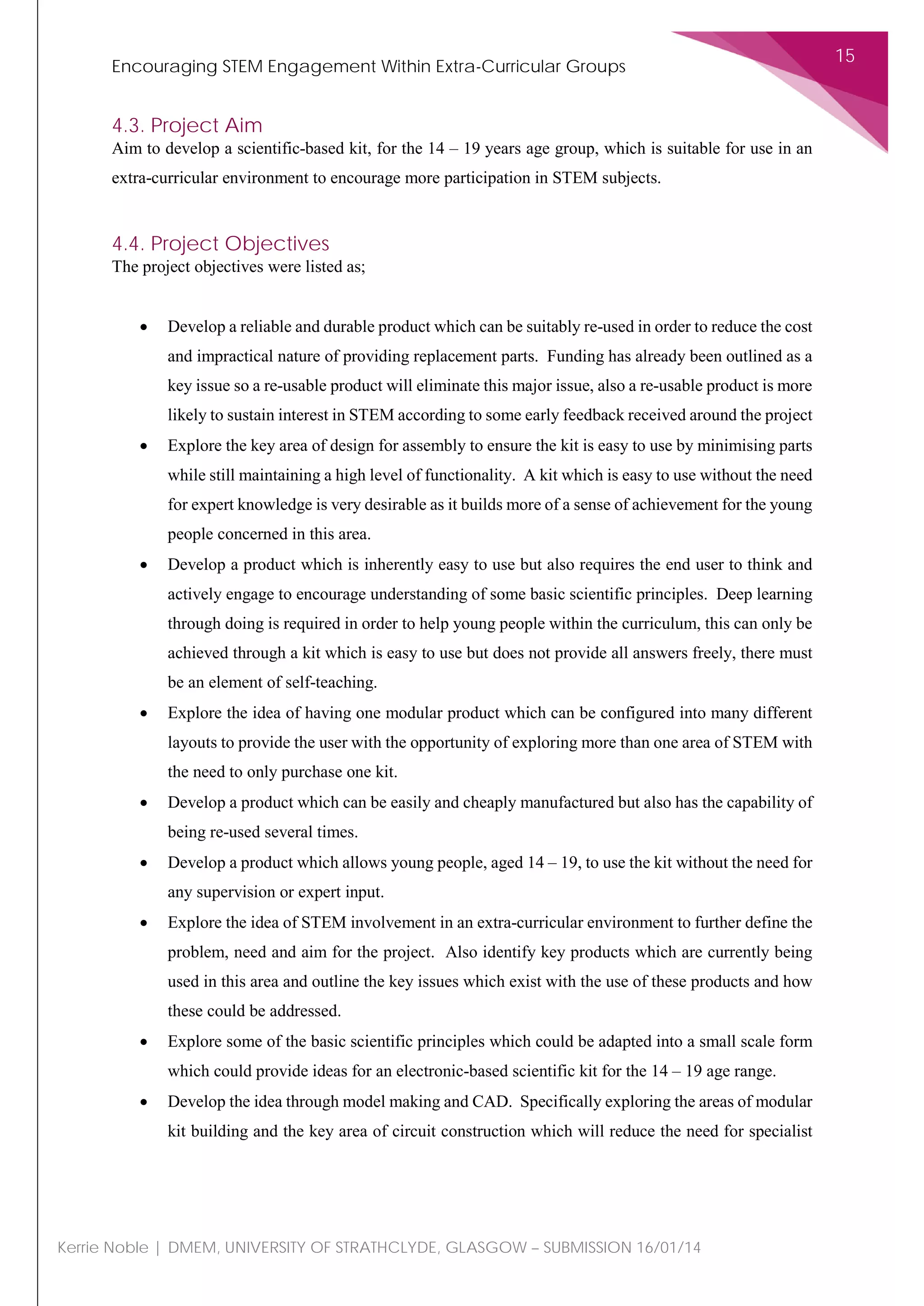 Encouraging STEM Engagement Within Extra-Curricular Groups
15
Kerrie Noble | DMEM, UNIVERSITY OF STRATHCLYDE, GLASGOW – SUBMISSION 16/01/14
4.3. Project Aim
Aim to develop a scientific-based kit, for the 14 – 19 years age group, which is suitable for use in an
extra-curricular environment to encourage more participation in STEM subjects.
4.4. Project Objectives
The project objectives were listed as;
• Develop a reliable and durable product which can be suitably re-used in order to reduce the cost
and impractical nature of providing replacement parts. Funding has already been outlined as a
key issue so a re-usable product will eliminate this major issue, also a re-usable product is more
likely to sustain interest in STEM according to some early feedback received around the project
• Explore the key area of design for assembly to ensure the kit is easy to use by minimising parts
while still maintaining a high level of functionality. A kit which is easy to use without the need
for expert knowledge is very desirable as it builds more of a sense of achievement for the young
people concerned in this area.
• Develop a product which is inherently easy to use but also requires the end user to think and
actively engage to encourage understanding of some basic scientific principles. Deep learning
through doing is required in order to help young people within the curriculum, this can only be
achieved through a kit which is easy to use but does not provide all answers freely, there must
be an element of self-teaching.
• Explore the idea of having one modular product which can be configured into many different
layouts to provide the user with the opportunity of exploring more than one area of STEM with
the need to only purchase one kit.
• Develop a product which can be easily and cheaply manufactured but also has the capability of
being re-used several times.
• Develop a product which allows young people, aged 14 – 19, to use the kit without the need for
any supervision or expert input.
• Explore the idea of STEM involvement in an extra-curricular environment to further define the
problem, need and aim for the project. Also identify key products which are currently being
used in this area and outline the key issues which exist with the use of these products and how
these could be addressed.
• Explore some of the basic scientific principles which could be adapted into a small scale form
which could provide ideas for an electronic-based scientific kit for the 14 – 19 age range.
• Develop the idea through model making and CAD. Specifically exploring the areas of modular
kit building and the key area of circuit construction which will reduce the need for specialist
 