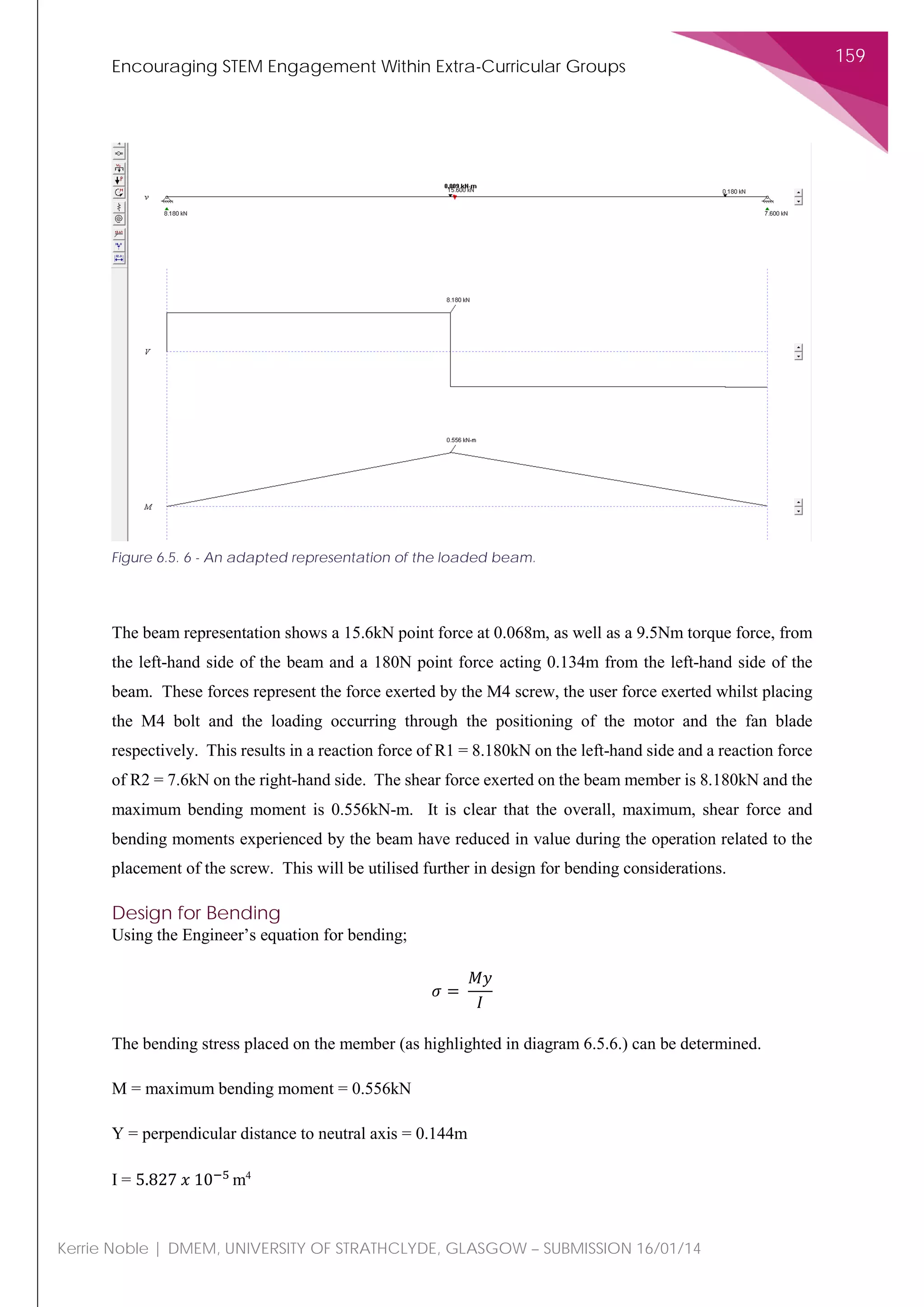Encouraging STEM Engagement Within Extra-Curricular Groups
159
Kerrie Noble | DMEM, UNIVERSITY OF STRATHCLYDE, GLASGOW – SUBMISSION 16/01/14
The beam representation shows a 15.6kN point force at 0.068m, as well as a 9.5Nm torque force, from
the left-hand side of the beam and a 180N point force acting 0.134m from the left-hand side of the
beam. These forces represent the force exerted by the M4 screw, the user force exerted whilst placing
the M4 bolt and the loading occurring through the positioning of the motor and the fan blade
respectively. This results in a reaction force of R1 = 8.180kN on the left-hand side and a reaction force
of R2 = 7.6kN on the right-hand side. The shear force exerted on the beam member is 8.180kN and the
maximum bending moment is 0.556kN-m. It is clear that the overall, maximum, shear force and
bending moments experienced by the beam have reduced in value during the operation related to the
placement of the screw. This will be utilised further in design for bending considerations.
Design for Bending
Using the Engineer’s equation for bending;
𝜎𝜎 =
𝑀𝑀𝑀𝑀
𝐼𝐼
The bending stress placed on the member (as highlighted in diagram 6.5.6.) can be determined.
M = maximum bending moment = 0.556kN
Y = perpendicular distance to neutral axis = 0.144m
I = 5.827 𝑥𝑥 10−5
m4
Figure 6.5. 6 - An adapted representation of the loaded beam.
 