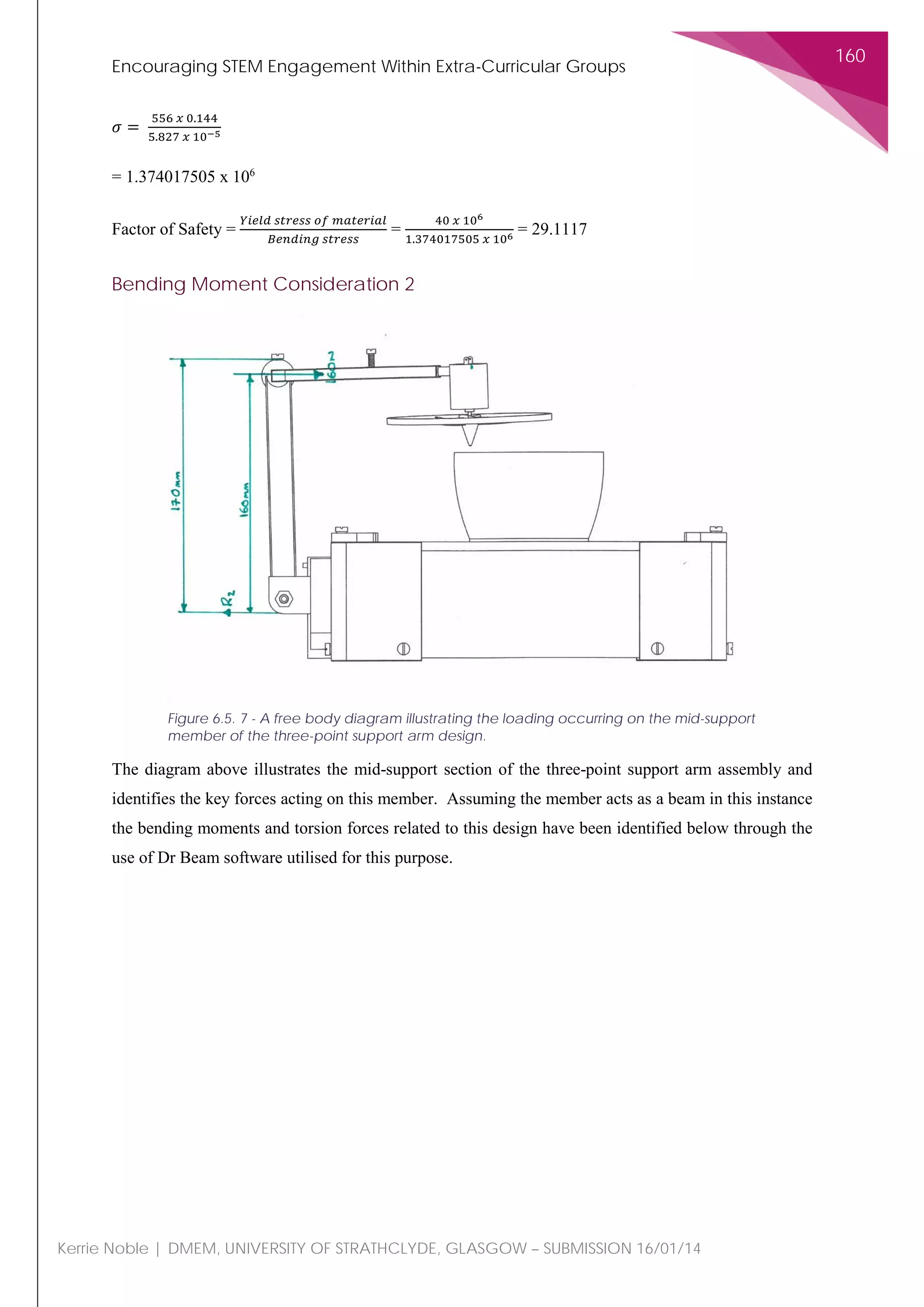 Encouraging STEM Engagement Within Extra-Curricular Groups
160
Kerrie Noble | DMEM, UNIVERSITY OF STRATHCLYDE, GLASGOW – SUBMISSION 16/01/14
𝜎𝜎 =
556 𝑥𝑥 0.144
5.827 𝑥𝑥 10−5
= 1.374017505 x 106
Factor of Safety =
𝑌𝑌𝑌𝑌𝑌𝑌𝑌𝑌 𝑌𝑌 𝑠𝑠𝑠𝑠𝑠𝑠𝑠𝑠𝑠𝑠𝑠𝑠 𝑜𝑜𝑜𝑜 𝑚𝑚𝑚𝑚𝑚𝑚𝑚𝑚𝑚𝑚𝑚𝑚𝑚𝑚𝑚𝑚
𝐵𝐵𝐵𝐵𝐵𝐵𝐵𝐵𝐵𝐵𝐵𝐵𝐵𝐵 𝑠𝑠𝑠𝑠𝑠𝑠𝑠𝑠𝑠𝑠𝑠𝑠
=
40 𝑥𝑥 106
1.374017505 𝑥𝑥 106 = 29.1117
Bending Moment Consideration 2
The diagram above illustrates the mid-support section of the three-point support arm assembly and
identifies the key forces acting on this member. Assuming the member acts as a beam in this instance
the bending moments and torsion forces related to this design have been identified below through the
use of Dr Beam software utilised for this purpose.
Figure 6.5. 7 - A free body diagram illustrating the loading occurring on the mid-support
member of the three-point support arm design.
 