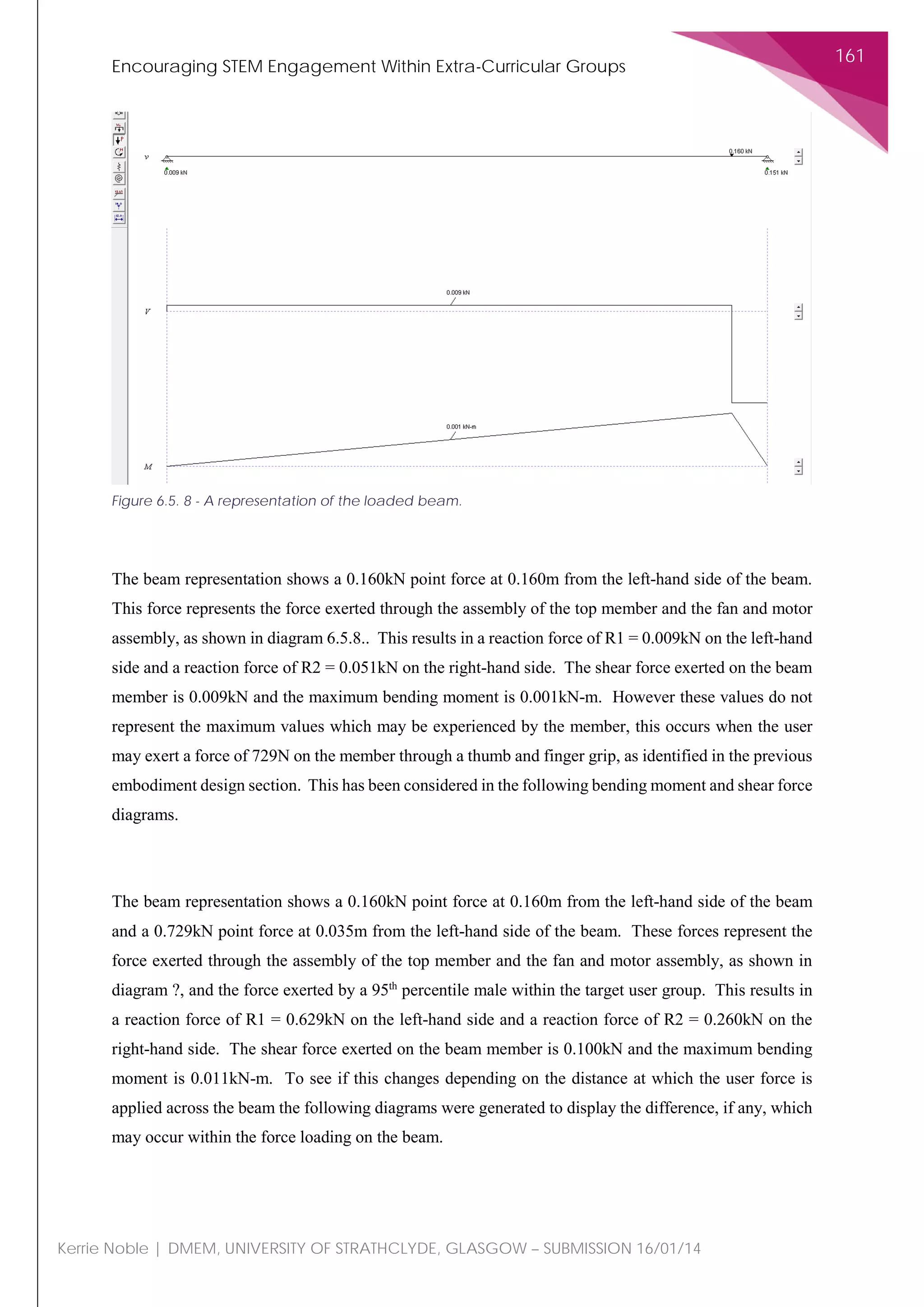 Encouraging STEM Engagement Within Extra-Curricular Groups
161
Kerrie Noble | DMEM, UNIVERSITY OF STRATHCLYDE, GLASGOW – SUBMISSION 16/01/14
The beam representation shows a 0.160kN point force at 0.160m from the left-hand side of the beam.
This force represents the force exerted through the assembly of the top member and the fan and motor
assembly, as shown in diagram 6.5.8.. This results in a reaction force of R1 = 0.009kN on the left-hand
side and a reaction force of R2 = 0.051kN on the right-hand side. The shear force exerted on the beam
member is 0.009kN and the maximum bending moment is 0.001kN-m. However these values do not
represent the maximum values which may be experienced by the member, this occurs when the user
may exert a force of 729N on the member through a thumb and finger grip, as identified in the previous
embodiment design section. This has been considered in the following bending moment and shear force
diagrams.
The beam representation shows a 0.160kN point force at 0.160m from the left-hand side of the beam
and a 0.729kN point force at 0.035m from the left-hand side of the beam. These forces represent the
force exerted through the assembly of the top member and the fan and motor assembly, as shown in
diagram ?, and the force exerted by a 95th
percentile male within the target user group. This results in
a reaction force of R1 = 0.629kN on the left-hand side and a reaction force of R2 = 0.260kN on the
right-hand side. The shear force exerted on the beam member is 0.100kN and the maximum bending
moment is 0.011kN-m. To see if this changes depending on the distance at which the user force is
applied across the beam the following diagrams were generated to display the difference, if any, which
may occur within the force loading on the beam.
Figure 6.5. 8 - A representation of the loaded beam.
 
