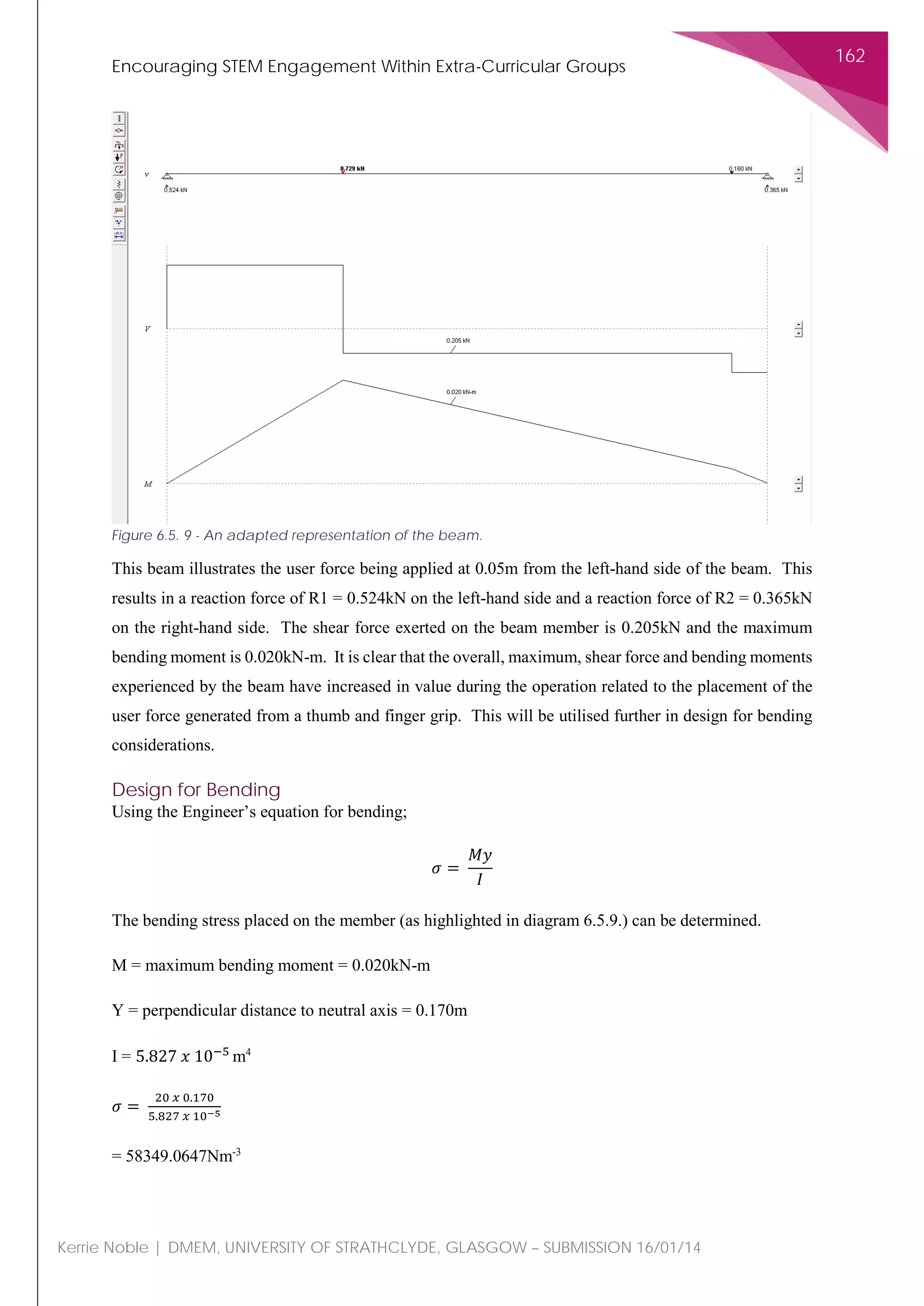 Encouraging STEM Engagement Within Extra-Curricular Groups
162
Kerrie Noble | DMEM, UNIVERSITY OF STRATHCLYDE, GLASGOW – SUBMISSION 16/01/14
This beam illustrates the user force being applied at 0.05m from the left-hand side of the beam. This
results in a reaction force of R1 = 0.524kN on the left-hand side and a reaction force of R2 = 0.365kN
on the right-hand side. The shear force exerted on the beam member is 0.205kN and the maximum
bending moment is 0.020kN-m. It is clear that the overall, maximum, shear force and bending moments
experienced by the beam have increased in value during the operation related to the placement of the
user force generated from a thumb and finger grip. This will be utilised further in design for bending
considerations.
Design for Bending
Using the Engineer’s equation for bending;
𝜎𝜎 =
𝑀𝑀𝑀𝑀
𝐼𝐼
The bending stress placed on the member (as highlighted in diagram 6.5.9.) can be determined.
M = maximum bending moment = 0.020kN-m
Y = perpendicular distance to neutral axis = 0.170m
I = 5.827 𝑥𝑥 10−5
m4
𝜎𝜎 =
20 𝑥𝑥 0.170
5.827 𝑥𝑥 10−5
= 58349.0647Nm-3
Figure 6.5. 9 - An adapted representation of the beam.
 