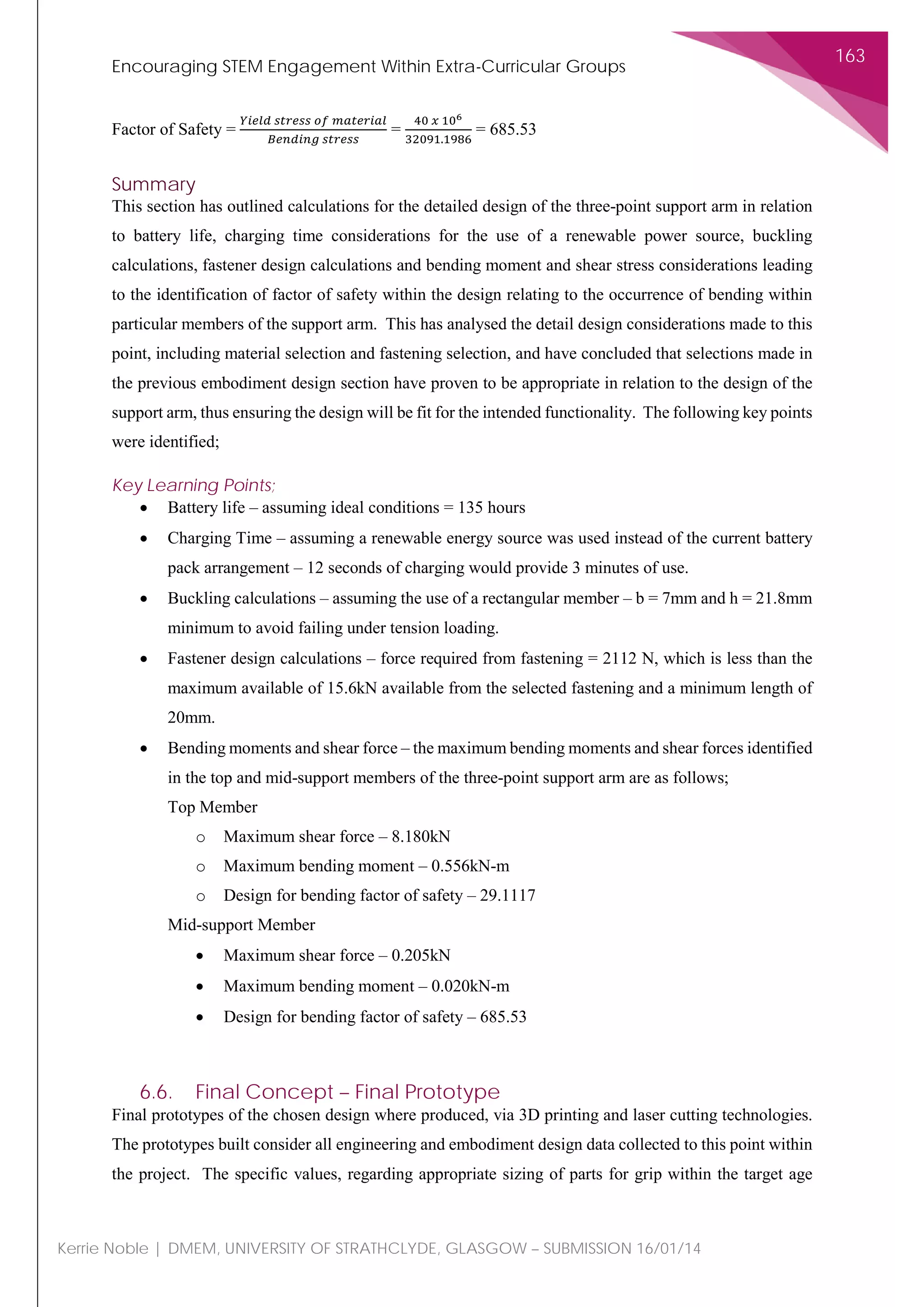 Encouraging STEM Engagement Within Extra-Curricular Groups
163
Kerrie Noble | DMEM, UNIVERSITY OF STRATHCLYDE, GLASGOW – SUBMISSION 16/01/14
Factor of Safety =
𝑌𝑌𝑌𝑌𝑌𝑌𝑌𝑌 𝑌𝑌 𝑠𝑠𝑠𝑠𝑠𝑠𝑠𝑠𝑠𝑠𝑠𝑠 𝑜𝑜𝑜𝑜 𝑚𝑚𝑚𝑚𝑚𝑚𝑚𝑚𝑚𝑚𝑚𝑚𝑚𝑚𝑚𝑚
𝐵𝐵𝐵𝐵𝐵𝐵𝐵𝐵𝐵𝐵𝐵𝐵𝐵𝐵 𝑠𝑠𝑠𝑠𝑠𝑠𝑠𝑠𝑠𝑠𝑠𝑠
=
40 𝑥𝑥 106
32091.1986
= 685.53
Summary
This section has outlined calculations for the detailed design of the three-point support arm in relation
to battery life, charging time considerations for the use of a renewable power source, buckling
calculations, fastener design calculations and bending moment and shear stress considerations leading
to the identification of factor of safety within the design relating to the occurrence of bending within
particular members of the support arm. This has analysed the detail design considerations made to this
point, including material selection and fastening selection, and have concluded that selections made in
the previous embodiment design section have proven to be appropriate in relation to the design of the
support arm, thus ensuring the design will be fit for the intended functionality. The following key points
were identified;
Key Learning Points;
• Battery life – assuming ideal conditions = 135 hours
• Charging Time – assuming a renewable energy source was used instead of the current battery
pack arrangement – 12 seconds of charging would provide 3 minutes of use.
• Buckling calculations – assuming the use of a rectangular member – b = 7mm and h = 21.8mm
minimum to avoid failing under tension loading.
• Fastener design calculations – force required from fastening = 2112 N, which is less than the
maximum available of 15.6kN available from the selected fastening and a minimum length of
20mm.
• Bending moments and shear force – the maximum bending moments and shear forces identified
in the top and mid-support members of the three-point support arm are as follows;
Top Member
o Maximum shear force – 8.180kN
o Maximum bending moment – 0.556kN-m
o Design for bending factor of safety – 29.1117
Mid-support Member
• Maximum shear force – 0.205kN
• Maximum bending moment – 0.020kN-m
• Design for bending factor of safety – 685.53
6.6. Final Concept – Final Prototype
Final prototypes of the chosen design where produced, via 3D printing and laser cutting technologies.
The prototypes built consider all engineering and embodiment design data collected to this point within
the project. The specific values, regarding appropriate sizing of parts for grip within the target age
 