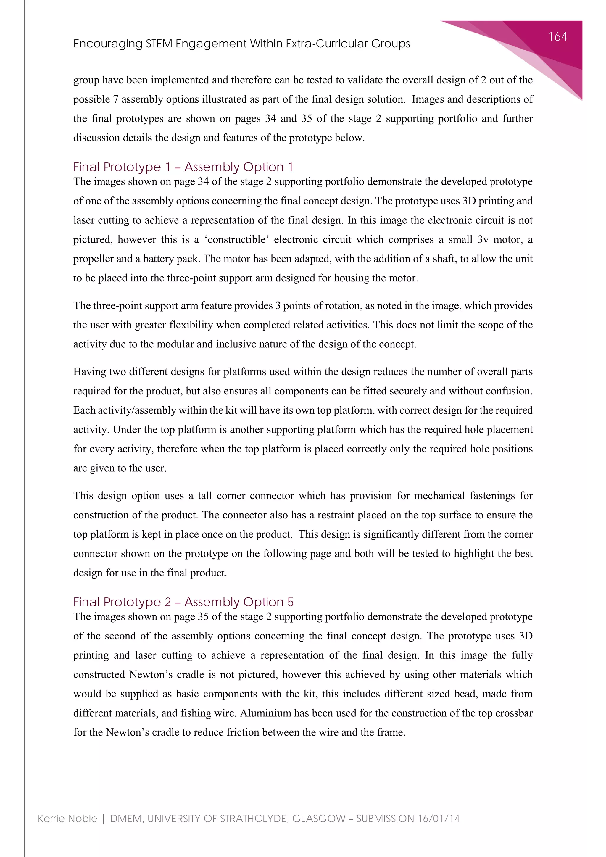 Encouraging STEM Engagement Within Extra-Curricular Groups
164
Kerrie Noble | DMEM, UNIVERSITY OF STRATHCLYDE, GLASGOW – SUBMISSION 16/01/14
group have been implemented and therefore can be tested to validate the overall design of 2 out of the
possible 7 assembly options illustrated as part of the final design solution. Images and descriptions of
the final prototypes are shown on pages 34 and 35 of the stage 2 supporting portfolio and further
discussion details the design and features of the prototype below.
Final Prototype 1 – Assembly Option 1
The images shown on page 34 of the stage 2 supporting portfolio demonstrate the developed prototype
of one of the assembly options concerning the final concept design. The prototype uses 3D printing and
laser cutting to achieve a representation of the final design. In this image the electronic circuit is not
pictured, however this is a ‘constructible’ electronic circuit which comprises a small 3v motor, a
propeller and a battery pack. The motor has been adapted, with the addition of a shaft, to allow the unit
to be placed into the three-point support arm designed for housing the motor.
The three-point support arm feature provides 3 points of rotation, as noted in the image, which provides
the user with greater flexibility when completed related activities. This does not limit the scope of the
activity due to the modular and inclusive nature of the design of the concept.
Having two different designs for platforms used within the design reduces the number of overall parts
required for the product, but also ensures all components can be fitted securely and without confusion.
Each activity/assembly within the kit will have its own top platform, with correct design for the required
activity. Under the top platform is another supporting platform which has the required hole placement
for every activity, therefore when the top platform is placed correctly only the required hole positions
are given to the user.
This design option uses a tall corner connector which has provision for mechanical fastenings for
construction of the product. The connector also has a restraint placed on the top surface to ensure the
top platform is kept in place once on the product. This design is significantly different from the corner
connector shown on the prototype on the following page and both will be tested to highlight the best
design for use in the final product.
Final Prototype 2 – Assembly Option 5
The images shown on page 35 of the stage 2 supporting portfolio demonstrate the developed prototype
of the second of the assembly options concerning the final concept design. The prototype uses 3D
printing and laser cutting to achieve a representation of the final design. In this image the fully
constructed Newton’s cradle is not pictured, however this achieved by using other materials which
would be supplied as basic components with the kit, this includes different sized bead, made from
different materials, and fishing wire. Aluminium has been used for the construction of the top crossbar
for the Newton’s cradle to reduce friction between the wire and the frame.
 
