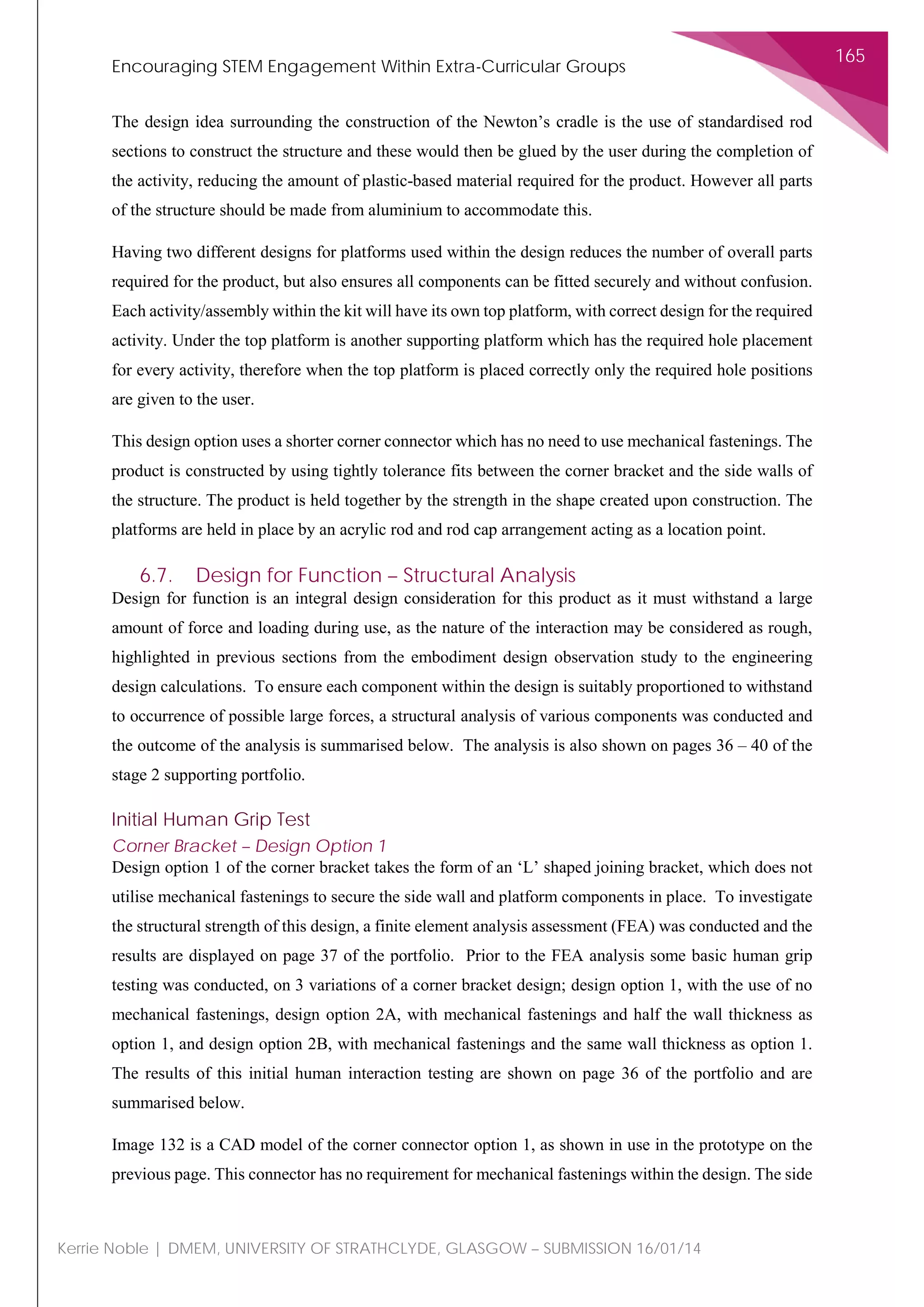 Encouraging STEM Engagement Within Extra-Curricular Groups
165
Kerrie Noble | DMEM, UNIVERSITY OF STRATHCLYDE, GLASGOW – SUBMISSION 16/01/14
The design idea surrounding the construction of the Newton’s cradle is the use of standardised rod
sections to construct the structure and these would then be glued by the user during the completion of
the activity, reducing the amount of plastic-based material required for the product. However all parts
of the structure should be made from aluminium to accommodate this.
Having two different designs for platforms used within the design reduces the number of overall parts
required for the product, but also ensures all components can be fitted securely and without confusion.
Each activity/assembly within the kit will have its own top platform, with correct design for the required
activity. Under the top platform is another supporting platform which has the required hole placement
for every activity, therefore when the top platform is placed correctly only the required hole positions
are given to the user.
This design option uses a shorter corner connector which has no need to use mechanical fastenings. The
product is constructed by using tightly tolerance fits between the corner bracket and the side walls of
the structure. The product is held together by the strength in the shape created upon construction. The
platforms are held in place by an acrylic rod and rod cap arrangement acting as a location point.
6.7. Design for Function – Structural Analysis
Design for function is an integral design consideration for this product as it must withstand a large
amount of force and loading during use, as the nature of the interaction may be considered as rough,
highlighted in previous sections from the embodiment design observation study to the engineering
design calculations. To ensure each component within the design is suitably proportioned to withstand
to occurrence of possible large forces, a structural analysis of various components was conducted and
the outcome of the analysis is summarised below. The analysis is also shown on pages 36 – 40 of the
stage 2 supporting portfolio.
Initial Human Grip Test
Corner Bracket – Design Option 1
Design option 1 of the corner bracket takes the form of an ‘L’ shaped joining bracket, which does not
utilise mechanical fastenings to secure the side wall and platform components in place. To investigate
the structural strength of this design, a finite element analysis assessment (FEA) was conducted and the
results are displayed on page 37 of the portfolio. Prior to the FEA analysis some basic human grip
testing was conducted, on 3 variations of a corner bracket design; design option 1, with the use of no
mechanical fastenings, design option 2A, with mechanical fastenings and half the wall thickness as
option 1, and design option 2B, with mechanical fastenings and the same wall thickness as option 1.
The results of this initial human interaction testing are shown on page 36 of the portfolio and are
summarised below.
Image 132 is a CAD model of the corner connector option 1, as shown in use in the prototype on the
previous page. This connector has no requirement for mechanical fastenings within the design. The side
 