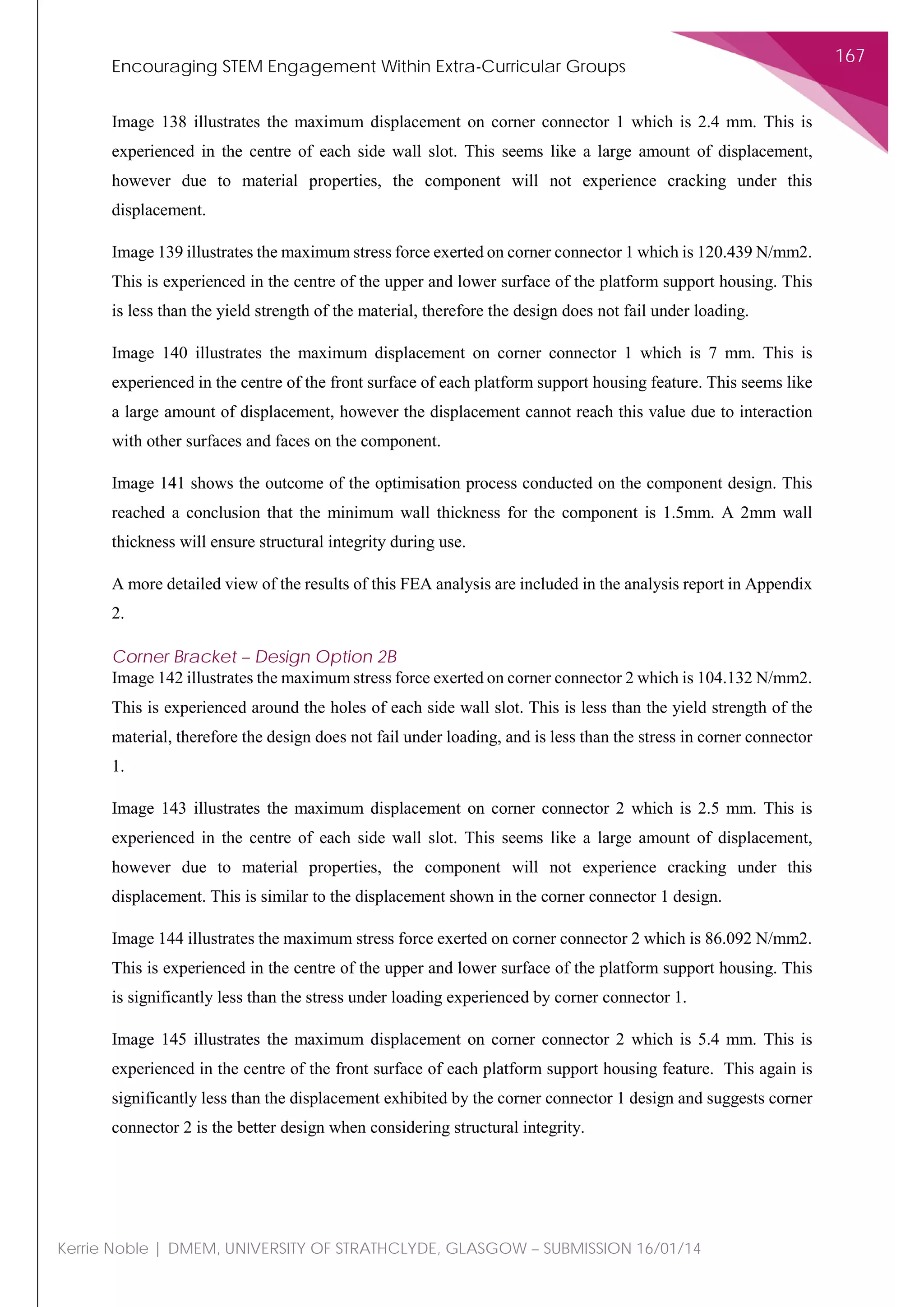 Encouraging STEM Engagement Within Extra-Curricular Groups
167
Kerrie Noble | DMEM, UNIVERSITY OF STRATHCLYDE, GLASGOW – SUBMISSION 16/01/14
Image 138 illustrates the maximum displacement on corner connector 1 which is 2.4 mm. This is
experienced in the centre of each side wall slot. This seems like a large amount of displacement,
however due to material properties, the component will not experience cracking under this
displacement.
Image 139 illustrates the maximum stress force exerted on corner connector 1 which is 120.439 N/mm2.
This is experienced in the centre of the upper and lower surface of the platform support housing. This
is less than the yield strength of the material, therefore the design does not fail under loading.
Image 140 illustrates the maximum displacement on corner connector 1 which is 7 mm. This is
experienced in the centre of the front surface of each platform support housing feature. This seems like
a large amount of displacement, however the displacement cannot reach this value due to interaction
with other surfaces and faces on the component.
Image 141 shows the outcome of the optimisation process conducted on the component design. This
reached a conclusion that the minimum wall thickness for the component is 1.5mm. A 2mm wall
thickness will ensure structural integrity during use.
A more detailed view of the results of this FEA analysis are included in the analysis report in Appendix
2.
Corner Bracket – Design Option 2B
Image 142 illustrates the maximum stress force exerted on corner connector 2 which is 104.132 N/mm2.
This is experienced around the holes of each side wall slot. This is less than the yield strength of the
material, therefore the design does not fail under loading, and is less than the stress in corner connector
1.
Image 143 illustrates the maximum displacement on corner connector 2 which is 2.5 mm. This is
experienced in the centre of each side wall slot. This seems like a large amount of displacement,
however due to material properties, the component will not experience cracking under this
displacement. This is similar to the displacement shown in the corner connector 1 design.
Image 144 illustrates the maximum stress force exerted on corner connector 2 which is 86.092 N/mm2.
This is experienced in the centre of the upper and lower surface of the platform support housing. This
is significantly less than the stress under loading experienced by corner connector 1.
Image 145 illustrates the maximum displacement on corner connector 2 which is 5.4 mm. This is
experienced in the centre of the front surface of each platform support housing feature. This again is
significantly less than the displacement exhibited by the corner connector 1 design and suggests corner
connector 2 is the better design when considering structural integrity.
 