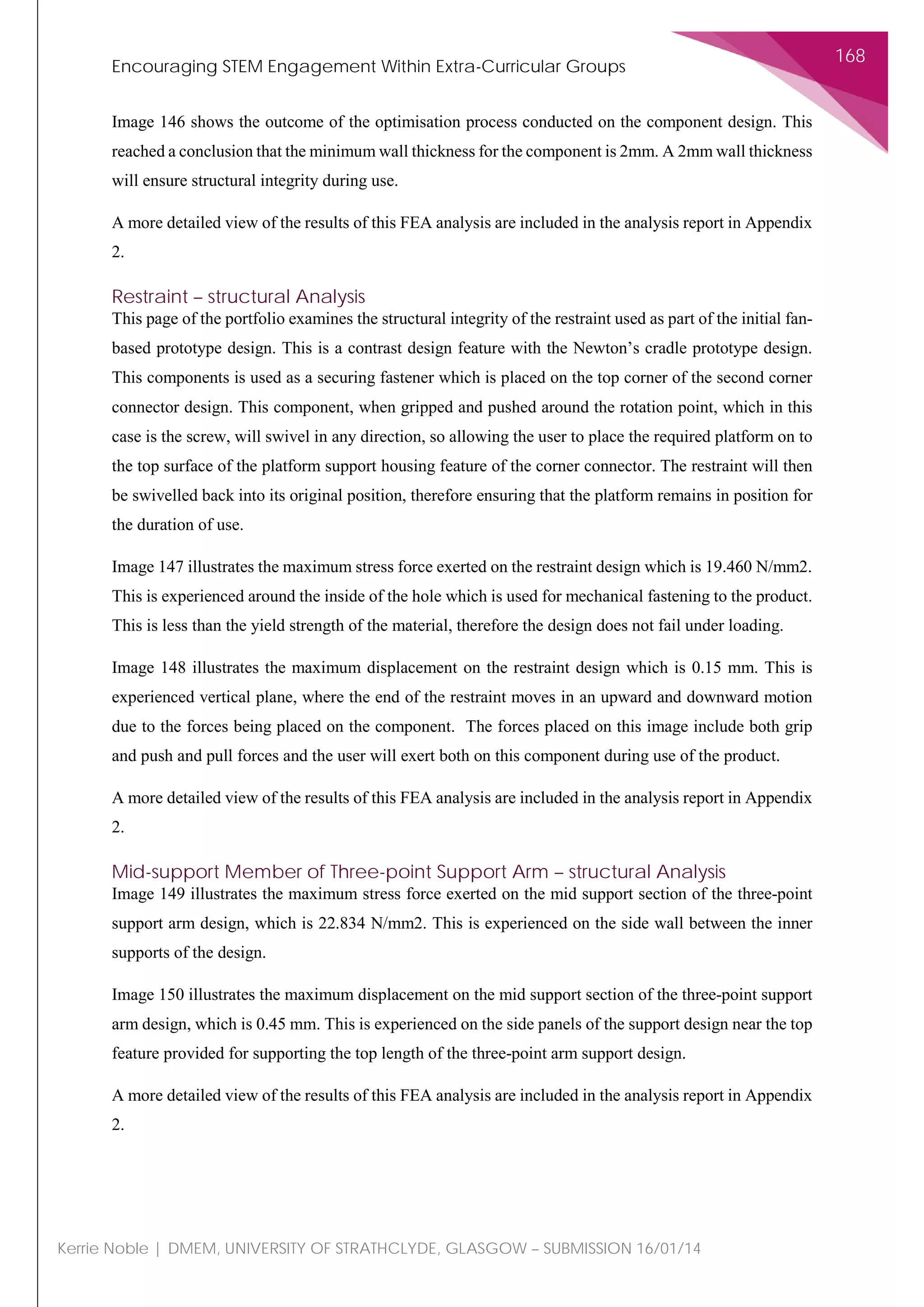 Encouraging STEM Engagement Within Extra-Curricular Groups
168
Kerrie Noble | DMEM, UNIVERSITY OF STRATHCLYDE, GLASGOW – SUBMISSION 16/01/14
Image 146 shows the outcome of the optimisation process conducted on the component design. This
reached a conclusion that the minimum wall thickness for the component is 2mm. A 2mm wall thickness
will ensure structural integrity during use.
A more detailed view of the results of this FEA analysis are included in the analysis report in Appendix
2.
Restraint – structural Analysis
This page of the portfolio examines the structural integrity of the restraint used as part of the initial fan-
based prototype design. This is a contrast design feature with the Newton’s cradle prototype design.
This components is used as a securing fastener which is placed on the top corner of the second corner
connector design. This component, when gripped and pushed around the rotation point, which in this
case is the screw, will swivel in any direction, so allowing the user to place the required platform on to
the top surface of the platform support housing feature of the corner connector. The restraint will then
be swivelled back into its original position, therefore ensuring that the platform remains in position for
the duration of use.
Image 147 illustrates the maximum stress force exerted on the restraint design which is 19.460 N/mm2.
This is experienced around the inside of the hole which is used for mechanical fastening to the product.
This is less than the yield strength of the material, therefore the design does not fail under loading.
Image 148 illustrates the maximum displacement on the restraint design which is 0.15 mm. This is
experienced vertical plane, where the end of the restraint moves in an upward and downward motion
due to the forces being placed on the component. The forces placed on this image include both grip
and push and pull forces and the user will exert both on this component during use of the product.
A more detailed view of the results of this FEA analysis are included in the analysis report in Appendix
2.
Mid-support Member of Three-point Support Arm – structural Analysis
Image 149 illustrates the maximum stress force exerted on the mid support section of the three-point
support arm design, which is 22.834 N/mm2. This is experienced on the side wall between the inner
supports of the design.
Image 150 illustrates the maximum displacement on the mid support section of the three-point support
arm design, which is 0.45 mm. This is experienced on the side panels of the support design near the top
feature provided for supporting the top length of the three-point arm support design.
A more detailed view of the results of this FEA analysis are included in the analysis report in Appendix
2.
 