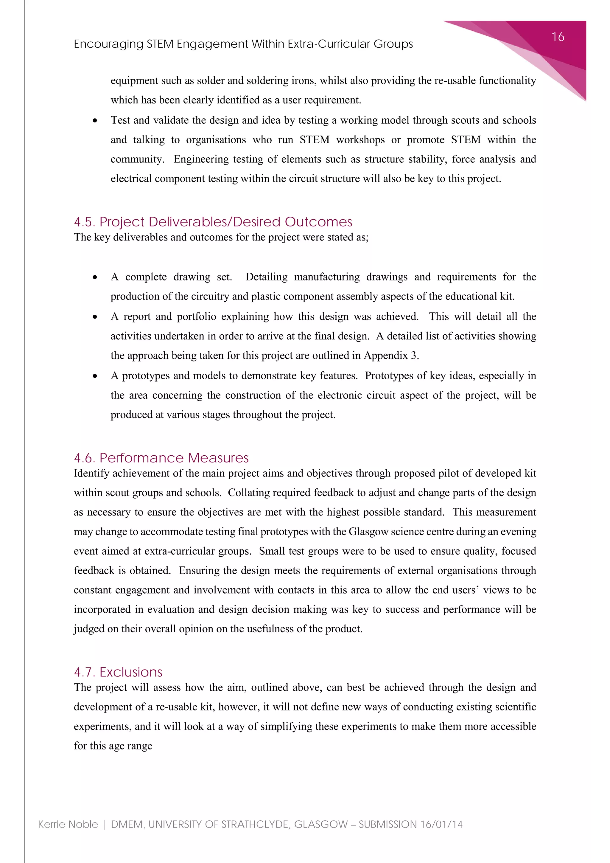 Encouraging STEM Engagement Within Extra-Curricular Groups
16
Kerrie Noble | DMEM, UNIVERSITY OF STRATHCLYDE, GLASGOW – SUBMISSION 16/01/14
equipment such as solder and soldering irons, whilst also providing the re-usable functionality
which has been clearly identified as a user requirement.
• Test and validate the design and idea by testing a working model through scouts and schools
and talking to organisations who run STEM workshops or promote STEM within the
community. Engineering testing of elements such as structure stability, force analysis and
electrical component testing within the circuit structure will also be key to this project.
4.5. Project Deliverables/Desired Outcomes
The key deliverables and outcomes for the project were stated as;
• A complete drawing set. Detailing manufacturing drawings and requirements for the
production of the circuitry and plastic component assembly aspects of the educational kit.
• A report and portfolio explaining how this design was achieved. This will detail all the
activities undertaken in order to arrive at the final design. A detailed list of activities showing
the approach being taken for this project are outlined in Appendix 3.
• A prototypes and models to demonstrate key features. Prototypes of key ideas, especially in
the area concerning the construction of the electronic circuit aspect of the project, will be
produced at various stages throughout the project.
4.6. Performance Measures
Identify achievement of the main project aims and objectives through proposed pilot of developed kit
within scout groups and schools. Collating required feedback to adjust and change parts of the design
as necessary to ensure the objectives are met with the highest possible standard. This measurement
may change to accommodate testing final prototypes with the Glasgow science centre during an evening
event aimed at extra-curricular groups. Small test groups were to be used to ensure quality, focused
feedback is obtained. Ensuring the design meets the requirements of external organisations through
constant engagement and involvement with contacts in this area to allow the end users’ views to be
incorporated in evaluation and design decision making was key to success and performance will be
judged on their overall opinion on the usefulness of the product.
4.7. Exclusions
The project will assess how the aim, outlined above, can best be achieved through the design and
development of a re-usable kit, however, it will not define new ways of conducting existing scientific
experiments, and it will look at a way of simplifying these experiments to make them more accessible
for this age range
 