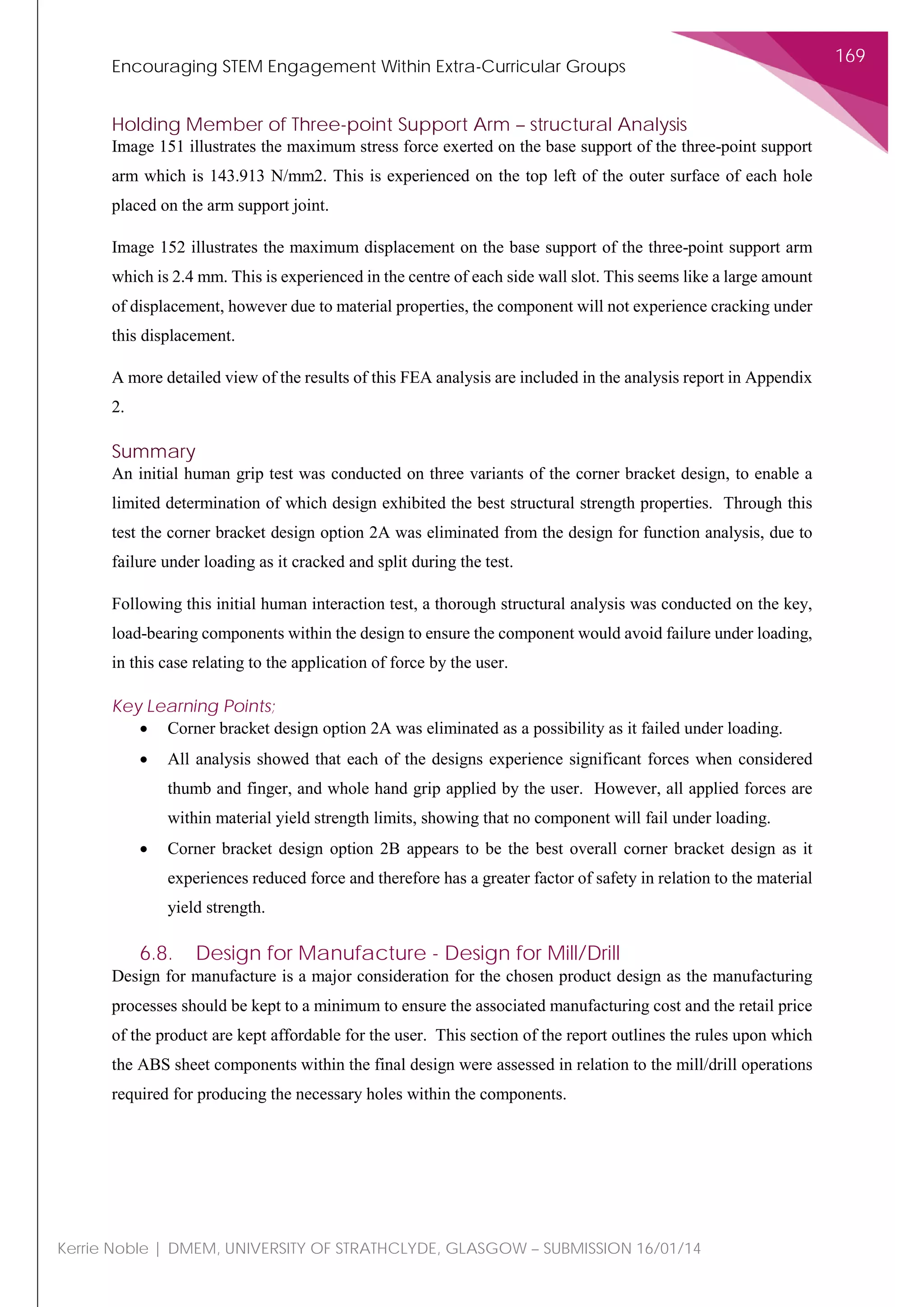 Encouraging STEM Engagement Within Extra-Curricular Groups
169
Kerrie Noble | DMEM, UNIVERSITY OF STRATHCLYDE, GLASGOW – SUBMISSION 16/01/14
Holding Member of Three-point Support Arm – structural Analysis
Image 151 illustrates the maximum stress force exerted on the base support of the three-point support
arm which is 143.913 N/mm2. This is experienced on the top left of the outer surface of each hole
placed on the arm support joint.
Image 152 illustrates the maximum displacement on the base support of the three-point support arm
which is 2.4 mm. This is experienced in the centre of each side wall slot. This seems like a large amount
of displacement, however due to material properties, the component will not experience cracking under
this displacement.
A more detailed view of the results of this FEA analysis are included in the analysis report in Appendix
2.
Summary
An initial human grip test was conducted on three variants of the corner bracket design, to enable a
limited determination of which design exhibited the best structural strength properties. Through this
test the corner bracket design option 2A was eliminated from the design for function analysis, due to
failure under loading as it cracked and split during the test.
Following this initial human interaction test, a thorough structural analysis was conducted on the key,
load-bearing components within the design to ensure the component would avoid failure under loading,
in this case relating to the application of force by the user.
Key Learning Points;
• Corner bracket design option 2A was eliminated as a possibility as it failed under loading.
• All analysis showed that each of the designs experience significant forces when considered
thumb and finger, and whole hand grip applied by the user. However, all applied forces are
within material yield strength limits, showing that no component will fail under loading.
• Corner bracket design option 2B appears to be the best overall corner bracket design as it
experiences reduced force and therefore has a greater factor of safety in relation to the material
yield strength.
6.8. Design for Manufacture - Design for Mill/Drill
Design for manufacture is a major consideration for the chosen product design as the manufacturing
processes should be kept to a minimum to ensure the associated manufacturing cost and the retail price
of the product are kept affordable for the user. This section of the report outlines the rules upon which
the ABS sheet components within the final design were assessed in relation to the mill/drill operations
required for producing the necessary holes within the components.
 