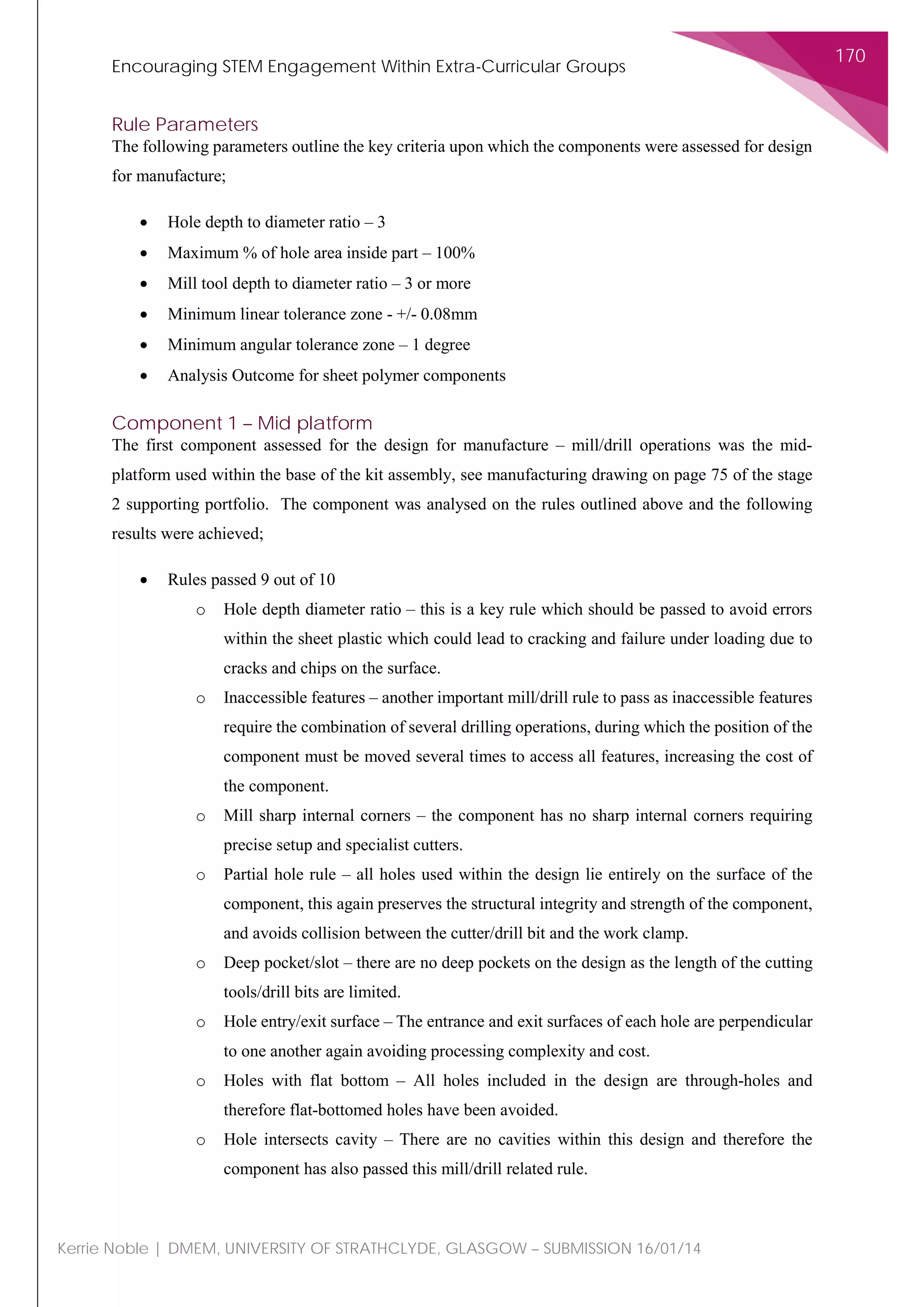 Encouraging STEM Engagement Within Extra-Curricular Groups
170
Kerrie Noble | DMEM, UNIVERSITY OF STRATHCLYDE, GLASGOW – SUBMISSION 16/01/14
Rule Parameters
The following parameters outline the key criteria upon which the components were assessed for design
for manufacture;
• Hole depth to diameter ratio – 3
• Maximum % of hole area inside part – 100%
• Mill tool depth to diameter ratio – 3 or more
• Minimum linear tolerance zone - +/- 0.08mm
• Minimum angular tolerance zone – 1 degree
• Analysis Outcome for sheet polymer components
Component 1 – Mid platform
The first component assessed for the design for manufacture – mill/drill operations was the mid-
platform used within the base of the kit assembly, see manufacturing drawing on page 75 of the stage
2 supporting portfolio. The component was analysed on the rules outlined above and the following
results were achieved;
• Rules passed 9 out of 10
o Hole depth diameter ratio – this is a key rule which should be passed to avoid errors
within the sheet plastic which could lead to cracking and failure under loading due to
cracks and chips on the surface.
o Inaccessible features – another important mill/drill rule to pass as inaccessible features
require the combination of several drilling operations, during which the position of the
component must be moved several times to access all features, increasing the cost of
the component.
o Mill sharp internal corners – the component has no sharp internal corners requiring
precise setup and specialist cutters.
o Partial hole rule – all holes used within the design lie entirely on the surface of the
component, this again preserves the structural integrity and strength of the component,
and avoids collision between the cutter/drill bit and the work clamp.
o Deep pocket/slot – there are no deep pockets on the design as the length of the cutting
tools/drill bits are limited.
o Hole entry/exit surface – The entrance and exit surfaces of each hole are perpendicular
to one another again avoiding processing complexity and cost.
o Holes with flat bottom – All holes included in the design are through-holes and
therefore flat-bottomed holes have been avoided.
o Hole intersects cavity – There are no cavities within this design and therefore the
component has also passed this mill/drill related rule.
 