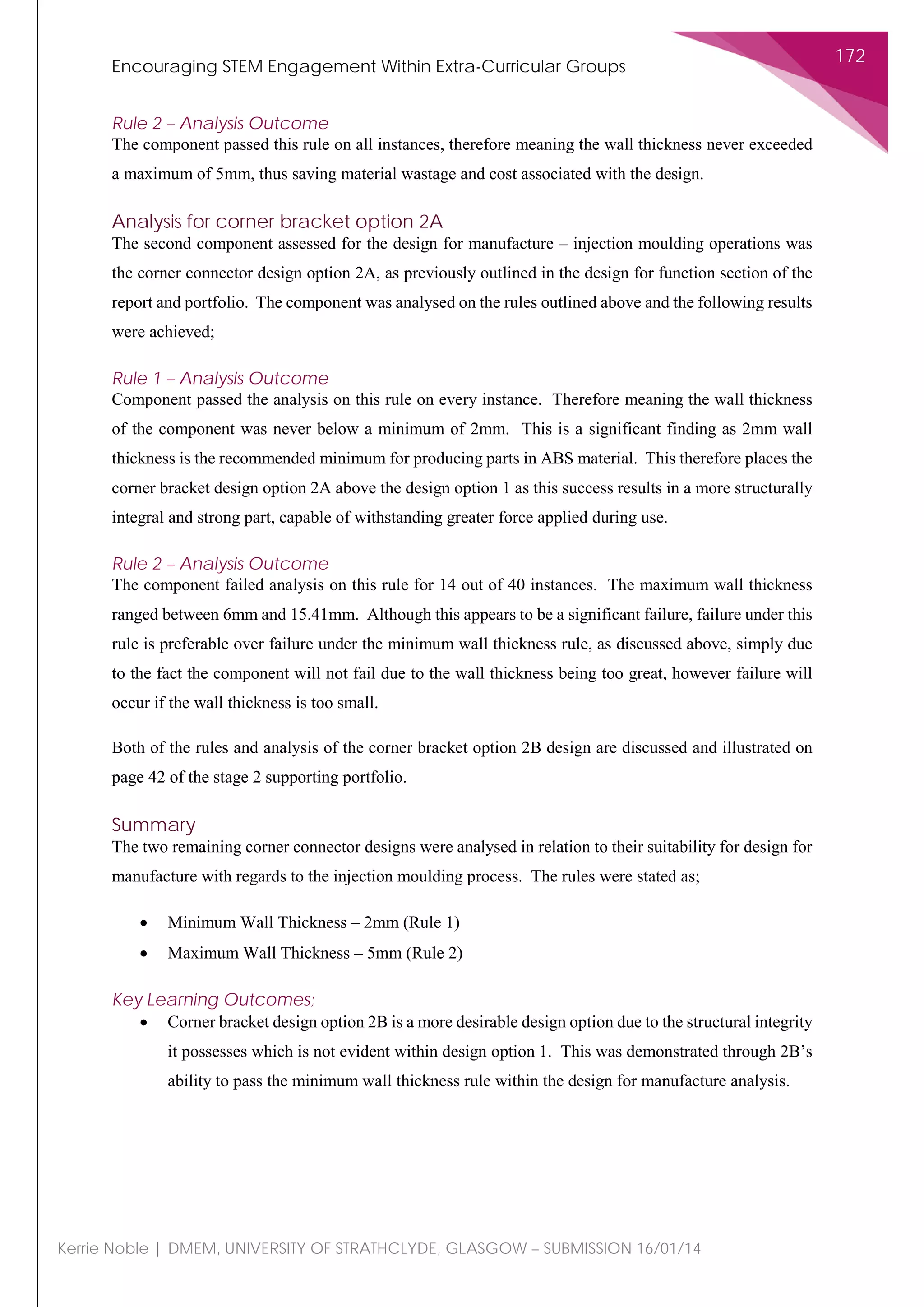 Encouraging STEM Engagement Within Extra-Curricular Groups
172
Kerrie Noble | DMEM, UNIVERSITY OF STRATHCLYDE, GLASGOW – SUBMISSION 16/01/14
Rule 2 – Analysis Outcome
The component passed this rule on all instances, therefore meaning the wall thickness never exceeded
a maximum of 5mm, thus saving material wastage and cost associated with the design.
Analysis for corner bracket option 2A
The second component assessed for the design for manufacture – injection moulding operations was
the corner connector design option 2A, as previously outlined in the design for function section of the
report and portfolio. The component was analysed on the rules outlined above and the following results
were achieved;
Rule 1 – Analysis Outcome
Component passed the analysis on this rule on every instance. Therefore meaning the wall thickness
of the component was never below a minimum of 2mm. This is a significant finding as 2mm wall
thickness is the recommended minimum for producing parts in ABS material. This therefore places the
corner bracket design option 2A above the design option 1 as this success results in a more structurally
integral and strong part, capable of withstanding greater force applied during use.
Rule 2 – Analysis Outcome
The component failed analysis on this rule for 14 out of 40 instances. The maximum wall thickness
ranged between 6mm and 15.41mm. Although this appears to be a significant failure, failure under this
rule is preferable over failure under the minimum wall thickness rule, as discussed above, simply due
to the fact the component will not fail due to the wall thickness being too great, however failure will
occur if the wall thickness is too small.
Both of the rules and analysis of the corner bracket option 2B design are discussed and illustrated on
page 42 of the stage 2 supporting portfolio.
Summary
The two remaining corner connector designs were analysed in relation to their suitability for design for
manufacture with regards to the injection moulding process. The rules were stated as;
• Minimum Wall Thickness – 2mm (Rule 1)
• Maximum Wall Thickness – 5mm (Rule 2)
Key Learning Outcomes;
• Corner bracket design option 2B is a more desirable design option due to the structural integrity
it possesses which is not evident within design option 1. This was demonstrated through 2B’s
ability to pass the minimum wall thickness rule within the design for manufacture analysis.
 