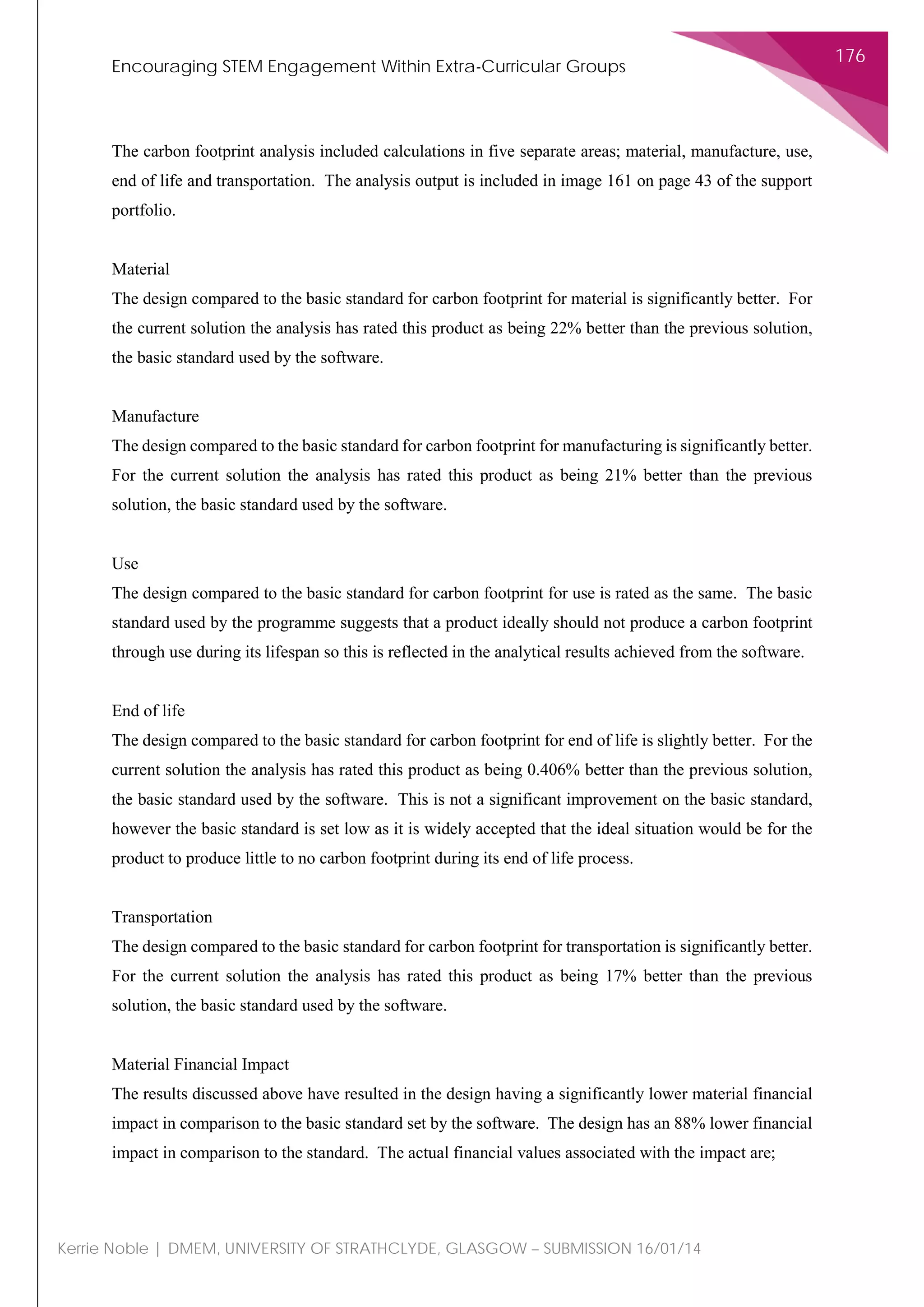 Encouraging STEM Engagement Within Extra-Curricular Groups
176
Kerrie Noble | DMEM, UNIVERSITY OF STRATHCLYDE, GLASGOW – SUBMISSION 16/01/14
The carbon footprint analysis included calculations in five separate areas; material, manufacture, use,
end of life and transportation. The analysis output is included in image 161 on page 43 of the support
portfolio.
Material
The design compared to the basic standard for carbon footprint for material is significantly better. For
the current solution the analysis has rated this product as being 22% better than the previous solution,
the basic standard used by the software.
Manufacture
The design compared to the basic standard for carbon footprint for manufacturing is significantly better.
For the current solution the analysis has rated this product as being 21% better than the previous
solution, the basic standard used by the software.
Use
The design compared to the basic standard for carbon footprint for use is rated as the same. The basic
standard used by the programme suggests that a product ideally should not produce a carbon footprint
through use during its lifespan so this is reflected in the analytical results achieved from the software.
End of life
The design compared to the basic standard for carbon footprint for end of life is slightly better. For the
current solution the analysis has rated this product as being 0.406% better than the previous solution,
the basic standard used by the software. This is not a significant improvement on the basic standard,
however the basic standard is set low as it is widely accepted that the ideal situation would be for the
product to produce little to no carbon footprint during its end of life process.
Transportation
The design compared to the basic standard for carbon footprint for transportation is significantly better.
For the current solution the analysis has rated this product as being 17% better than the previous
solution, the basic standard used by the software.
Material Financial Impact
The results discussed above have resulted in the design having a significantly lower material financial
impact in comparison to the basic standard set by the software. The design has an 88% lower financial
impact in comparison to the standard. The actual financial values associated with the impact are;
 