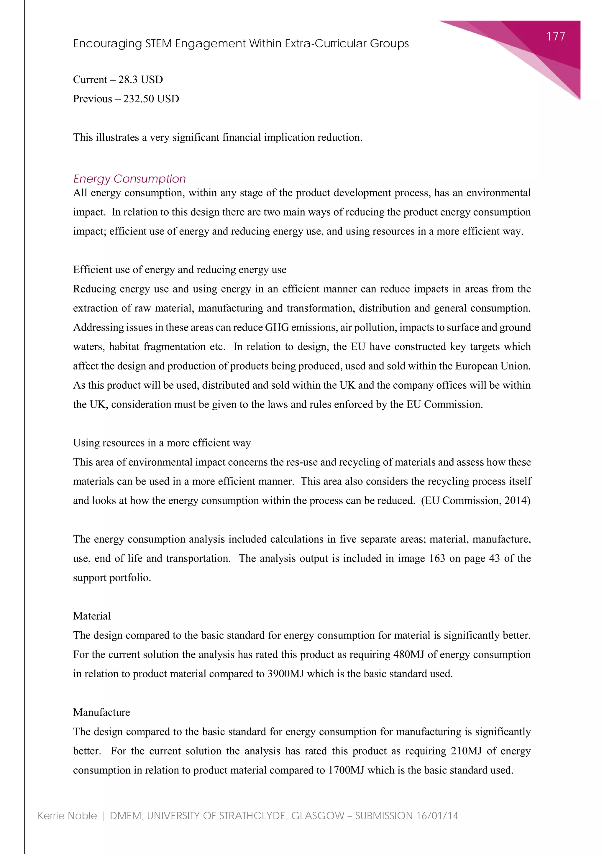Encouraging STEM Engagement Within Extra-Curricular Groups
177
Kerrie Noble | DMEM, UNIVERSITY OF STRATHCLYDE, GLASGOW – SUBMISSION 16/01/14
Current – 28.3 USD
Previous – 232.50 USD
This illustrates a very significant financial implication reduction.
Energy Consumption
All energy consumption, within any stage of the product development process, has an environmental
impact. In relation to this design there are two main ways of reducing the product energy consumption
impact; efficient use of energy and reducing energy use, and using resources in a more efficient way.
Efficient use of energy and reducing energy use
Reducing energy use and using energy in an efficient manner can reduce impacts in areas from the
extraction of raw material, manufacturing and transformation, distribution and general consumption.
Addressing issues in these areas can reduce GHG emissions, air pollution, impacts to surface and ground
waters, habitat fragmentation etc. In relation to design, the EU have constructed key targets which
affect the design and production of products being produced, used and sold within the European Union.
As this product will be used, distributed and sold within the UK and the company offices will be within
the UK, consideration must be given to the laws and rules enforced by the EU Commission.
Using resources in a more efficient way
This area of environmental impact concerns the res-use and recycling of materials and assess how these
materials can be used in a more efficient manner. This area also considers the recycling process itself
and looks at how the energy consumption within the process can be reduced. (EU Commission, 2014)
The energy consumption analysis included calculations in five separate areas; material, manufacture,
use, end of life and transportation. The analysis output is included in image 163 on page 43 of the
support portfolio.
Material
The design compared to the basic standard for energy consumption for material is significantly better.
For the current solution the analysis has rated this product as requiring 480MJ of energy consumption
in relation to product material compared to 3900MJ which is the basic standard used.
Manufacture
The design compared to the basic standard for energy consumption for manufacturing is significantly
better. For the current solution the analysis has rated this product as requiring 210MJ of energy
consumption in relation to product material compared to 1700MJ which is the basic standard used.
 