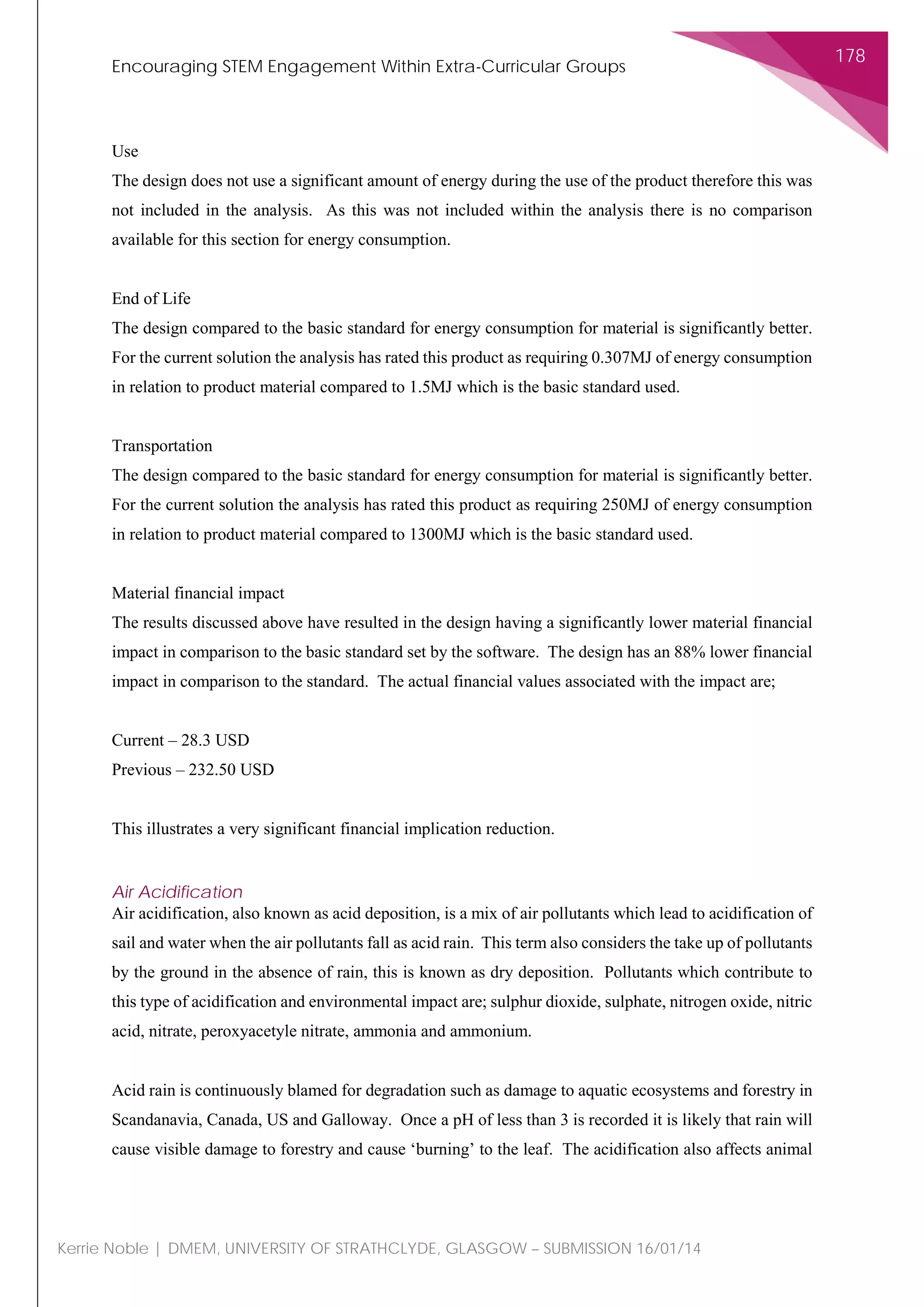 Encouraging STEM Engagement Within Extra-Curricular Groups
178
Kerrie Noble | DMEM, UNIVERSITY OF STRATHCLYDE, GLASGOW – SUBMISSION 16/01/14
Use
The design does not use a significant amount of energy during the use of the product therefore this was
not included in the analysis. As this was not included within the analysis there is no comparison
available for this section for energy consumption.
End of Life
The design compared to the basic standard for energy consumption for material is significantly better.
For the current solution the analysis has rated this product as requiring 0.307MJ of energy consumption
in relation to product material compared to 1.5MJ which is the basic standard used.
Transportation
The design compared to the basic standard for energy consumption for material is significantly better.
For the current solution the analysis has rated this product as requiring 250MJ of energy consumption
in relation to product material compared to 1300MJ which is the basic standard used.
Material financial impact
The results discussed above have resulted in the design having a significantly lower material financial
impact in comparison to the basic standard set by the software. The design has an 88% lower financial
impact in comparison to the standard. The actual financial values associated with the impact are;
Current – 28.3 USD
Previous – 232.50 USD
This illustrates a very significant financial implication reduction.
Air Acidification
Air acidification, also known as acid deposition, is a mix of air pollutants which lead to acidification of
sail and water when the air pollutants fall as acid rain. This term also considers the take up of pollutants
by the ground in the absence of rain, this is known as dry deposition. Pollutants which contribute to
this type of acidification and environmental impact are; sulphur dioxide, sulphate, nitrogen oxide, nitric
acid, nitrate, peroxyacetyle nitrate, ammonia and ammonium.
Acid rain is continuously blamed for degradation such as damage to aquatic ecosystems and forestry in
Scandanavia, Canada, US and Galloway. Once a pH of less than 3 is recorded it is likely that rain will
cause visible damage to forestry and cause ‘burning’ to the leaf. The acidification also affects animal
 