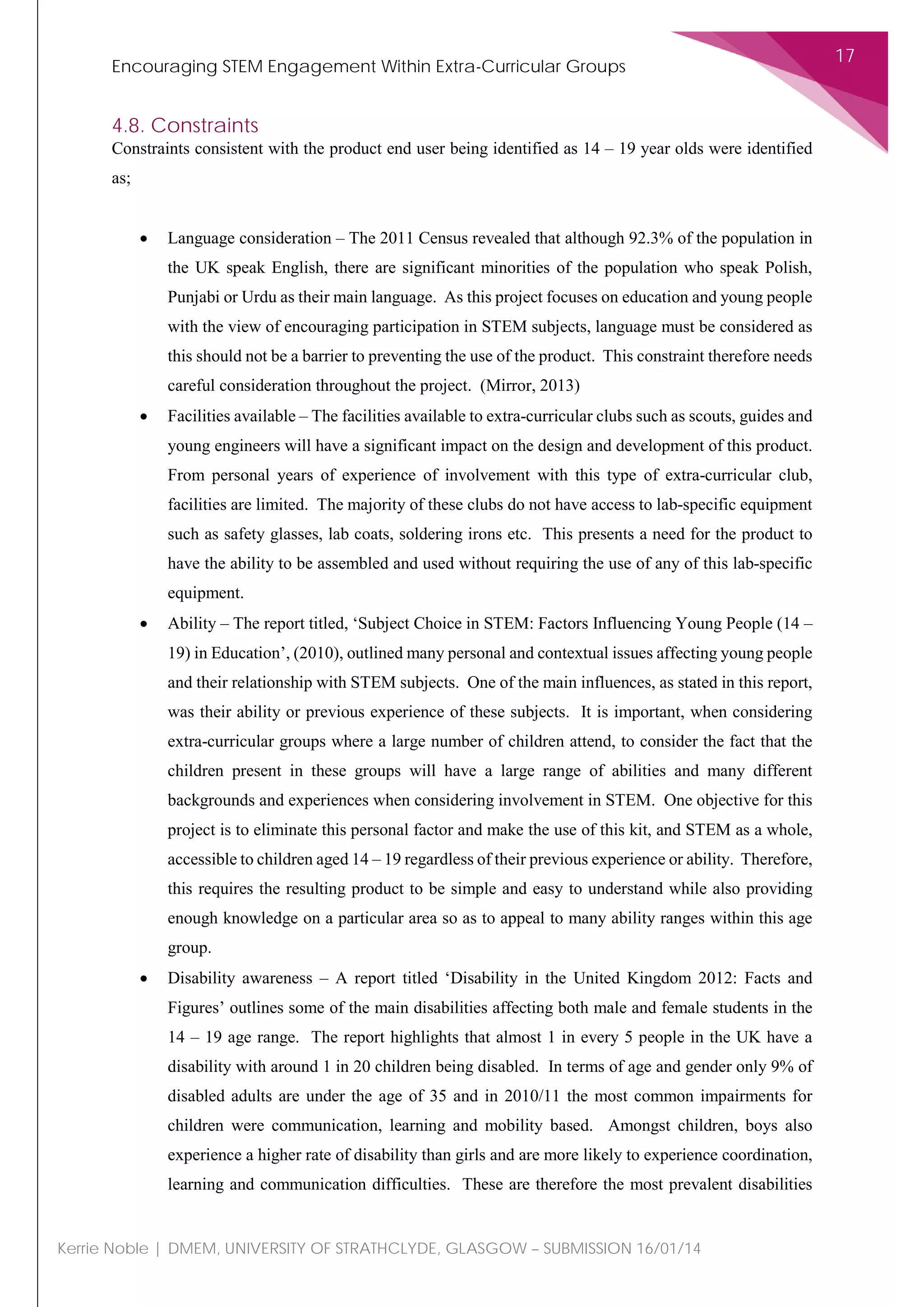 Encouraging STEM Engagement Within Extra-Curricular Groups
17
Kerrie Noble | DMEM, UNIVERSITY OF STRATHCLYDE, GLASGOW – SUBMISSION 16/01/14
4.8. Constraints
Constraints consistent with the product end user being identified as 14 – 19 year olds were identified
as;
• Language consideration – The 2011 Census revealed that although 92.3% of the population in
the UK speak English, there are significant minorities of the population who speak Polish,
Punjabi or Urdu as their main language. As this project focuses on education and young people
with the view of encouraging participation in STEM subjects, language must be considered as
this should not be a barrier to preventing the use of the product. This constraint therefore needs
careful consideration throughout the project. (Mirror, 2013)
• Facilities available – The facilities available to extra-curricular clubs such as scouts, guides and
young engineers will have a significant impact on the design and development of this product.
From personal years of experience of involvement with this type of extra-curricular club,
facilities are limited. The majority of these clubs do not have access to lab-specific equipment
such as safety glasses, lab coats, soldering irons etc. This presents a need for the product to
have the ability to be assembled and used without requiring the use of any of this lab-specific
equipment.
• Ability – The report titled, ‘Subject Choice in STEM: Factors Influencing Young People (14 –
19) in Education’, (2010), outlined many personal and contextual issues affecting young people
and their relationship with STEM subjects. One of the main influences, as stated in this report,
was their ability or previous experience of these subjects. It is important, when considering
extra-curricular groups where a large number of children attend, to consider the fact that the
children present in these groups will have a large range of abilities and many different
backgrounds and experiences when considering involvement in STEM. One objective for this
project is to eliminate this personal factor and make the use of this kit, and STEM as a whole,
accessible to children aged 14 – 19 regardless of their previous experience or ability. Therefore,
this requires the resulting product to be simple and easy to understand while also providing
enough knowledge on a particular area so as to appeal to many ability ranges within this age
group.
• Disability awareness – A report titled ‘Disability in the United Kingdom 2012: Facts and
Figures’ outlines some of the main disabilities affecting both male and female students in the
14 – 19 age range. The report highlights that almost 1 in every 5 people in the UK have a
disability with around 1 in 20 children being disabled. In terms of age and gender only 9% of
disabled adults are under the age of 35 and in 2010/11 the most common impairments for
children were communication, learning and mobility based. Amongst children, boys also
experience a higher rate of disability than girls and are more likely to experience coordination,
learning and communication difficulties. These are therefore the most prevalent disabilities
 