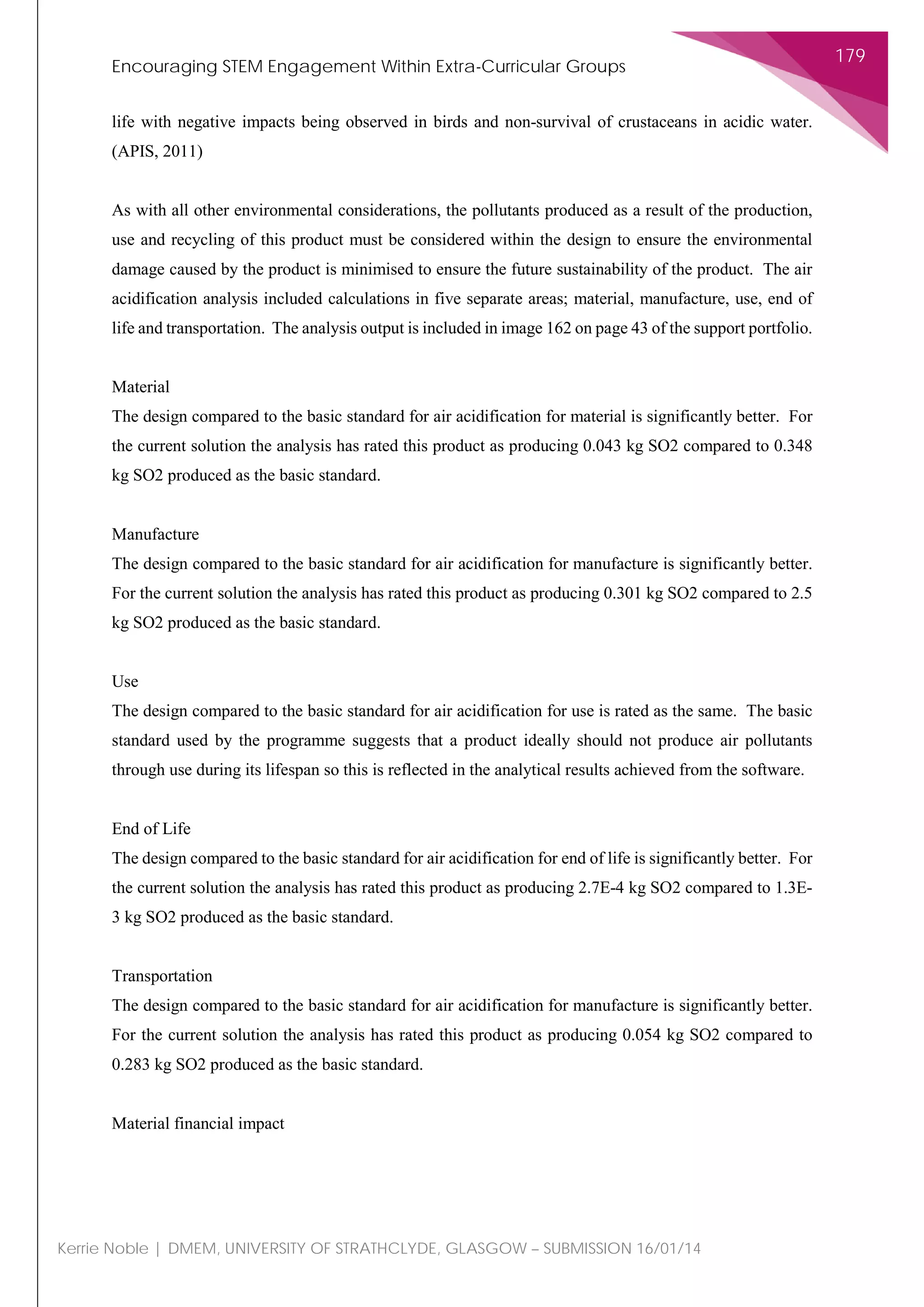 Encouraging STEM Engagement Within Extra-Curricular Groups
179
Kerrie Noble | DMEM, UNIVERSITY OF STRATHCLYDE, GLASGOW – SUBMISSION 16/01/14
life with negative impacts being observed in birds and non-survival of crustaceans in acidic water.
(APIS, 2011)
As with all other environmental considerations, the pollutants produced as a result of the production,
use and recycling of this product must be considered within the design to ensure the environmental
damage caused by the product is minimised to ensure the future sustainability of the product. The air
acidification analysis included calculations in five separate areas; material, manufacture, use, end of
life and transportation. The analysis output is included in image 162 on page 43 of the support portfolio.
Material
The design compared to the basic standard for air acidification for material is significantly better. For
the current solution the analysis has rated this product as producing 0.043 kg SO2 compared to 0.348
kg SO2 produced as the basic standard.
Manufacture
The design compared to the basic standard for air acidification for manufacture is significantly better.
For the current solution the analysis has rated this product as producing 0.301 kg SO2 compared to 2.5
kg SO2 produced as the basic standard.
Use
The design compared to the basic standard for air acidification for use is rated as the same. The basic
standard used by the programme suggests that a product ideally should not produce air pollutants
through use during its lifespan so this is reflected in the analytical results achieved from the software.
End of Life
The design compared to the basic standard for air acidification for end of life is significantly better. For
the current solution the analysis has rated this product as producing 2.7E-4 kg SO2 compared to 1.3E-
3 kg SO2 produced as the basic standard.
Transportation
The design compared to the basic standard for air acidification for manufacture is significantly better.
For the current solution the analysis has rated this product as producing 0.054 kg SO2 compared to
0.283 kg SO2 produced as the basic standard.
Material financial impact
 