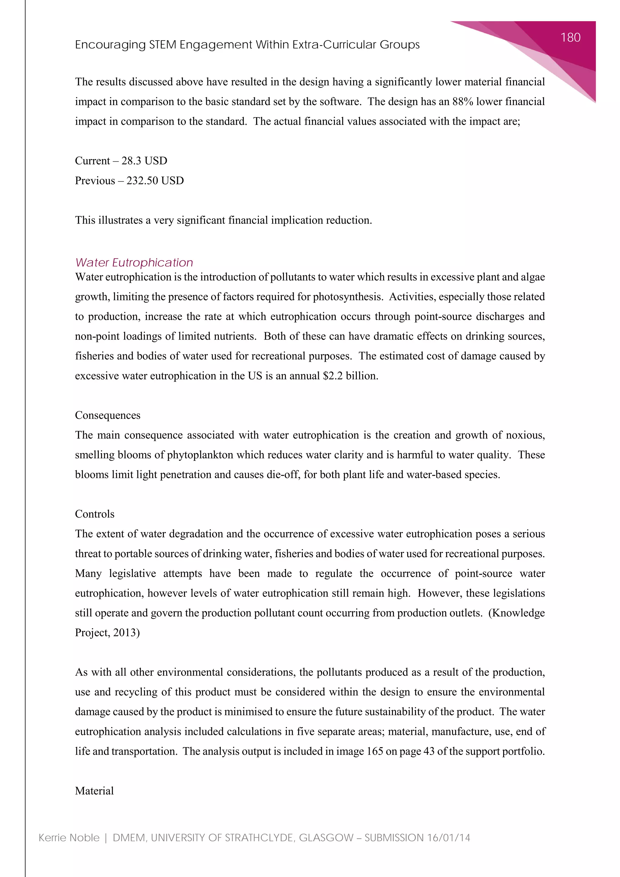 Encouraging STEM Engagement Within Extra-Curricular Groups
180
Kerrie Noble | DMEM, UNIVERSITY OF STRATHCLYDE, GLASGOW – SUBMISSION 16/01/14
The results discussed above have resulted in the design having a significantly lower material financial
impact in comparison to the basic standard set by the software. The design has an 88% lower financial
impact in comparison to the standard. The actual financial values associated with the impact are;
Current – 28.3 USD
Previous – 232.50 USD
This illustrates a very significant financial implication reduction.
Water Eutrophication
Water eutrophication is the introduction of pollutants to water which results in excessive plant and algae
growth, limiting the presence of factors required for photosynthesis. Activities, especially those related
to production, increase the rate at which eutrophication occurs through point-source discharges and
non-point loadings of limited nutrients. Both of these can have dramatic effects on drinking sources,
fisheries and bodies of water used for recreational purposes. The estimated cost of damage caused by
excessive water eutrophication in the US is an annual $2.2 billion.
Consequences
The main consequence associated with water eutrophication is the creation and growth of noxious,
smelling blooms of phytoplankton which reduces water clarity and is harmful to water quality. These
blooms limit light penetration and causes die-off, for both plant life and water-based species.
Controls
The extent of water degradation and the occurrence of excessive water eutrophication poses a serious
threat to portable sources of drinking water, fisheries and bodies of water used for recreational purposes.
Many legislative attempts have been made to regulate the occurrence of point-source water
eutrophication, however levels of water eutrophication still remain high. However, these legislations
still operate and govern the production pollutant count occurring from production outlets. (Knowledge
Project, 2013)
As with all other environmental considerations, the pollutants produced as a result of the production,
use and recycling of this product must be considered within the design to ensure the environmental
damage caused by the product is minimised to ensure the future sustainability of the product. The water
eutrophication analysis included calculations in five separate areas; material, manufacture, use, end of
life and transportation. The analysis output is included in image 165 on page 43 of the support portfolio.
Material
 