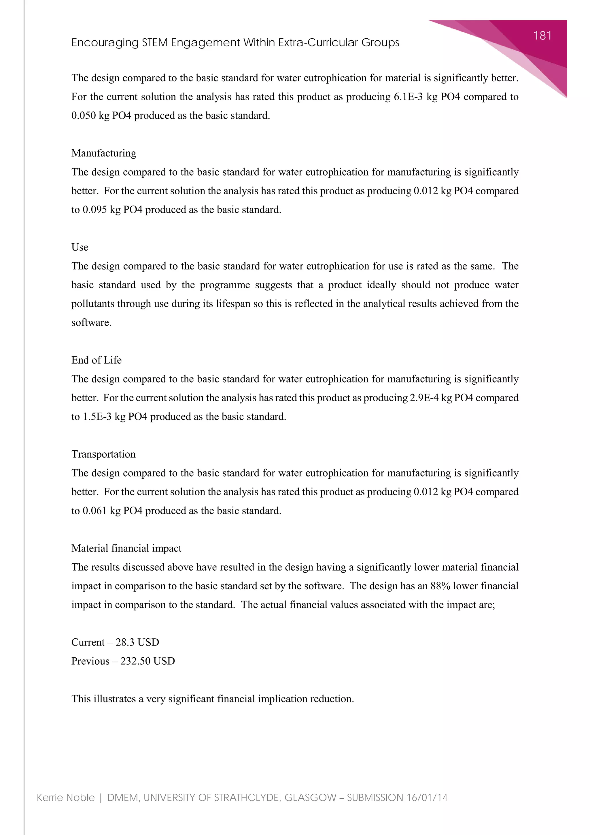 Encouraging STEM Engagement Within Extra-Curricular Groups
181
Kerrie Noble | DMEM, UNIVERSITY OF STRATHCLYDE, GLASGOW – SUBMISSION 16/01/14
The design compared to the basic standard for water eutrophication for material is significantly better.
For the current solution the analysis has rated this product as producing 6.1E-3 kg PO4 compared to
0.050 kg PO4 produced as the basic standard.
Manufacturing
The design compared to the basic standard for water eutrophication for manufacturing is significantly
better. For the current solution the analysis has rated this product as producing 0.012 kg PO4 compared
to 0.095 kg PO4 produced as the basic standard.
Use
The design compared to the basic standard for water eutrophication for use is rated as the same. The
basic standard used by the programme suggests that a product ideally should not produce water
pollutants through use during its lifespan so this is reflected in the analytical results achieved from the
software.
End of Life
The design compared to the basic standard for water eutrophication for manufacturing is significantly
better. For the current solution the analysis has rated this product as producing 2.9E-4 kg PO4 compared
to 1.5E-3 kg PO4 produced as the basic standard.
Transportation
The design compared to the basic standard for water eutrophication for manufacturing is significantly
better. For the current solution the analysis has rated this product as producing 0.012 kg PO4 compared
to 0.061 kg PO4 produced as the basic standard.
Material financial impact
The results discussed above have resulted in the design having a significantly lower material financial
impact in comparison to the basic standard set by the software. The design has an 88% lower financial
impact in comparison to the standard. The actual financial values associated with the impact are;
Current – 28.3 USD
Previous – 232.50 USD
This illustrates a very significant financial implication reduction.
 