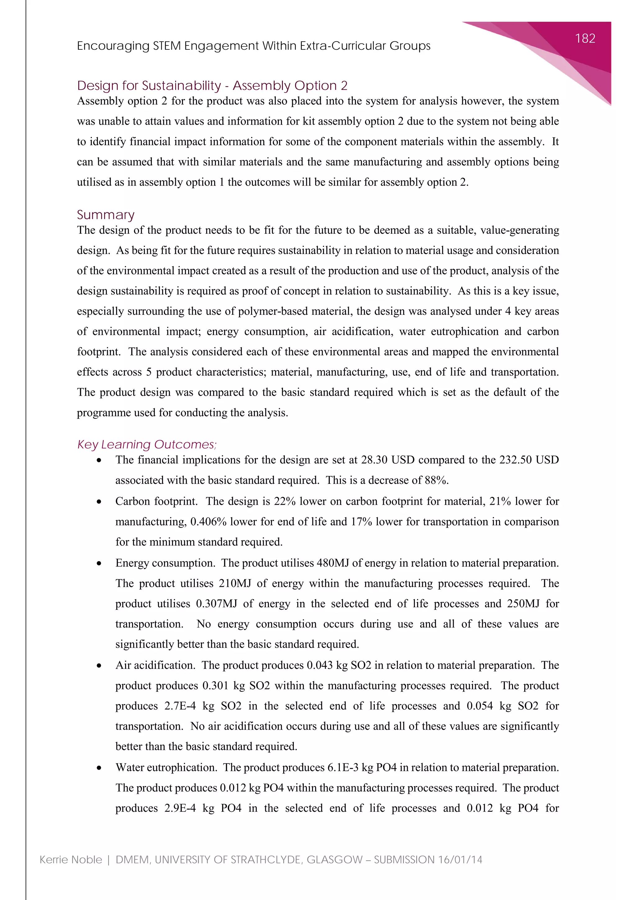 Encouraging STEM Engagement Within Extra-Curricular Groups
182
Kerrie Noble | DMEM, UNIVERSITY OF STRATHCLYDE, GLASGOW – SUBMISSION 16/01/14
Design for Sustainability - Assembly Option 2
Assembly option 2 for the product was also placed into the system for analysis however, the system
was unable to attain values and information for kit assembly option 2 due to the system not being able
to identify financial impact information for some of the component materials within the assembly. It
can be assumed that with similar materials and the same manufacturing and assembly options being
utilised as in assembly option 1 the outcomes will be similar for assembly option 2.
Summary
The design of the product needs to be fit for the future to be deemed as a suitable, value-generating
design. As being fit for the future requires sustainability in relation to material usage and consideration
of the environmental impact created as a result of the production and use of the product, analysis of the
design sustainability is required as proof of concept in relation to sustainability. As this is a key issue,
especially surrounding the use of polymer-based material, the design was analysed under 4 key areas
of environmental impact; energy consumption, air acidification, water eutrophication and carbon
footprint. The analysis considered each of these environmental areas and mapped the environmental
effects across 5 product characteristics; material, manufacturing, use, end of life and transportation.
The product design was compared to the basic standard required which is set as the default of the
programme used for conducting the analysis.
Key Learning Outcomes;
• The financial implications for the design are set at 28.30 USD compared to the 232.50 USD
associated with the basic standard required. This is a decrease of 88%.
• Carbon footprint. The design is 22% lower on carbon footprint for material, 21% lower for
manufacturing, 0.406% lower for end of life and 17% lower for transportation in comparison
for the minimum standard required.
• Energy consumption. The product utilises 480MJ of energy in relation to material preparation.
The product utilises 210MJ of energy within the manufacturing processes required. The
product utilises 0.307MJ of energy in the selected end of life processes and 250MJ for
transportation. No energy consumption occurs during use and all of these values are
significantly better than the basic standard required.
• Air acidification. The product produces 0.043 kg SO2 in relation to material preparation. The
product produces 0.301 kg SO2 within the manufacturing processes required. The product
produces 2.7E-4 kg SO2 in the selected end of life processes and 0.054 kg SO2 for
transportation. No air acidification occurs during use and all of these values are significantly
better than the basic standard required.
• Water eutrophication. The product produces 6.1E-3 kg PO4 in relation to material preparation.
The product produces 0.012 kg PO4 within the manufacturing processes required. The product
produces 2.9E-4 kg PO4 in the selected end of life processes and 0.012 kg PO4 for
 