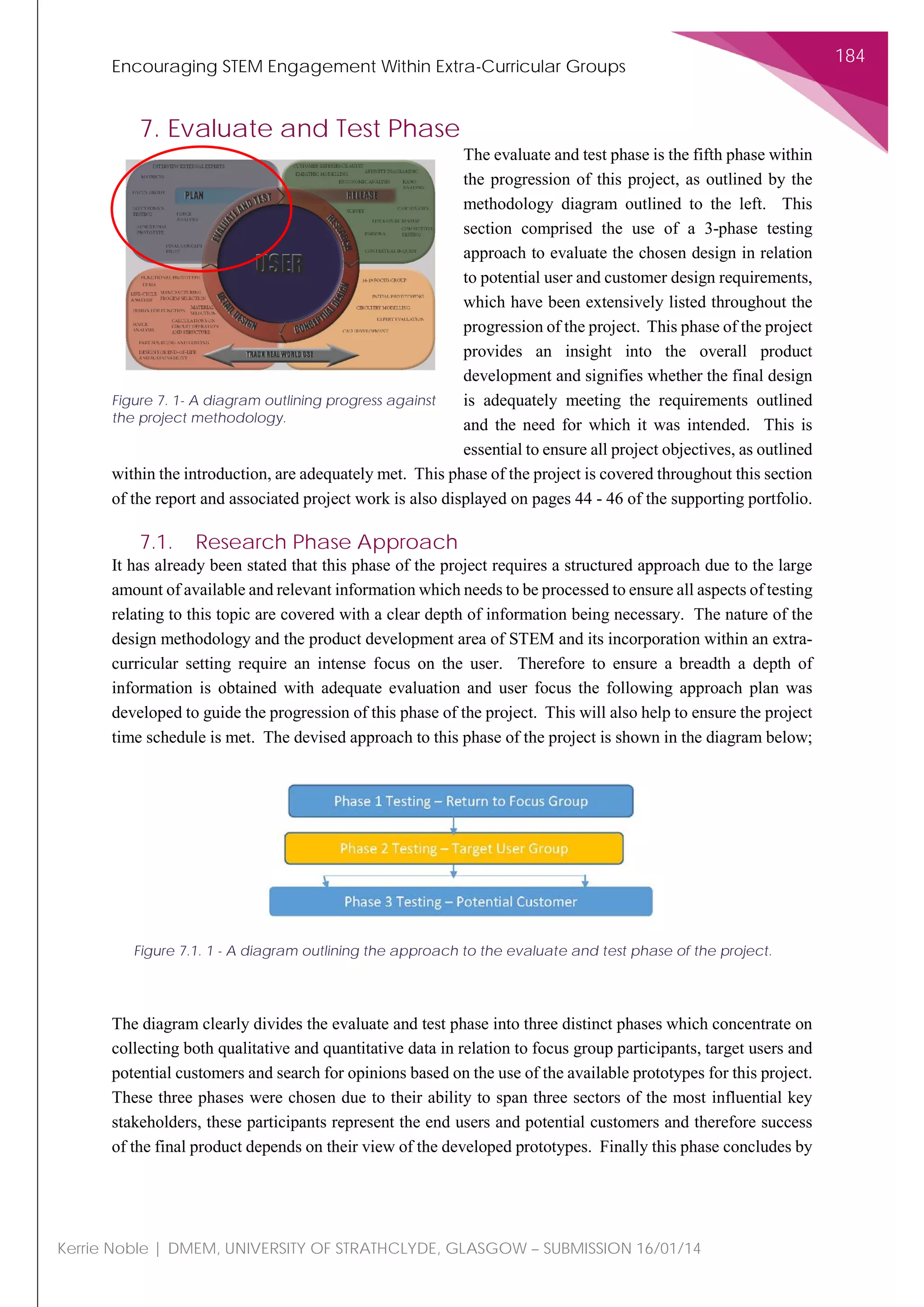Encouraging STEM Engagement Within Extra-Curricular Groups
184
Kerrie Noble | DMEM, UNIVERSITY OF STRATHCLYDE, GLASGOW – SUBMISSION 16/01/14
7. Evaluate and Test Phase
The evaluate and test phase is the fifth phase within
the progression of this project, as outlined by the
methodology diagram outlined to the left. This
section comprised the use of a 3-phase testing
approach to evaluate the chosen design in relation
to potential user and customer design requirements,
which have been extensively listed throughout the
progression of the project. This phase of the project
provides an insight into the overall product
development and signifies whether the final design
is adequately meeting the requirements outlined
and the need for which it was intended. This is
essential to ensure all project objectives, as outlined
within the introduction, are adequately met. This phase of the project is covered throughout this section
of the report and associated project work is also displayed on pages 44 - 46 of the supporting portfolio.
7.1. Research Phase Approach
It has already been stated that this phase of the project requires a structured approach due to the large
amount of available and relevant information which needs to be processed to ensure all aspects of testing
relating to this topic are covered with a clear depth of information being necessary. The nature of the
design methodology and the product development area of STEM and its incorporation within an extra-
curricular setting require an intense focus on the user. Therefore to ensure a breadth a depth of
information is obtained with adequate evaluation and user focus the following approach plan was
developed to guide the progression of this phase of the project. This will also help to ensure the project
time schedule is met. The devised approach to this phase of the project is shown in the diagram below;
The diagram clearly divides the evaluate and test phase into three distinct phases which concentrate on
collecting both qualitative and quantitative data in relation to focus group participants, target users and
potential customers and search for opinions based on the use of the available prototypes for this project.
These three phases were chosen due to their ability to span three sectors of the most influential key
stakeholders, these participants represent the end users and potential customers and therefore success
of the final product depends on their view of the developed prototypes. Finally this phase concludes by
Figure 7. 1- A diagram outlining progress against
the project methodology.
Figure 7.1. 1 - A diagram outlining the approach to the evaluate and test phase of the project.
 